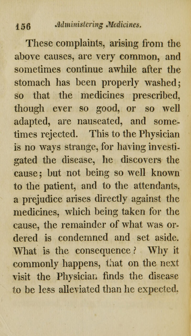 These complaints, arising from the above causes, are very common, and sometimes continue awhile after the stomach has been properly washed; so that the medicines prescribed, though ever so good, or so well adapted, are nauseated, and some- times rejected. This to the Physician is no ways strange, for having investi- gated the disease, he discovers the cause; but not being so well known to the patient, and to the attendants, a prejudice arises directly against the medicines, which being taken for the cause, the remainder of what was or- dered is condemned and set aside. What is the consequence ? Why it commonly happens, that on the next visit the Physician finds the disease to be less alleviated than he expected.