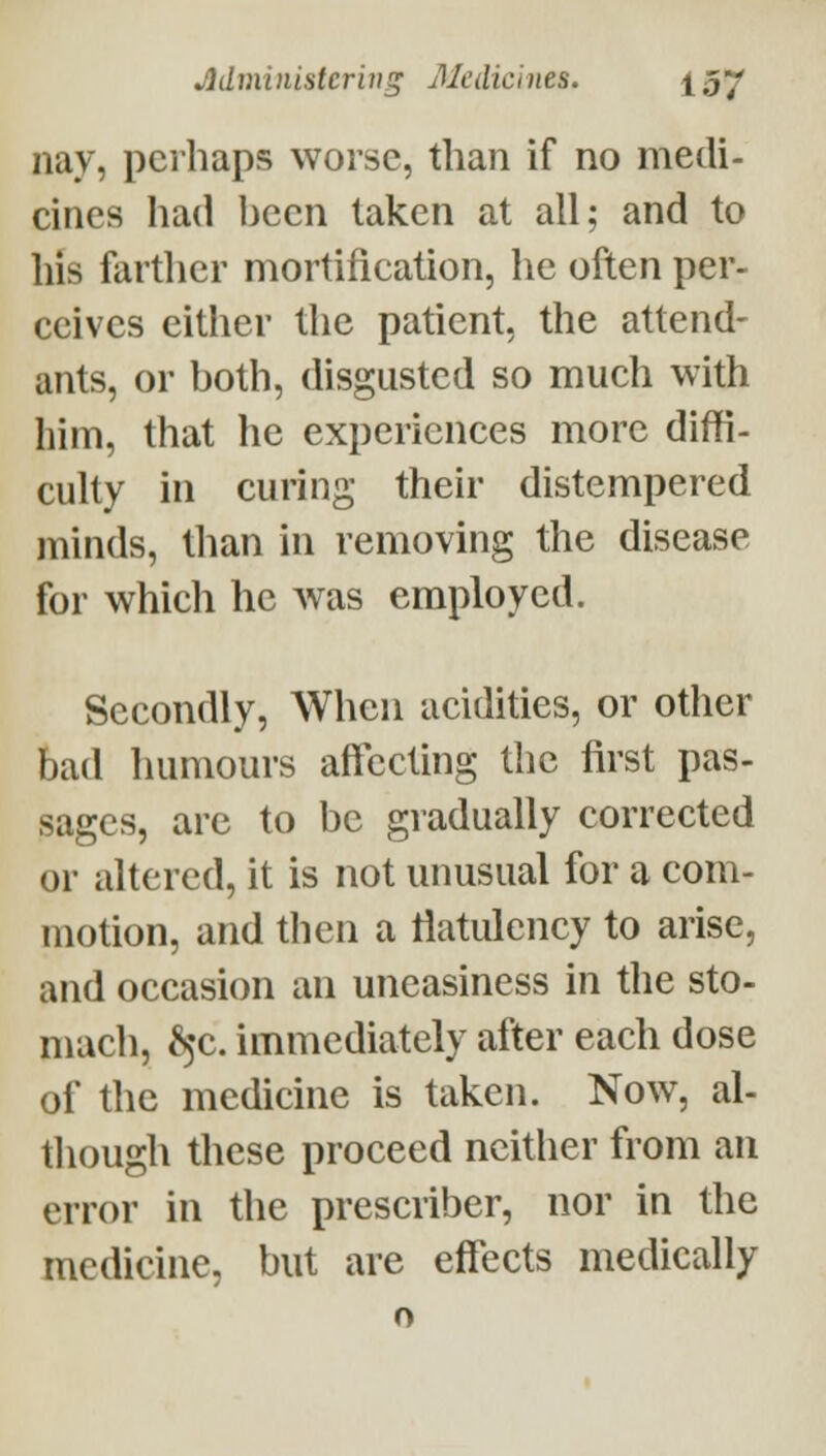 nay, perhaps worse, than if no medi- cines had been taken at all; and to his farther mortification, lie often per- ceives either the patient, the attend- ants, or both, disgusted so much with him, that he experiences more diffi- culty in curing their distempered minds, than in removing the disease for which he Avas employed. Secondly, When acidities, or other bad humours affecting the first pas- sages, are to be gradually corrected or altered, it is not unusual for a com- motion, and then a tiatulency to arise, and occasion an uneasiness in the sto- mach, ^5C. immediately after each dose of the medicine is taken. Now, al- though these proceed neither from an error in the prescriber, nor in the medicine, but are effects medically o