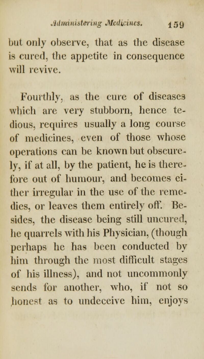 but only obsei-ve, that as the disease- is cured, the appetite in consequence will revive. Fourthly, as the cure of diseases which are very stubborn, hence te- dious, requires usually a long course of medicines, even of those whose operations can be known but obscure- ly, if at all, by the patient, he is there- fore out of humour, and becomes ei- ther irregular in the use of the reme- dies, or leaves them entirely oft. Be- sides, the disease being still uncured, he quarrels with his Physician, (though perhaps he has been conducted by him through the most difficult stages of his illness), and not uncommonly sends for another, who, if not so honest as to undeceive him, enjoys