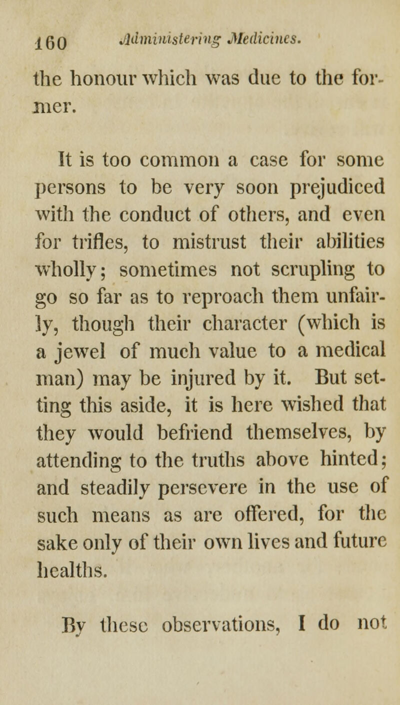 the honour which was due to the for- mer. It is too common a case for some persons to be very soon prejudiced with the conduct of others, and even for trifles, to mistrust their abilities wholly; sometimes not scruphng to go so far as to reproach them unfair- ly, though their character (which is a jewel of much value to a medical man) may be injured by it. But set- ting this aside, it is here wished that they would befriend themselves, by attending to the truths above hinted; and steadily persevere in the use of such means as are offered, for the sake only of their own lives and future healths. By these observations, I do not