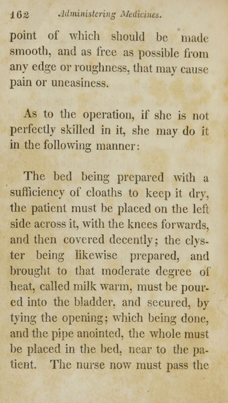 point of whicli should be matle smooth, and as free as possible from any edge or roughness, that may cause pain or uneasiness. As to the operation, if she is not perfectly skilled in it, she may do it in the following manner: The bed being prepared with a sufficiency of cloaths to keep it dry, the patient must be placed on the left side across it, with the knees forwards, and then covered decently; the clys- ter being likewise prepared, and brought to that moderate degree of heat, called milk warm, must be pour- ed into the bladder, and secured, by tying the opening; which being done, and the pipe anointed, the whole must be placed in tlie bed, near to the pa- tient. The nurse now must pass the
