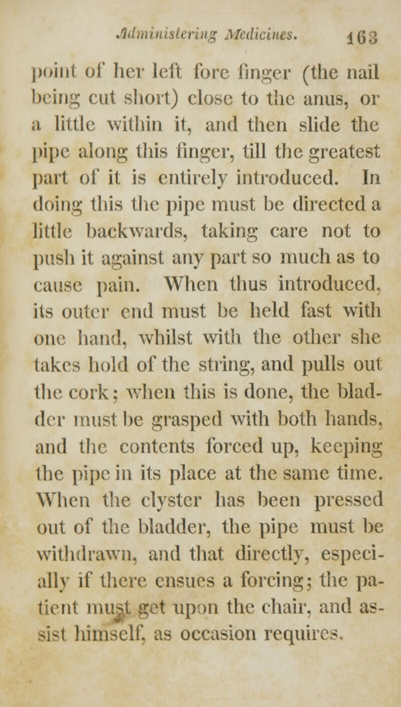 ])oiiit of her left fore finger (the nail being cut sliort) close to the anus, or a little ^vithin it, and then slide the })il)c along this finger, till the greatest part of it is eiitirely introduced. In doing this the pipe must be directed a little backwards, taking care not to push it against any part so much as to cause pain. When thus introduced, its outer end must be held fast with one hand, whilst >vith the other she takes hold of the string, and pulls out the cork; when this is done, the blad- der must l)e grasped with both hands, and tlie contents forced up, keeping the pipe in its place at the same time. When the clyster has been pressed out of the bladder, the pipe must be witlidrawn, and that directly, especi- ally if there ensues a forcing; the pa- tient mu^t get upon the chair, and as- sist himself, as occasion requires.