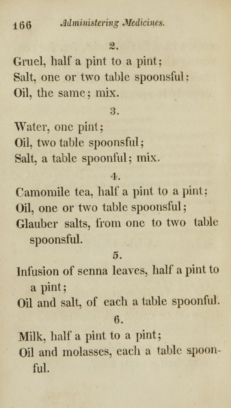 2. Gruel, half a pint to a pint; Salt, one or two table spoonsful: Oil, the same; mix. 3. Water, one pint; Oil, two table spoonsful; Salt, a table spoonful; mix. 4. Camomile tea, half a pint to a pint; Oil, one or two table spoonsful; Glauber salts, from one to two table spoonsful. 5. Infusion of senna leaves, half a pint to a pint; Oil and salt, of each a table spoonful. 6. Milk, half a pint to a pint; Oil and molasses, each a table spoon- ful.
