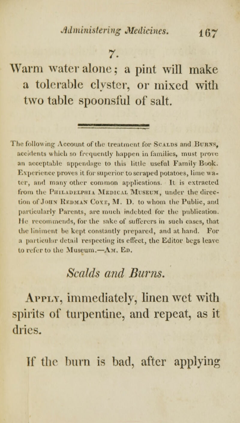 7. Warm water alone; a pint will make a tolerable clyster, or mixed with two table spoonslUl of salt. Th(^ follow in_ij Accoiuit of the treatment for Scalds and BuRJfs, accidents which so fi-cqueiilly happen in families, must prove ati acceptable appcnibige to this little useful Family Book. Experience proves it forsupei-ior to scraped potatoes, lime wa- ter, and many other common applications. It is extracted fi-om the PhiladklpiiiA .Medical Museum, under the direc- tion of .loiiN Rkdman Coxe, M. D. to whom the Public, and particularly Parents, arc much indebted for the publication, lie recommends, for the sake of sufl'erers in sucli cases, that the liniment be kept constantly prepared, and at hand. For a pai'ticuhir detail respecting its effect, the Editor begs leave to refer to the Museum.—Am. Ed. Scalds and Burns. Apply, immediately, linen wet with spirits of turpentine, and repeat, as it dries. If the burn is bad, after applying