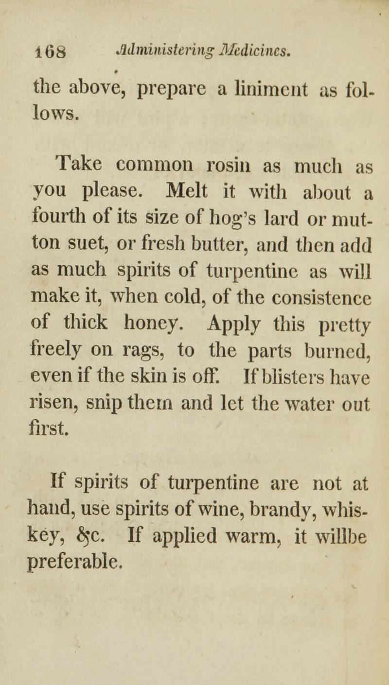 the above, prepare a liniment as fol- lows. Take common rosin as miicli as you please. Melt it with al)out a fourth of its size of hog's lard or mut- ton suet, or fresh butter, and tlicn add as much spirits of turpentine as will make it, when cold, of the consistence of thick honey. Apply this pretty freely on rags, to the parts burned, even if the skin is oK If blisters have risen, snip them and let the water out first. If spirits of turpentine are not at hand, use spirits of wine, brandy, whis- key, ^^c. If applied w^arm, it willbe preferable.