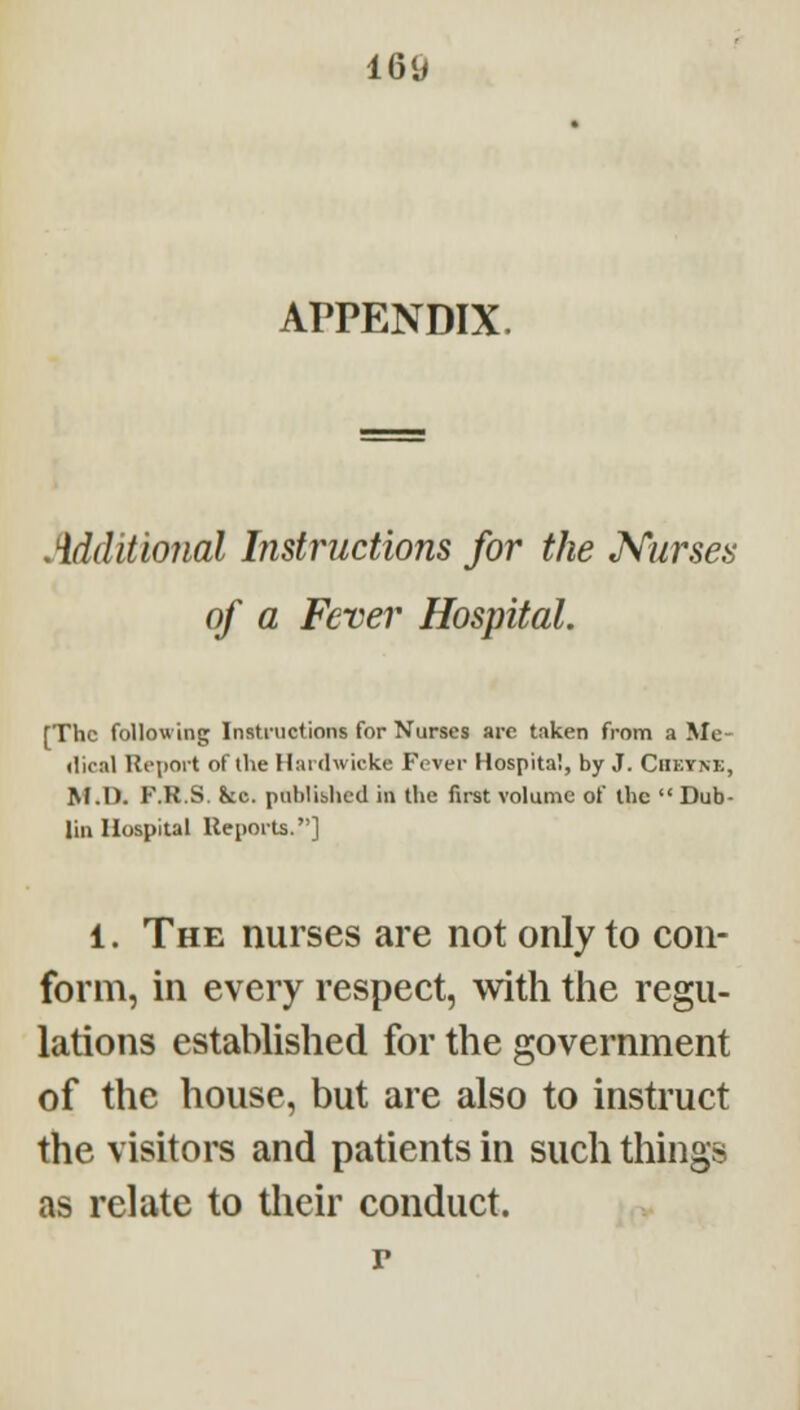 APPENDIX. Additional Instructions for the Kurses of a Fever Hospital. [The following Instructions for Nurses arc taken from a Me- •lical Rci)ort of the Hardwickc Fever Hospital, by J. Ciietne, M.O. F.R.S. &c. published in the first volume of the  Dub- lin Hospital Ueporls.] 1. The nurses are not only to con- form, in every respect, with the regu- lations established for the government of the house, but are also to instruct the visitors and patients in such things as relate to tlieir conduct. p