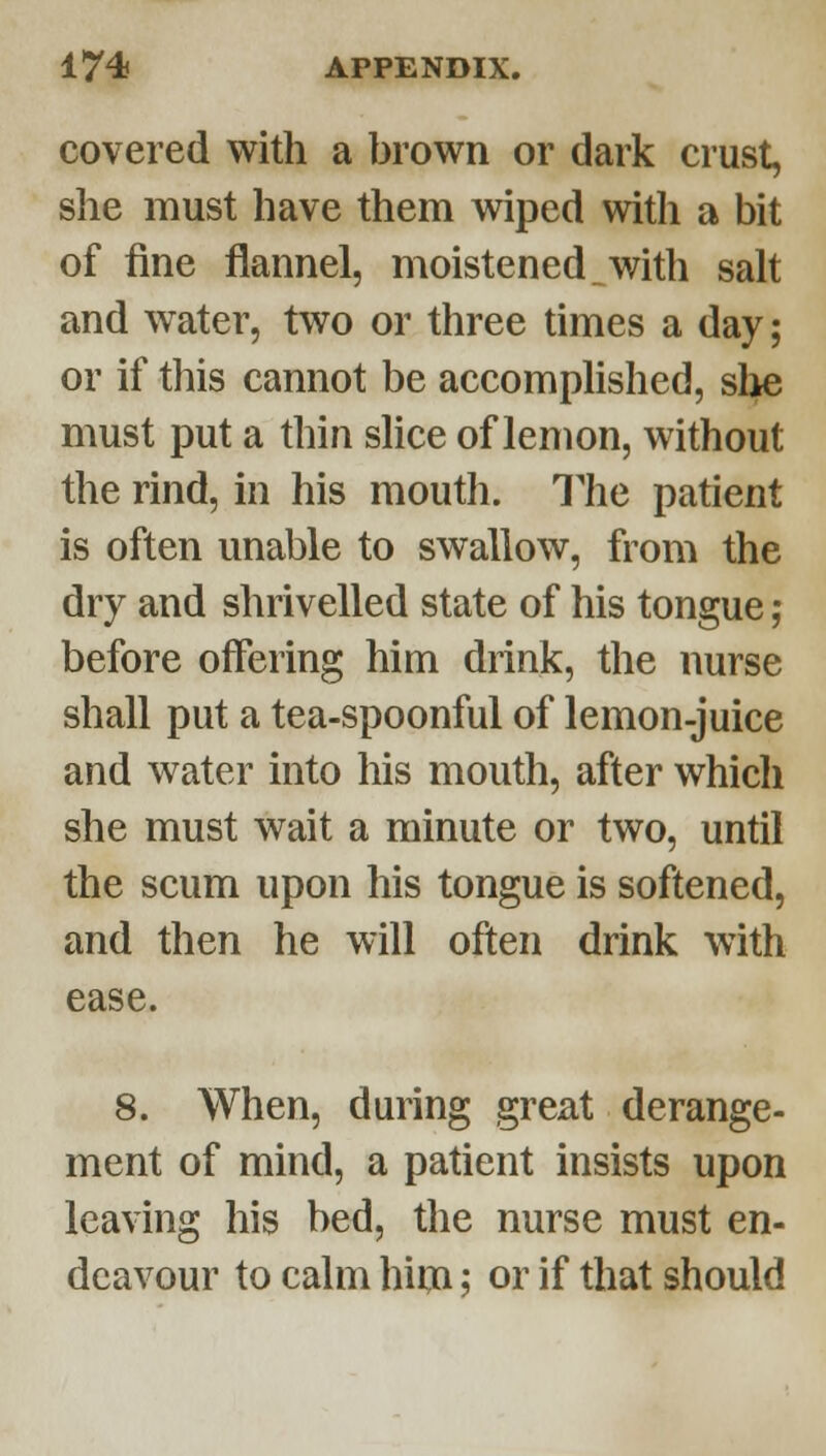 covered with a brown or dark crust, she must have them wiped with a bit of fine flannel, moistened,with salt and water, two or three times a day; or if this cannot be accomphshed, slie must put a thin slice of lemon, without the rind, in his mouth. The patient is often unable to swallow, from the dry and shrivelled state of his tongue; before offering him drink, the nurse shall put a tea-spoonful of lemon-juice and water into his mouth, after which she must wait a minute or two, until the scum upon his tongue is softened, and then he will often drink with ease. 8. When, during great derange- ment of mind, a patient insists upon leaving his bed, the nurse must en- deavour to calm hiiji; or if that should
