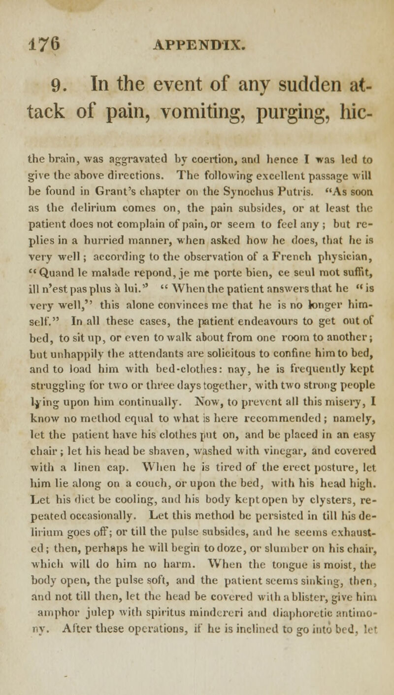 9. In the event of any sudden at- tack of pain, vomiting, purging, hic- the brain, was aggravated by coertion, and hence I was led to give the above directions. The following excellent passage will be found in Grant's chapter on the Synochus Putris. As sooa as the delirium comes on, the pain subsides, or at least the patient does not complain of pain, or seem to feel any ; but re- plies in a hurried manner, when asked how he does, that he is very well; according to the observation of a French physician, '•Quand le malade repond, je me porte bien, ce seul mot sufFit, ill n'est pas phis it lui.  When the patient answers that he  is very well, this alone convinces me that he is no longer him- self. In all these cases, the patient endeavours to get out of bed, to sit up, or even to walk about from one room to another; but unhappily the attendants are solicitous to confine him to bed, and to load him with bed-clotlies: nay, he is frequently kept struggling for two or three days together, with two strong people Ijing upon him continually. Now, to prevent all this misery, I know no method equal to what is here recommended ; namely, let the patient have his clothes put on, and be placed in an easy chair; let his head be shaven, washed with vinegar, and covered with a linen cap. When lie is tired of tiie erect posture, let him lie along on a couch, or upon the bed, with his head high. Let his diet be cooling, and his body kept open by clysters, re- peated occasionally. Let this method be persisted in till his de- lirium goes off; or till the pulse subsides, and he seems exhaust- ed ; then, perhaps he will begin to doze, or slumber on his chair, which will do him no harm. W^hen the tongue is moist, the body open, the pulse soft, and the patient seems sinking, then, and not till then, let the head be covered with a blister, give him amphor julep with spiritus mindcreri and diajjhoretic antimo- ny. After these operations, if he is inclined to go into bed, let