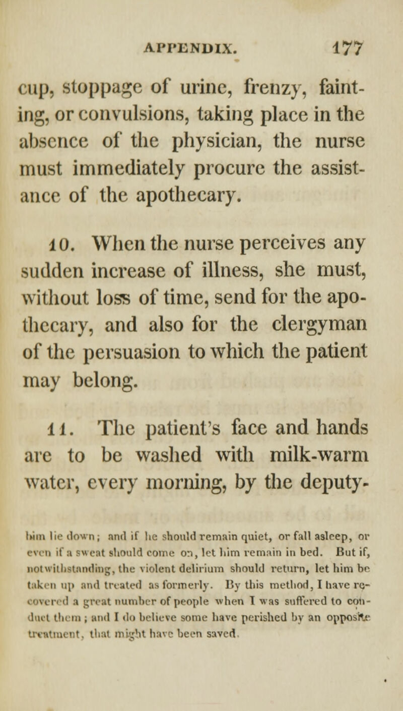 cup, stoppage of urine, frenzy, faint- ing, or convulsions, taking place in the absence of the physician, the nurse must immediately procure the assist- ance of the apothecary. 10. When the nurse perceives any sudden increase of illness, she must, without loss of time, send for the apo- thecary, and also for the clergyman of the persuasion to which the patient may belong. 11. The patient's face and hands are to be washed with milk-warm water, every morning, by tlie deputy- iMin lie down; nntl if he should remain quiet, or fall asleep, or even if a sweat should come on, let him remain in bed. But if, iiotwithstnndiiig, the violent delirium should return, let him bo taken up and triated as formerly. By this method, I have re- covered a great number of people when 1 was suffered to con- duel them ; and I <lo believe some have perished by an opposKc irtntmcnt , that m'v^hi have been saved.