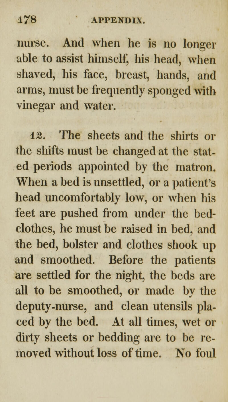 nurse. And when he is no longer able to assist himself, his head, when shaved, his face, breast, hands, and arms, must be frequently sponged with vinegar and water. 12. The sheets and the shirts or the shifts must be changed at the stat- ed periods appointed by the matron. When a bed is unsettled, or a patient's head uncomfortably low, or when his feet are pushed from under the bed- clothes, he must be raised in bed, and the bed, bolster and clothes shook up and smoothed. Before the patients are settled for the night, the beds are all to be smoothed, or made by the deputy-nurse, and clean utensils pla- ced by the bed. At all times, wet or dirty sheets or bedding are to be re- moved without loss of time. No foul