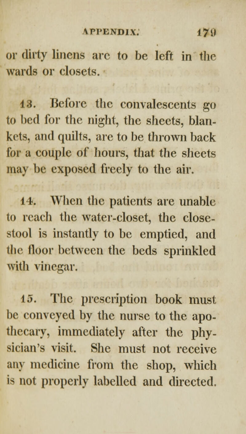 or dii ty linens arc to be left in the wards or closets. 43. Before the convalescents go to bed for the night, the sheets, blan- kets, and quilts, are to be thrown back for a couple of hours, that the sheets may be exposed freely to the air. 14. When the patients are unable to reacli the water-closet, the close- stool is instantly to be emptied, and the floor between the beds sprinkled with vinegar. 15. The prescription book must be conveyed by the nurse to the apo- thecary, immediately after the phy- sician's visit. She must not receive any medicine from the shop, which is not properly labelled and directed.