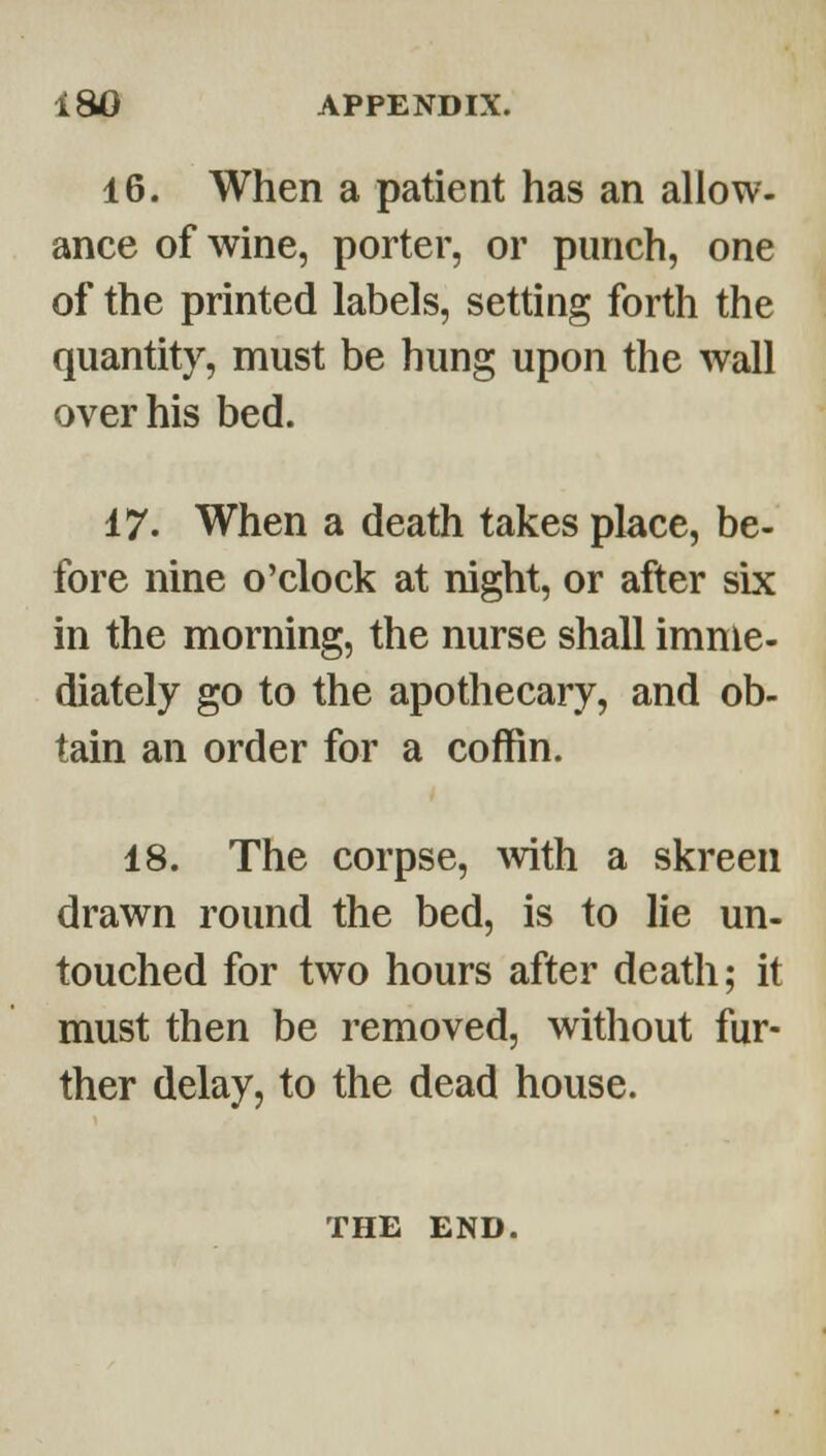16. When a patient has an allow- ance of wine, porter, or punch, one of the printed labels, setting forth the quantity, must be hung upon the wall over his bed. 17. When a death takes place, be- fore nine o'clock at night, or after six in the morning, the nurse shall imme- diately go to the apothecary, and ob- tain an order for a coffin. 18. The corpse, with a skreeu drawn round the bed, is to lie un- touched for two hours after death; it must then be removed, without fur- ther delay, to the dead house. THE END.