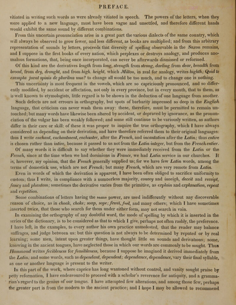 vitiated in writing such words as were already vitiated in speech. The powers of the letters, when they were applied to a new language, must have been vague and unsettled, and therefore different hands would exhibit the same sound by different combinations. From this uncertain pronunciation arise in a great part the various dialects of the same country, which will always be observed to grow fewer, and less different, as books are multiplied; and from this arbitrary representation of sounds by letters, proceeds that diversity of spelling observable in the Saxon remains, and I suppose in the first books of every nation, which perplexes or destroys analogy, and produces ano- malous formations, that, being once incorporated, can never be afterwards dismissed or reformed. Of this kind are the derivatives length from long, strength from strong, darling from dear, breadth from bi^oad, from dry, drought, and from high, height, which Milton, in zeal for analogy, writes highth; Quid te exempta juvat spinis depluribus una? to change all would be too much, and to change one is nothing. This uncertainty is most frequent in the vowels, which are so capriciously pronounced, and so differ- ently modified, by accident or affectation, not only in every province, but in every mouth, that to them, as is well known to etymologists, little regard is to be shown in the deduction of one language from another. Such defects are not errours in orthography, but spots of barbarity impressed so deep in the English language, that criticism can never wash them away: these, therefore, must be permitted to remain un- touched; but many words have likewise been altered by accident, or depraved by ignorance, as the pronun- ciation of the vulgar has been weakly followed; and some still continue to be variously written, as authors differ in their care or skill: of these it was proper to inquire the true orthography, which I have always considered as depending on their derivation, and have therefore referred them to their original languages: thus I write enchant, enchantment, enchanter, after the French, and incantation after the Latin; thus entire is chosen rather than intire, because it passed to us not from the Latin integer, but from the French entier. Of many words it is difficult to say whether they were immediately received from the Latin or the French, since at the time when we had dominions in France, we had Latin service in our churches. It is, however, my opinion, that the French generally supplied us; for we have few Latin words, among the terms of domestick use, which are not French; but many French, which are very remote from Latin. Even in words of which the derivation is apparent, I have been often obliged to sacrifice uniformity to custom; thus I write, in compliance with a numoerless majority, convey and inveigh, deceit and receipt, fancy and phantom; sometimes the derivative varies from the primitive, as explain and explanation, repeat and repetition. Some combinations of letters having the same power, are used indifferently without any discoverable reason of choice, as in choak, choke; soap, sope; Jewel, fvup\, and many others; which I have sometimes inserted twice, that those who search for them under either form, may not search in vain. In examining the orthography of any doubtful word, the mode of spelling by which it is inserted in the series of the dictionary, is to be considered as that to which I give, perhaps not often rashly, the preference. I have left, in the examples, to every author his own practice unmolested, that the reader may balance suffrages, and judge between us: but this question is not always to be determined by reputed or by real learning; some men, intent upon greater things, have thought little on sounds and derivations; some, knowing in the ancient tongues, have neglected those in which our words are commonly to be sought. Thus Hammond writes fecibleness for feasibleness, because I suppose he imagined it derived immediately from the Latin; and some words, such as dependant, dependent; dependance, dependence, vary their final syllable, as one or another language is present to the writer. In this part of the work, where caprice has long wantoned without control, and vanity sought praise by petty reformation, I have endeavoured to proceed with a scholar's reverence for antiquity, and a gramma- rian's regard to the genius of our tongue. I have attempted few alterations, and among those few, perhaps the greater part is from the modern to the ancient practice; and I hope I may be allowed to recommend