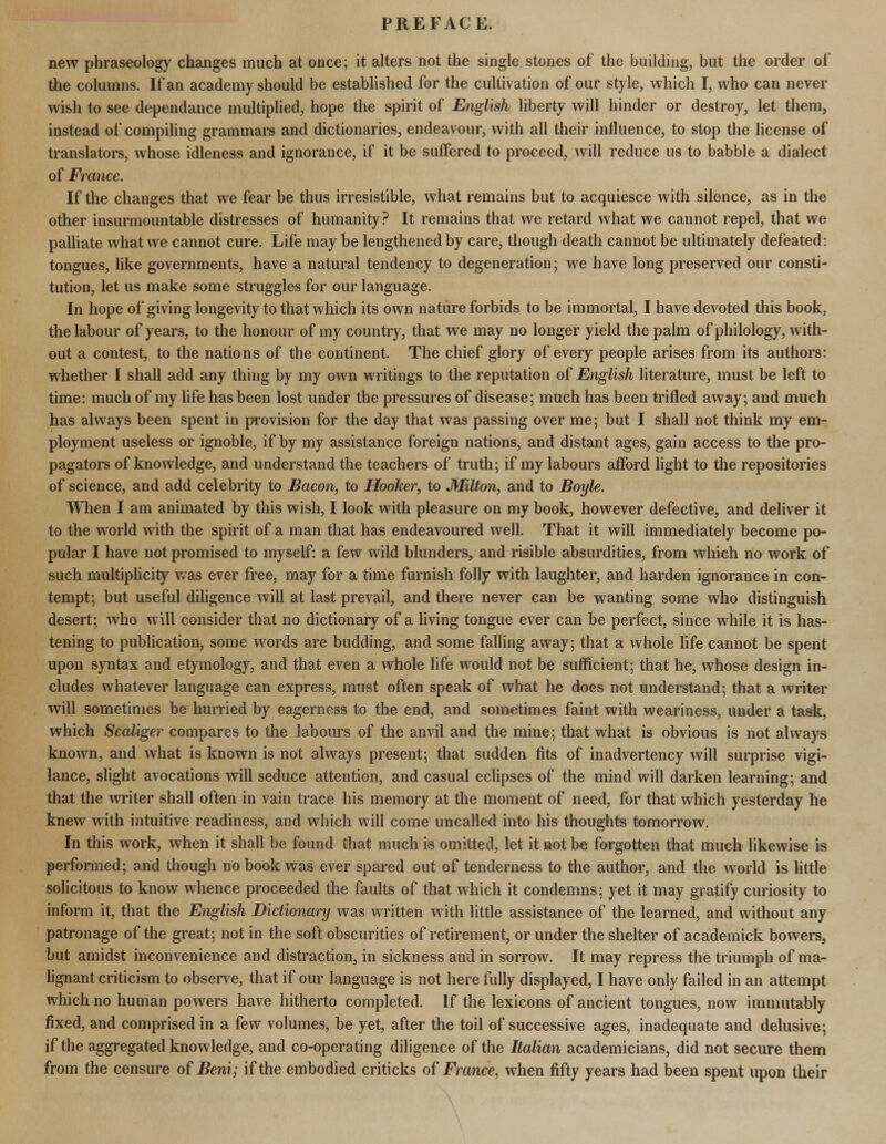 new phraseology changes much at once; it alters not the single stones of the building, but the order of the columns. If an academy should be established for the cultivation of our style, which I, who can never wish to see dependance multiplied, hope the spirit of English liberty will hinder or destroy, let them, instead of compiling grammars and dictionaries, endeavour, with all their influence, to stop the license of translators, whose idleness and ignorance, if it be suffered to proceed, will reduce us to babble a dialect of France. If the changes that we fear be thus irresistible, what remains but to acquiesce with silence, as in the other insurmountable distresses of humanity? It remains that we retard what we cannot repel, that we palliate what we cannot cure. Life may be lengthened by care, though death cannot be ultimately defeated: tongues, like governments, have a natural tendency to degeneration; we have long preserved our consti- tution, let us make some struggles for our language. In hope of giving longevity to that which its own nature forbids to be immortal, I have devoted this book, the labour of years, to the honour of my country, that we may no longer yield the palm of philology, with- out a contest, to the nations of the continent. The chief glory of every people arises from its authors: whether I shall add any thing by my own writings to the reputation of English literature, must be left to time: much of my life has been lost under the pressures of disease; much has been trifled away; and much has always been spent in provision for the day that was passing over me; but I shall not think my em- ployment useless or ignoble, if by my assistance foreign nations, and distant ages, gain access to the pro- pagators of knowledge, and understand the teachers of truth; if my labours afford light to the repositories of science, and add celebrity to Bacon, to Hooker, to Milton, and to Boyle. When I am animated by this wish, I look with pleasure on my book, however defective, and deliver it to the world with the spirit of a man that has endeavoured well. That it will immediately become po- pular I have not promised to myself: a few wild blunders, and risible absurdities, from which no work of such multiplicity was ever free, may for a time furnish folly with laughter, and harden ignorance in con- tempt; but useful diligence will at last prevail, and there never can be wanting some who distinguish desert; who will consider that no dictionary of a living tongue ever can be perfect, since while it is has- tening to publication, some words are budding, and some falling away; that a whole life cannot be spent upon syntax and etymology, and that even a whole life would not be sufficient; that he, whose design in- cludes whatever language can express, must often speak of what he does not understand; that a writer will sometimes be hurried by eagerness to the end, and sometimes faint with weariness, under a task, which Scaliger compares to the labours of the anvil and the mine; that what is obvious is not always known, and what is known is not always present; that sudden fits of inadvertency will surprise vigi- lance, slight avocations will seduce attention, and casual eclipses of the mind will darken learning; and that the writer shall often in vain trace his memory at the moment of need, for that which yesterday he knew with intuitive readiness, and which will come uncalled into his thoughts tomorrow. In this work, when it shall be found that much is omitted, let it not be forgotten that much likewise is performed; and though no book was ever spared out of tenderness to the author, and the world is little solicitous to know whence proceeded the faults of that which it condemns; yet it may gratify curiosity to inform it, that the English Dictionary was written with little assistance of the learned, and without any patronage of the great; not in the soft obscurities of retirement, or under the shelter of academick bowers, but amidst inconvenience and distraction, in sickness and in sorrow. It may repress the triumph of ma- lignant criticism to observe, that if our language is not here fully displayed, I have only failed in an attempt which no human powers have hitherto completed. If the lexicons of ancient tongues, now immutably fixed, and comprised in a few volumes, be yet, after the toil of successive ages, inadequate and delusive; if the aggregated knowledge, and co-operating diligence of the Italian academicians, did not secure them from the censure of Beni; if the embodied criticks of France, when fifty years had been spent upon their