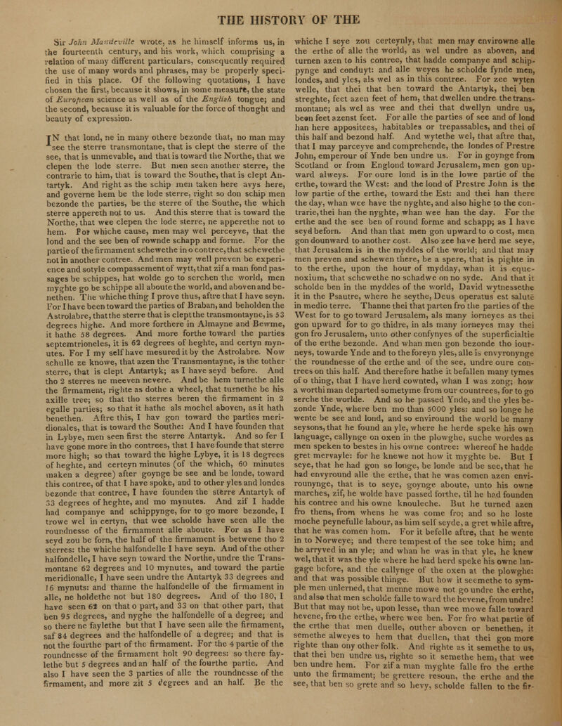 Sir John Mandeville wrote, as he himself informs us, in the fourteenth century, and his work, which comprising a relation of many different particulars, consequently required the use of many words and phrases, may be properly speci- fied in this place. Of the following quotations, I have chosen the first, because it shows, in some measufe, the state of European science as well as of the English tongue; and the second, because it is valuable for the force of thought and beauty of expression. TN that lond, ne in many othere bezonde that, no man may see the sterre transmontane, that is clept the sterre of the see, that is unmevable, and that is toward the Northe, that we clepen the lode sterre. But men seen another sterre, the contrarie to him, that is toward the Southe, that is clept An- tartyk. And right as the schip men taken here avys here, and governe hem be the lode sterre, right so don schip men bezonde the parties, be the sterre of the Southe, the which sterre appereth not to us. And this sterre that is toward the Northe, that wee clepen the lode sterre, ne apperethe not to hem. Pot whiche cause, men may wel perceyve, that the lond and the see ben of rownde schapp and forme. For the partie of the firmament schewethe in o contree, that schewethe not in another contree. And men may well preven be experi- ence and sotyle compassementof wytt,that zif a man fond pas- sages be schippes, hat wolde go to serchen the world, men myghte go be schippe all aboutethe world, and aboven and be- nethen. The whiche thing I prove thus, aftre that I have seyn. For I have been toward the parties of Braban, and beholden the Astrolabre, that the sterre that is clept the transmontayne, is 53 degrees highe. And more forthere in Almayne and Bewme, it hathe 58 degrees. And more forthe toward the parties septemtrioneles, it is 62 degrees of heghte, and certyn myn- utes. For I my self have mesureditby the Astrolabre. Now schulle ze knowe, that azen the Transmontayne, is the tother sterre, that is clept Antartyk; as I have seyd before. And tho 2 sterres ne meeven nevere. And be hem turnethe alle the firmament, righte as dothe a wheel, that turnethe be his axille tree; so that tho sterres beren the firmament in 2 cgalle parties; so that it hathe als mochel aboven, as it hath benethen. Aftre this, I hav gon toward the parties meri- dionales, that is toward the Southe: And I have founden that in Lybye, men seen first the sterre Antartyk. And so fer I have gone more in tho contrees, that 1 have founde that sterre more high; so that toward the highe Lybye, it is 18 degrees of heghte, and certeyn minutes (of the which, 60 minutes maken a degree) after goynge be see and be londe, toward this contree, of that I have spoke, and to other yles and londes bezonde that contree, I have founden the sterre Antartyk of 33 degrees of heghte, and mo mynutes. And zif I hadde had companye and schippynge, for to go more bezonde, I trowe wel in certyn, that wee scholde have seen alle the roundnesse of the firmament alle aboute. For as I have seyd zou be forn, the half of the firmament is betwene tho 2 sterres: the whiche halfondelle I have seyn. And of the other halfondelle, I have seyn toward the Northe, undre the Trans- montane 62 degrees and 10 mynutes, and toward the partie meridionalle, I have seen undre the Antartyk 33 degrees and 16 mynuts: and thanne the halfondelle of the firmament in alle, ne holdethe not but 180 degrees. And of tho 180, I have seen 62 on that o part, and 33 on that other part, that ben 95 degrees, and nyghe the halfondelle of a degree; and so there ne faylethe but that I have seen alle the firmament, saf 34 degrees and the halfondelle of a degree; and that is not the fourthe part of the firmament. For the 4 partie of the roundnesse of the firmament holt 90 degrees: so there fay- lethe but 5 degrees and an half of the fourthe partie. And also I have seen the 3 parties of alle the roundnesse of the firmament, and more zit 5 t'egrees and an half. Be the whiche I seye zou certeynly, that men may envirowne alle the erthe of alle the world, as wel undre as aboven, and turnen azen to his contree, that hadde companye and schip- pynge and conduyt: and alle weyes he scholde fynde men, londes, and yles, als wel as in this contree. For zee wyten welle, that thei that ben toward the Antartyk, thei ben streghte, feet azen feet of hem, thatdwellen undre the trans- montane; als wel as wee and thei that dwellyn undre us, been feet azenst feet. For alle the parties of see and of lond han here appositees, habitables or trepassables, and thei of this half and bezond half. And wytethe wel, that aftre that, that I may parceyve and comprehende, the londes of Prestre John, emperour of Ynde ben undre us. For in goynge from Scotland or from Englond toward Jerusalem, men gon up- ward alweys. For oure lond is in the lowe partie of the erthe, toward the West: and the lond of Prestre John is the low partie of the erthe, toward the Est: and thei han there the day, whan wee have the nyghte, and also highe to the con- trarie, thei han the nyghte, whan wee han the day. For the erthe and the see ben of round forme and schapp; as I have seyd beforn. And than that men gon upward to o cost, men gon dounward to another cost. Also zee have herd me seye, that Jerusalem is in the myddes of the world; and that may men preven and schewen there, be a spere, that is pighte in to the erthe, upon the hour of mydday, whan it is eque- noxium, that schewethe no schadwe on no syde. And that it scholde ben in the myddes of the world, David wytnessethe it in the Psautre, where he seythe, Deus operatus est salute in medio terre. Thanne thei that parten fro the parties of the West for to go toward Jerusalem, als many iorneyes as thei gon upward for to go thidre, in als many iorneyes may thei gon fro Jerusalem, unto other confynyes of the superficialtie of the erthe bezonde. And whan men gon bezonde tho iour- neys, towarde Ynde and to theforeyn yles, alle is envyronynge the roundnesse of the erthe and of the see, undre oure con- trees on this half. And therefore hathe it befallen many tymes of o thing, that I have herd cownted, whan I was zong; how a worthiman departed sometyme from our countrees, for to go serche the worlde. And so he passed Ynde, and the yles be- zonde Ynde, where ben mo than 5000 yles: and so longe he wente be see and lond, and so enviround the world be many seysons, that he found an yle, where he herde speke his own language, callynge on oxen in the plowghe, suche wordes as men speken to bestes in his owne contree: whereof he hadde gret mervayle: for he knewe not how it myghte be. But I seye, that he had gon so longe, be londe and be see, that he had envyround alle the erthe, that he was comen azen envi- rounynge, that is to seye, goynge aboute, unto his owne marches, zif, he wolde have passed forthe, til he had founden his contree and his owne knouleche. But he turned azen fro thens, from whens he was come fro; and so he loste moche peynefulle labour, as him self seyde, a gret while aftre, that he was comen horn. For it befelle aftre, that he wente in to Norweye; and there tempest of the see toke him; and he arryved in an yle; and whan he was in that yle, he knew wel, that it was the yle where he had herd speke his owne lan- gage before, and the callynge of the oxen at the plowghe: and that was possible thinge. But how it seemethe to sym- ple men unlerned, that menne mowe not go undre the erthe, and also that men scholde falle toward the hevene, from undre! But that may not be, upon lesse, than wee mowe falle toward hevene, fro the erthe, where wee ben. For fro what partie of the erthe that men duelle, outlier aboven or benethen, it semethe alweyes to hem that duellen, that thei gon more righte than ony other folk. And righte as it semethe to us, that thei ben undre us, righte so it semethe hem, that wee ben undre hem. For zif a man myghte falle fro the erthe unto the firmament; be grettere resoun, the erthe and the see, that ben so grete and so hevy, scholde fallen to the fir-