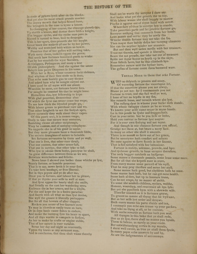 ' ..nthcblocke. M crucll proude mocke: .uhthatl edhauc, l knauc. .-lie chaunge shewth this, te there faith a knight, ar ryche, and the ryche man pore is. 1 to lour, lone to despyght. , t, thusproaeth she her myght. e she makcth yt one he by her power, | wretched both within an howre. Pouertee that of her gyftes will nothing take, Wyth iiicrv chore, looketh vppon the prece, b how fortunes huusho.d goeth to wrakc Fast l»v her atandeth the wyse Socrates, Arriatippus, Pythagoras, and many a lese Ofolde philosophers. And ckc against the sonne yth him poora Diogenes in his tonne. her is Byas, whose countrey lackt defence, And whvlom of their foes stode so in dout, i, hastciy gan to cary thence And asked hym why he nought caryed out. I here quod he all myne with me about: Wisedom he ment, not fortunes brotle fees. For nought he counted his that he might leese. Heraciitus eke, lyst fellowship to kepe With glad pouertee, Democritus also: ()1 whic h the fyrst can neuer cease but wepe, To Bee how thick the blynded people go, With labour greate to purchase care and wo. That other laugheth to see the foolysh apes, Howe earnestly they walk about theyr capes. Of this poore sect, it is comen vsagc, Onely to take that nature «nay rastayne, Banishing cleane all other surplusage, They be content, and of nothyng coniplayne. No nygarde eke is of his good so sayne. But they more pleasure hauc a thousandc folde, The secrete draughtesof nature to beholdc. Set fortunes servauntes by them and ye wull, That one is free, that other cuer thrall, That one content, that other neuer full, That one in suretye, that other lyke to fall. Who lyst to aduise them bothe, parceyue he shall, \s great difference between them as we see, Betwixte wrctchedncs and felicite. Nowe baue I shewed you bothe: these whiche ye lyst, Stately fortune, or humble pouertee: That is to say, nowe lycth it in your fyst, To take here bondage, or free libertee. But in thys poynte and ye do after me, Draw you to fortune, and labour her to please, If that ye thynke your selfe to well at ease. And fyrst vppon the louely shall she smile, And frendly on the cast her wandering eyes, Kinbracc the in her amies, and for a whyle, Put the and kepe the in a fooles paradise: And foorth with all what so thou lyst deuise, She wyll the graunt it liberally parhappes: But for all that beware of after clappes. Reckon you neuer of her fauoure sure: Ye may in clowds as easily trace an hare, Or in drye landc cause fishes to endure, And make the burnyng fyre his heale to spare, And all thys worlde in compae'e to forfare, As her to make by crafte or engine stable, That of her nature is euer variable. Serue her day and night as reuerently, Vppon thy knees as any seruaunt may, \nd in conclusion, that thou shalt winne thereby Shall not be worth thy servyce I dare say. And looke what yet she geueth the to day, With labour wonne she shall happly to morow Pluckeit agayne out of thyne hand with sorow. Wherefore yf thou in suretye lyst to stande, Take poucrties parte and let provvde fortune go, Receyue nothyng that commeth from her handc Loue maner and ver-u: they be onely tho Whiche double fortune may not take the tro. Then mayst thou boldly defye her turnyng chaunce. She can the neythtr hynder nor auaunce. But and thou wylt nedes medic with her treasure, Trust not therein, and spendc it liberally, Beare the not proude, nor take not out of measure. Bylde not thyne house on heyth vp in the skye, None falleth farre, but he that climbeth hyc. Remember nature sent the hyther bare, The gyftcs of fortune count I hem borowed ware. Thomas More to them that seke Fortune. WHO so delyteth to prouen and assay, Of wavering fortune the vncertayne lot, If that the aunswere please you not alway, Blame ye not me: for I commaunde you not Fortune to trust, and eke full well ye wot, 1 haue of her no brydle in my fist, She renneth loose, and turneth where she lyst. The rollyng dyse in whome your lucke doth stande, With whose vnhappy chance ye be so wroth, Ye knowe your selfe came neuer in myne hande. Lo in this ponde be fyshe and frogges both. Cast in yournette: but be you liefe or lothe, Hold you content as fortune lyst assyne: For it is your own fyshyng and not myne. And though in one chaunce fortune you offend, Grudge not there at, but beare a mery face. In many an other she shall it amende. There is no mannfc so farre out of her grace, But he sometyme hath comfort and solace: Ne none agayne so farre foorth in her fauour, That is full satisfyed with her behauiour. Fortune is stately, solemne, prowde, and hye: And rychesse geueth, to haue seruyce therefore. The nedy begger catcheth an halfpeny: Some manne a thousande pounde, some lessc some more. But for all that she kepeth euer in store, From euery manne some parcel 1 of his wyll, That he may pray therfore and serue her styll. Some manne hath good, but chyldren hath he none. Some manne hath both, but he can get none health. Some hath al thre, but vp to honours trone, Can he not crepe, by no maner of stelth. To some she sendeth children, ryches, welthe, Honour, woorshyp, and reuerence all hys lyfe: But yet she pyncheth hym with a shrewde wife. Then for asmuch as it is fortunes guyse, To graunt no manne all thyng that he wyll axe, But as her selfe lyst order and deuvse, Doth euery manne his parte diuide and tax, I counsayle you eche one trusse vp your packes. And take no thyng at all, or be content, With suche rewarde as fortune hath you sent. All thynges in this boke that ye shall rede, Doe as ye lyst, there shall no manne you bynde, 1 hem to beleue, as surely as your crede. But notwithstandyng certes in my mynde, I durst well swere, as true ye shall them fynde, in euery poynt eche answere by and by, As are the iudgementes of astronomye.