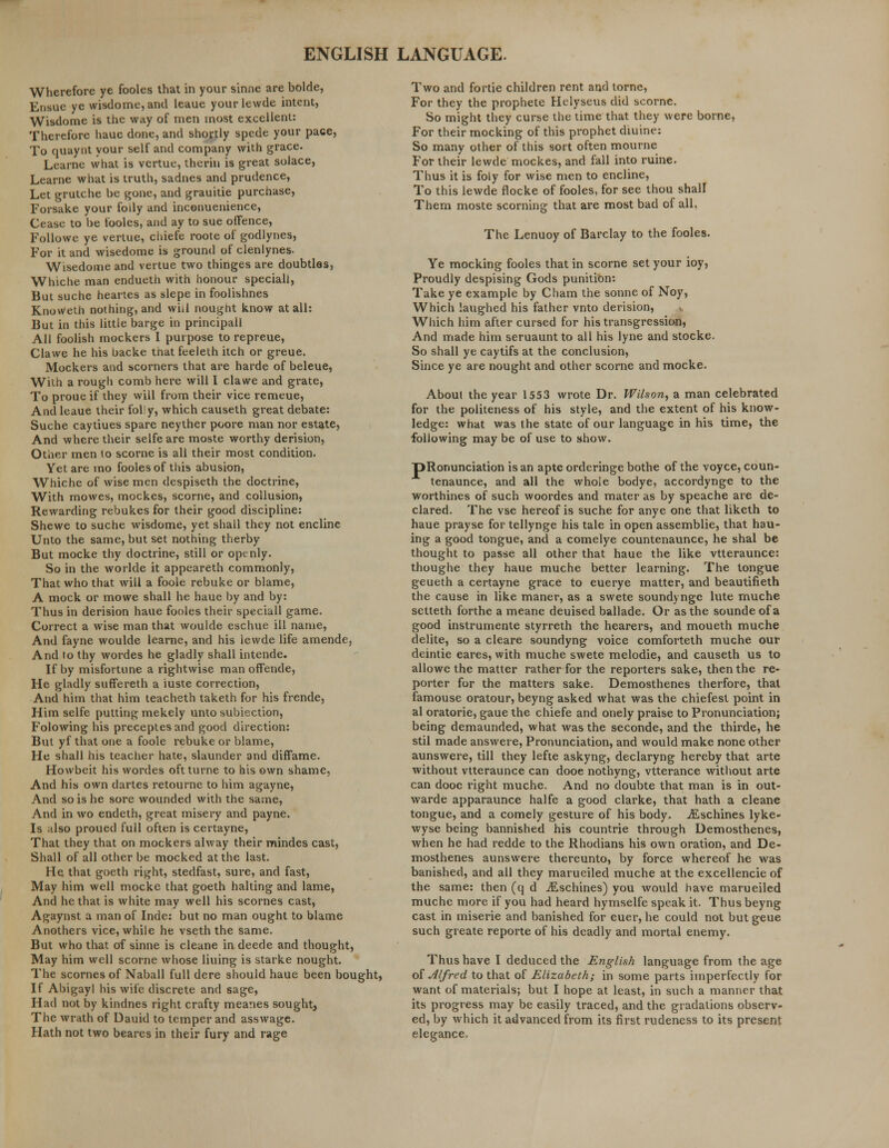 Wherefore ye fooles that in your sinne are bolde, Ensue ye wisdome, and leaue yourlewde intent, Wisdome is the way of men most excellent: Therefore haue done, and shortly spede your pace, To quaynt your self and company with grace. Learne what is vcrtue, therin is great solace, Learne what is truth, sadnes and prudence, Let grutche be gone, and grauitie purcnase, Forsake your foily and incenuenience, Cease to be fooles, and ay to sue offence, Followe ye vertue, chiefe roote of godlynes, For it and wisedome is ground of clenlynes. Wisedome and vertue two thinges are doubtles, Whiche man endueth with honour speciall, But suche heartes as slepe in foolishnes Knoweth nothing, and whl nought know at all: But in this little barge in principall All foolish mockers I purpose to repreue, Clawe he his backe that feeleth itch or greue. Mockers and scorners that are harde of beleue, With a rough comb here will I clawe and grate, To proue if they will from their vice remeue, And leaue their folly, which causeth great debate: Suche caytiues spare neyther poore man nor estate, And where their selfe are moste worthy derision, Other men to scorne is all their most condition. Yet are mo fooles of this abusion, Whiche of wise men despiseth the doctrine, With mowes, mockes, scorne, and collusion, Rewarding rebukes for their good discipline: Shewe to suche wisdome, yet shall they not encline Unto the same, but set nothing therby But mocke thy doctrine, still or openly. So in the wo ride it appeareth commonly, That who that will a foole rebuke or blame, A mock or mowe shall he haue by and by: Thus in derision haue fooles their speciall game. Correct a wise man that woulde eschue ill name, And fayne woulde learne, and his lewde life amende, And to thy wordes he gladly shall intende. If by misfortune a rightwise man offende, He gladly suffereth a iuste correction, And him that him teacheth taketh for his frende, Him selfe putting mekely unto subiection, Folowing his preceptes and good direction: But yf that one a foole rebuke or blame, He shall his teacher hate, slaunder and diffame. Howbeit his wordes oft turne to his own shame, And his own dartes retourne to him agayne, And so is he sore wounded with the same, And in wo endeth, great misery and payne. Is also proued full often is certayne, That they that on mockers alway their mindes cast, Shall of all other be mocked at the last. He that goeth right, stedfast, sure, and fast, May him well mocke that goeth halting and lame, And he that is white may well his scornes cast, Agaynst a man of Inde: but no man ought to blame Anothers vice, while he vseth the same. But who that of sinne is cleane in deede and thought, May him well scorne whose liuing is starke nought. The scornes of Naball full dere should haue been bought, If Abigayl his wife discrete and sage, Had not by kindnes right crafty meanes sought, The wrath of Dauid to temper and asswage. Hath not two beares in their fury and rage Two and fortie children rent and tome, For they the prophete Helyseus did scorne. So might they curse the time that they were borne, For their mocking of this prophet diuine: So many other of this sort often mourne For their lewde mockes, and fall into ruine. Thus it is foly for wise men to encline, To this lewde flocke of fooles, for see thou shall Them moste scorning that are most bad of all. The Lenuoy of Barclay to the fooles. Ye mocking fooles that in scorne set your ioy, Proudly despising Gods punition: Take ye example by Cham the sonne of Noy, Which laughed his father vnto derision, Which him after cursed for his transgression, And made him seruauntto all his lyne and stocke. So shall ye caytifs at the conclusion, Since ye are nought and other scorne and mocke. About the year 1553 wrote Dr. Wilson, a man celebrated for the politeness of his style, and the extent of his know- ledge: what was the state of our language in his time, the following may be of use to show. pRonunciation is an apte orderinge bothe of the voyce, coun- tenaunce, and all the whoie bodye, accordynge to the worthines of such woordes and mater as by speache are de- clared. The vse hereof is suche for anye one that liketh to haue prayse for tellynge his tale in open assemblie, that hau- ing a good tongue, and a comelye countenaunce, he shal be thought to passe all other that haue the like vtteraunce: thoughe they haue muche better learning. The tongue geueth a certayne grace to euerye matter, and beautifieth the cause in like maner, as a swete soundyngc lute muche setteth forthe a meane deuised ballade. Or as the sounde of a good instrumente styrreth the hearers, and moueth muche delite, so a cleare soundyng voice comforteth muche our deintie eares, with muche swete melodie, and causeth us to allowe the matter rather for the reporters sake, then the re- porter for the matters sake. Demosthenes therfore, that famouse oratour, beyng asked what was the chiefest point in al oratorie, gaue the chiefe and onely praise to Pronunciation; being demaunded, what was the seconde, and the thirde, he stil made answere, Pronunciation, and would make none other aunswere, till they lefte askyng, declaryng hereby that arte without vtteraunce can dooe nothyng, vtterance without arte can dooe right muche. And no doubte that man is in out- warde apparaunce halfe a good clarke, that hath a cleane tongue, and a comely gesture of his body. jEschines lyke- wyse being bannished his countrie through Demosthenes, when he had redde to the Rhodians his own oration, and De- mosthenes aunswere thereunto, by force whereof he was banished, and all they marueiled muche at the excellencie of the same: then (q d iEschines) you would have marueiled muche more if you had heard hymselfe speak it. Thus beyng cast in miserie and banished for euer, he could not but geue such greate reporte of his deadly and mortal enemy. Thus have I deduced the English language from the age ol Alfred to that of Elizabeth; in some parts imperfectly for want of materials; but I hope at least, in such a manner that its progress may be easily traced, and the gradations observ- ed, by which it advanced from its first rudeness to its present elegance.