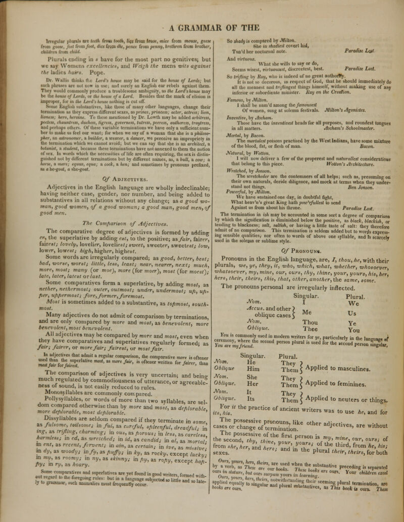 Irregular plural* are teeth from tooth, life from louse, mice from mouse, geese from goose, feet from foot, dice from t/tt, pt net from penny, brethren from brother, children from fM</. Plurali ending in « have for the most part no genitives; but ire say Womens excell'-ncies, and Weigh the mens wits against the ladies hatrx. Pope. Dr- Walh- think- Hi Lord's house may be said for the house of Lords; but »uch phnM - arc nut now in use, and rarely an English ear rebels against them. would commonly produce a troublesome ambiguity, as the Lord'shouse may be the house of Lords, or the house of a Lord. Besides that the mark of elision is improper, ii in tin LsnPi fctrwt nothing is cut off. ■ BogUao -ubitantiu-s, like those of many other languages, change their ttriiunaiion as they exprci diffi real KXes, as prince, princess; actor, actress; lion, lioiuss; hero, heroine. To these mentioned by Dr. Lowth may be added arbitress, B, chauntress, duchess, ligrtss, governess, tutress, peeress, authoress, traytress, and perhaps other*. Of these variable terminations we have only a sufficient num- ber to make us feel our want; for when we say of a woman that she is a philoso- pher, an astronomer, a builder, a weaver, a dancer, we perceive an impropriety in the termination liich we cannot avoid; but we can say that she is an architect, a botanist, a student, because these terminations have not annexed to them the notion I In prordi which the necessities of life are often requiring, thesexis distin- guished not by different terminations but by different names, as, a bull, a cow; a horse, a mare; equus, equa; a cock, a hen; and sometimes by pronouns prefixed, as a he-goat, a she-goaf. Of Adjectives. Adjectives in the English language are wholly indeclinable; having neither case, gender, nor number, and being added to substantives in all relations without any change; as a good wo- man, good women, of a good woman; a good man, good men, of good merit The Comparison of Adjectives. The comparative degree of adjectives is formed by adding er, the superlative by adding eat, to the positive; as fair, fairer, fairest; lovely, lovelier, lovelie*/; sweet, sweeter, sweetest; low, lower, lowest; high, higher, highe**. Some words arc irregularly compared; as good, better, best; bad, worse, worst; little, less, least; near, nearer, next; much, more, mo*; many (or moe), more (for moer), most (for moest); late, later, latest or last. Some comparatives form a superlative, by adding most, as nether, nethermost; outer, outmost; under, undermost; ufi, up- fier, u/i/iermost; fore, former, foremost. Most is sometimes added to a substantive, as to/imost, south- most. Many adjectives do not admit of comparison by terminations, and are only compared by more and most, as benevolent, more benevolent, most benevolent. All adjectives may be compared by more and most, even when they have comparatives and superlatives regularly formed; as fair; fairer, or more fair; fairest, or most fair. In adjectives that admit a regular comparison, the comparative more is oftener used than the superlative most, as more fair, is oftener written for fairer, than mostjair for fairest. J ' The comparison of adjectives is very uncertain; and beine much regulated by commodiousness of utterance, or aereeable- ness of sound, is not easily reduced to rules. Monosyllables arc commonly compared. Pollysyllables, or words of more than two syllables, are sel- dom compared otherwise than by more and most, as deplorable more deplorable, most dc/ilorable. ' Dissyllables are seldom compared if they terminate in some, as fulsome toilsome; m ful, as eurefuL, spleenful, dreadful- in ing, as trtfing, charming; in ous, as porous; in less, as careless harmless; m ed, as wretched; in id, as candid; in al, as mortal- in ent, as recent, frvent; in ain, as certain; in ive, as mUsive- in dy, as woody; in/t/, as puffy; in Icy, as rocky, except luckv- in my, as roomy; ,n ny, as skinny; in py, as ropy, except hah. py; in ry, as hoary. v J Some comparatives and superlatives are yet found in eood writPr* fm™^ :«. out regard Id the foregoing rules: but in a fanguage subjeSSeS soTlS Jj to grammar, such anomalies must frequently occur. °late So shady is compared by Milton. She in shadiest covert hid, Tun'd her nocturnal note. Paradise Lost And virtuous. What she wills to say or do, Seems wisest, virtuousest, discreetest, best. Paradise Lost. So trifling by Ray, who is indeed of no great authority. It is not so decorous, in respect of God, that he should immediately do all the meanest and tnflingest things himself, without making use of any inferior or subordinate minister. Ray on the Creation. Fammis, by Milton. 1 shall be nam'd among the famousest Of women, sung at solemn festivals. Milton's Jigonistes. Inventive, by Jischam. Those have the inventivest heads for all purposes, and roundest tongues in all matters. Aschani's Schoolmaster. Mortal, by Bacon. The morlalest poisons practised by the West Indians, have some mixture of the blood, fat, or flesh of man. Bacon. Natural, by Wot ton. I will now deliver a few of the properest and naturallest considerations that belong to this piece. Wotton's Architecture. Wretched, by Jonson. The wretcheder are the contemners of all helps; such as, presuming on their own naturals, deride diligence, and mock at terms when they under- stand not things. Ben Jonson. Powerful, by Milton. We have sustained one day, in doubtful fight, What heav'n's great King hath pow'rfullest to send Against us from about his throne. Paradise Lost. The termination in ish may be accounted in some sort a degree of comparison by which the signification is diminished below the positive, as black, blackisk or tending to blackness; salt, saltish, or having a little taste of salt: they therefore admit of no comparison. This termination is seldom added but to words express- ing sensible qualities, nor often to words of above one syllable, and Is scarcely used in the solemn or sublime style. Of Pronoun*. Pronouns in the English language, are, I, thou, he, with their plurals, we, ye, they, it, who, which, what, whether, whosoever, whatsoever, my, mine, our, ours, thy, thine, your, yours, his, her. hers, their, theirs, this, that, other, anothcr,the same, so?ne. The pronouns personal are irregularly inflected. Singular. Plural. Nom. I yye Accus. and other > A- oblique cases\ Me Us Norn. Thou Ye Obliyue. Thee You You is commonly used in modern writers for ye, particular^ in ftp lanm,«„. J ?r;,ns;/s/e Kc-d»—- >■ -a k *. Jar;j££K Plural. They I a Them 3 APPhea to masculines. They ? A ,. , Them 3 APPlied to feminines. They > Them 5 APPlle<l to neuters or things. Singular. Norn. He Oblique Him Nom. She Oblique. Her Nom. It Oblique. Its ft>For U the practice of ancleat'writer. was to use He, and for *pzsr$r£sr& p/:r. hoSz ss r °?vl f~,^, ana ^./^ to'^J5**-«?*j; appl„d'4,„; tliS S™rll,lr 8eemi8 P'1 'er»in»a.a, are toeb m ouk. S P1™ fctaauvc, «■ Thi, bock u oun. That