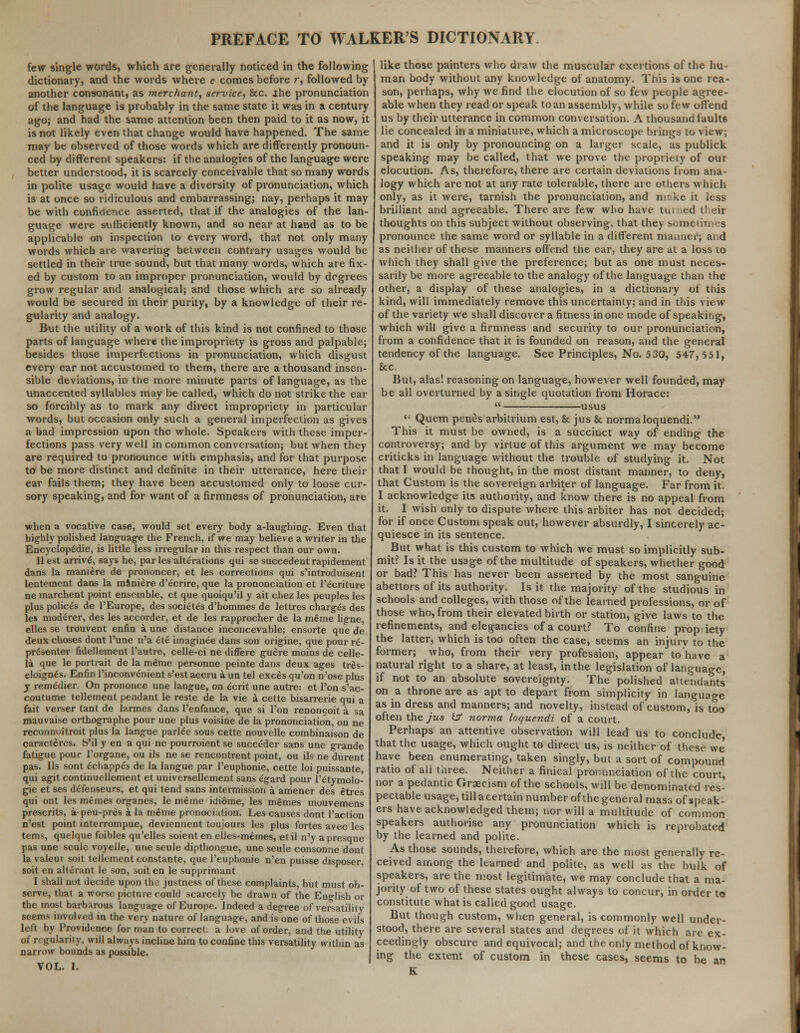 few single words, which are generally noticed in the following dictionary, and the words where e comes before r, followed by another consonant, as merchant, service, &c. the pronunciation of the language is probably in the same state it was in a century ago; and had the same attention been then paid to it as now, it is not likely even that change would have happened. The same may be observed of those words which are differently pronoun- ced by different speakers: if the analogies of the language were better understood, it is scarcely conceivable that so many words in polite usage would have a diversity of pronunciation, which is at once so ridiculous and embarrassing; nay, perhaps it may be with confidence asserted, that if the analogies of the lan- guage were sufficiently known, and so near at hand as to be applicable on inspection to every word, that not only many words which are wavering between contrary usages would be settled in their true sound, but that many words, which are fix- ed by custom to an improper pronunciation, would by degrees grow regular and analogical; and those which are so already would be secured in their purity, by a knowledge of their re- gularity and analogy. But the utility of a work of this kind is not confined to those parts of language where the impropriety is gross and palpable; besides those imperfections in pronunciation, which disgust every ear not accustomed to them, there are a thousand insen- sible deviations, in the more minute parts of language, as the unaccented syllables may be called, which do not strike the eat- so forcibly as to mark any direct impropriety in particular words, but occasion only such a general imperfection as gives a bad impression upon the whole. Speakers with these imper- fections pass very well in common conversation; but when they are required to pronounce with emphasis, and for that purpose to be more distinct and definite in their utterance, here their ear fails them; they have been accustomed only to loose cur- sory speaking, and for want of a firmness of pronunciation, are when a vocative case, would set every body a-laughing. Even that highly polished language the French, if we may believe a writer in the Encyclop£die, is little less irregular in this respect than our own. 11 est arrive^ says he, par les alterations qui se succedent rapidement dans la maniere de prononcer, et les corrections qui s'introduisent lentement dans la maniere d'ecrire, que la prononciation et 1'ecriture ne marchent point ensemble, et que quoiqu'il y ait chez les peuples les plus polices de l'Europe, des societ£s d'hommes de lettres charges des les moderer, des les accorder, et de les rapprocher de la meme liene, elles se trouvent enfin a une distance inconcevable; ensorte que de deux choses dont l'une n'a ete imaginee dans son origine, que pour re- presenter fidellement l'autre, celle-ci ne differe guere moins de celle- la que le portrait de la meme personne peinte dans deux ages tres- eloign6s. Enfin l'inconvenient s'est accru a un tel exces qu'on n'ose plus j remedier. On prononce une langue, on ecrit une autre: et Ton s'ac- coutume tellement pendant le reste de la vie a cette bisarrerie qui a fait verser tant de larmes dans l'enfance, que si l'on renongoit a sa mauvaise orthographe pour une plus voisine de la prononciation, on ne reconnoitroit plus la langue parlee sous cette nouvelle combinaison de caracteres. b'il y en a qui ne pourroient se succeder sans une grande fatigue pour l'organe, ou ils ne se rencontrent point, ou ils ne durent pas. lis sont echappes de la langue par l'euphonie, cette loi puissante, qui agit continuellement et univcrseilement sans egard pour l'etymolo- gie et ses deTenseurs, et qui tend sans intermission a amener des etres qui ont les memes organes, le meme idiome, les memes mouvemens presents, a-peu-pres a la meme pronocittion. Les causes dont l'action n'est point interrompue, deviennent toujours les plus fortes avec les terns, quelque foibles qu'elles soient en elles-memes, et il n'y a presque pas une seule voyelle, une seule dipthongue, une seule consonne dont la valeui soit tellement constante, que l'euphonie n'en puisse disposer soit en alterant le son, soit en le supprimant 1 shall not decide upon the justness of these complaints, but must ob- serve, that a worse picture could scarcely be drawn of the English or the most barbarous language of Europe. Indeed a degree of versatility semis involved in the very nature of language, and is one of those evils left by Providence for man to correct: a love of order, and the utility of regularity, will always incline him to confine this versatility within as narrow bounds as possible. VOL. I. like those painters who draw the muscular exertions of the hu- man body without any knowledge of anatomy. This is one rea- son, perhaps, why we find the elocution of so few people agree- able when they read or speak to an assembly, while so few offend us by their utterance in common conversation. A thousand faults lie concealed in a miniature, which a microscope brings to view; and it is only by pronouncing on a larger scale, as publick speaking may be called, that we prove the propriety of our elocution. As, therefore, there are certain deviations from ana- logy which are not at any rate tolerable, there are others which only, as it were, tarnish the pronunciation, and mcke it less brilliant and agreeable. There are few who have tu. ied their thoughts on this subject without observing, that they sometimes pronounce the same word or syllable in a different maimer; and as neither of these manners offend the ear, they are at a loss to which they shall give the preference; but as one must neces- sarily be more agreeable to the analogy of the language than the other, a display of these analogies, in a dictionary of this kind, will immediately remove this uncertainty; and in this view of the variety we shall discover a fitness in one mode of speaking, which will give a firmness and security to our pronunciation, from a confidence that it is founded on reason, and the general tendency of the language. See Principles, No. 530, 547, 551, 8cc. But, alas! reasoning on language, however well founded, may be all overturned by a single quotation from Horace:  usus  Quern penes arbitrium est, & jus & normaloquendi. This it must be owned, is a succinct way of ending the controversy; and by virlue of this argument we may become criticks in language without the trouble of studying it. Not that I would be thought, in the most distant manner, to deny, that Custom is the sovereign arbiter of language. Far from it. I acknowledge its authority, and know there is no appeal from it. I wish only to dispute where this arbiter has not decided; for if once Custom speak out, however absurdly, I sincerely ac- quiesce in its sentence. But what is this custom to which we must so implicitly sub- mit? Is it the usage of the multitude of speakers, whether good or bad? This has never been asserted by the most sanguine abettors of its authority. Is it the majority of the studious in schools and colleges, with those of the learned professions, or of those who, from their elevated birth or station, give laws to the refinements, and elegancies of a court? To confine prop iety the latter, which is too often the case, seems an injury to the former; who, from their very profession, appear to have a natural right to a share, at least, in the legislation of language, if not to an absolute sovereignty. The polished attendants' on a throne are as apt to depart from simplicity in language as in dress and manners; and novelty, instead of custom, is too often the jus is norma loquendi of a court. Perhaps an attentive observation will lead us to conclude that the usage, which ought to direct us, is neither of these we have been enumerating, taken singly, but a sort of compound ratio ot ali three. Neither a finical pronunciation of the court nor a pedantic Graecism of the schools, will be denominated res- pectable usage, till a certain number of the general mass of speak- ers have acknowledged them; nor will a multitude of common speakers authorise any pronunciation which is reprobated by the learned and polite. As those sounds, therefore, which are the most generally re- ceived among the learned and polite, as well as the bulk of speakers, are the most legitimate, we may conclude that a ma- jority of two of these states ought always to concur, in order to constitute what is called good usage. But though custom, when general, is commonly well under- stood, there are several states and degrees of it which are ex- ceedingly obscure and equivocal; and the only method of know- ing the extent of custom in these cases, seems to be an E