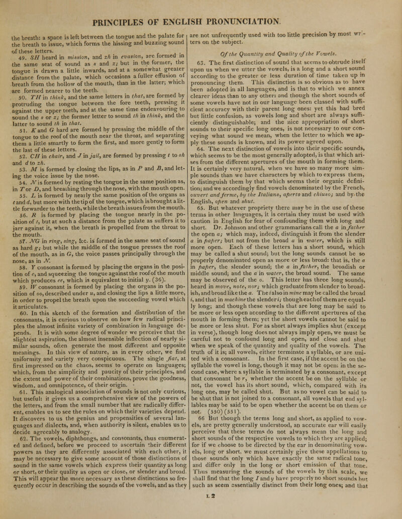 the breath: a space is left between the tongue and the palate for the breath to issue, which forms the hissing and buzzing sound of these letters. . 49. SH heard in mission, and zh in evasion, are formed in the same seat of sound as s and z; but in the former, the tongue is drawn a little inwards, and at a somewhat greater distance from the palate, which occasions a fuller effusion of breath from the hollow of the mouth, than in the latter; which are formed nearer to the teeth. 50. TH in think, and the same letters in Ma?, are formed by protruding the tongue between the fore teeth, pressing it against the upper teeth, and at the same time endeavouring to sound the * or z; the former letter to sound th in think, and the latter to sound th in that. 51. A and G hard are formed by pressing the middle of the tongue to the roof of the mouth near the throat, and separating them a little smartly to form the first, and more gently to form the last of these letters. 52. CH in chair, and J in jail, are formed by pressing t io sh and d to zh. 53. M is formed by closing the lips, as in P and B, and let- ing the voice issue by the nose. 54. N is formed by resting the tongue in the same position as, in Tor D, and breathing through the nose, with the mouth open. 55. L is formed by nearly the same position of the organs as *andd, but more with thetip of the tongue, which is brought a lit- tle forwarder to the teeth, while the breath issues from the mouth. 56. R is formed by placing the tongue nearly in the po- sition of t, but at such a distance from the palate as suffers it to jarr against it, when the breath is propelled from the throat to the mouth. 57. NG in ring, sing, Sec. is formed in the same seat of sound as hard g; but while the middle of the tongue presses the roof of the mouth, as in G, the voice passes principally through the nose, as in N. 58. Y consonant is formed by placing the organs in the posi- tion of e, and squeezing the tongue against the roof of the mouth which produces ee, which is equivalent to initial y. (3G). 59. W consonant is formed by placing the organs in the po- sition of oo, described under u, and closing the lips a little more, in order to propel the breath upon the succeeding vowel which it articulates. 60. In this sketch of the formation and distribution of the consonants, it is curious to observe on how few radical princi- ples the almost infinite variety of combination in language de- pends. It is with some degree of wonder we perceive that the slightest aspiration, the almost insensible inflection of nearly si- milar sounds, often generate the most different and opposite meanings. In this view of nature, as in every other, we find uniformity and variety very conspicuous. The single fiat, at first impressed on the chaos, seems to operate on languages; which, from the simplicity and paucity of their principles, and the extent and power of their combinations, prove the goodness, wisdom, and omnipotence, of their origin. 61. This analogical association of sounds is not only curious, but useful: it gives us a comprehensive view of the powers of the letters, and from the small number that are radically differ- ent, enables us to see the rules on which their varieties depend. It discovers to us the genius and propensities of several lan- guages and dialects, and, when authority is silent, enables us to decide agreeably to analogy. 62. The vowels, diphthongs, and consonants, thus enumerat- ed and defined, before we proceed to ascertain their different powers as they are differently associated with each other, it may be necessary to give some account of those distinctions of sound in the same vowels which express their quantity as long or short, or their quality as open or close, or slender and broad. This will appear the more necessary as these distinctions so fre- quently occur in describing the sounds of the vowels, and as they are not unfrequently used with too little precision by most wri- ters on the subject. Of the Quantity and Quality of the Vowels. 63. The first distinction of sound that seems to obtrude itsell upon us when we utter the vowels, is a long and a short sound according to the greater or less duration of time taken up in pronouncing them. This distinction is so obvious as to have been adopted in all languages, and is that to which we annex clearer ideas than to any other: and though the short sounds of some vowels have not in our language been classed with suffi- cient accuracy with their parent long ones: yet this had bred but little confusion, as vowels long and short are always suffi- ciently distinguishable; and the nice appropriation of short sounds to their specific long ones, is not necessary to our con- veying what sound we mean, when the letter to which we ap- ply these sounds is known, and its power agreed upon. 64. The next distinction of vowels into their specific sounds, which seems to be the most generally adopted, is that which ari- ses from the different apertures of the mouth in forming them. It is certainly very natural, when we have so many more sim- ple sounds than we have characters by which to express them, to distinguish them by that which seems their organic defini- tion; and we accordingly find vowels denominated by the French, ouvert andferme, by the Italians, aperto and chiuso; and by- the English, open and shut. 65. But whatever propriety there may be in the use of these terms in other languages, it is certain they must be used with caution in English for fear of confounding them with long and short. Dr. Johnson and other grammarians call the a in father the open a; which may, indeed, distinguish it from the slender a in /taper; but not from the broad a in water, which is still more open. Each of these letters has a short sound, which may be called a shut sound; but the long sounds cannot be so properly denominated open as more or less broad: that is, the a in paper, the slender sound; the a in father, the broadish or middle sound; and the a in water, the broad sound. The same may be observed of the o. This letter has three long sounds, heard in move, note, nor; which graduate from slender to broad- ish, and broad like the a. The i also in mine may be called the broad i, and that in ?nachinethe slender*; thougheachof them are equal- ly long; and though these vowels that are long may be said to be more or less open according to the different apertures of the mouth in forming them; yet the short vowels cannot be said to be more or less shut. For as short always implies shut (except in verse), though long does not always imply open, we must be careful not to confound long and open, and close and shut when we speak of the quantity and quality of the vowels. The truth of it is; all vowels, either terminate a syllable, or are uni- ted with a consonant. In the first case, if the accent be on the syllable the vowel is long, though it may not be open: in the se- cond case, where a syllable is terminated by a consonant, except that consonant be r, whether the accent be on the syllable or not, the vowel has its short sound, which, compared with its long one, may be called shut. But as no vowel can be said to be shut that is not joined to a consonant, all vowels that end syl- lables may be said to be open whether the accent be on them or not. (550) (551). 66 But though the terms long and short, as applied to vow- els, are pretty generally understood, an accurate ear will easily perceive that these terms do not always mean the long and short sounds of the respective vowels to which they are applied; for if we choose to be directed by the ear in denominating vow- els, long or short, we must certainly give these appellations to those sounds only which have exactly the same radical tone, and differ only in the long or short emission of that tone. Thus measuring the sounds of the vowels by this scale, we shall find that the long /andt/ have properly no short sounds but such as seem essentially distinct from their Song ones; and that 12