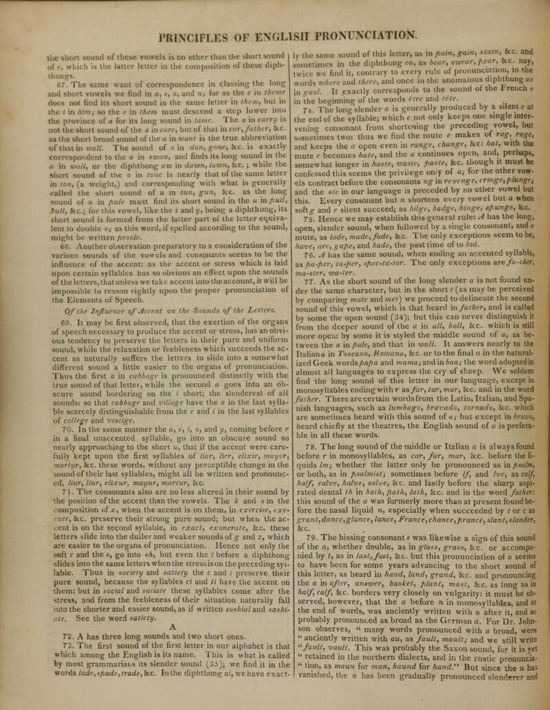 the short sound of these vowels is no other than the short sound which is the latter letter in the composition of these diph- thongs. 67. The same want of correspondence in classing the long and short vowels we find in a, e, o, and u; for as the c in theme docs not find its short sound in the same letter in them, but in the i in him; so the e in them must descend a step lower into the province of a for its long sound in tame. The a in curry is not the short sound of the a in care, but of that in car, father, Sec. as the short broad sound of the a in want is the true abbreviation of that in wall. The sound of o in don, gone, Sec. is exactly- correspondent to the a in swan, and finds its long sound in the a in wall, or the diphthong aw in dawn, lawn, Sec. ; while the short sound of the o in tone is nearly that of the same letter in ton, (a weight,) and corresponding with what is generally called the short sound of u in tun, gun, he. as the long sound of u in pule must find its short sound in the u m/iull, bull, he.; for this vowel, like the i and y, being a diphthong, its short sound is formed from the latter part of the letter equiva- lent to double o; as this word, if spelled according to the sound, might be written fieoole. 68. Another observation preparatory to a consideration of the various sounds of the vowels and consonants seems to be the influence of the accent: as the accent or stress which is laid upon certain syllables has so obvious an effect upon the sounds of the letters, that unless we take accent into the account, it will be impossible to reason lightly upon the proper pronunciation of the Elements of Speech. Of the Influence of Accent on the Sounds of the Letters. 69. It may be first observed, that the exertion of the organs of speech necessary to produce the accent or stress, has an obvi- ous tendency to preserve the letters in their pure and uniform sound, while the relaxation or feebleness which succeeds the ac- cent as naturally suffers the letters to slide into a somewhat different sound a little easier to the organs of pronunciation. Thus the first a in cabbage is pronounced distinctly with the true sound of that letter, while the second a goes into an ob- scure sound bordering on the i short; the slenderest of all sounds: so that cabbage and village have the a in the last sylla- ble scarcely distinguishable from the e and i in the last syllables of college and vestige. 70. In the same manner the a, e, i, o, and y, coming before r in a final unaccented syllable, go into an obscure sound so nearly approaching to the short u, that if the accent were care- fully kept upon the first syllables of liar, Her, elixir, mayor, martyr, he. these words, without any perceptible change in the sound of their last syllables, might all be written and pronounc- ed, liur, liar, elixur, maynr, martur, he. 71. The consonants also are no less altered in their sound by the position of the accent than the vowels. The k and sin the composition ol x, when the accent is on them, in exercise, exe- cute, he. preserve their strong pure sound; but when the ac- cent is on the second syllable, in exact, exonerate, he. these letters slide into the duller and weaker sounds of g and z, which are easier to the organs of pronunciation. Hence not only the soft c and the s, go into sh, but even the t before a diphthong slides into the same letters when the stressis on the preceding syl- lable. Thus in society and satiety the c and / preserve their pure sound, because the syllables ci and ti have the accent on them: but in social and satiate these syllables come after the stress, and from the feebleness of their situation naturally fall into the shorter and easier sound, as if written soshialand sashi- :.te. See the word satiety. A 72. A has three long sounds and two short ones. 73. The first sound of the first letter in our alphabet is that which among the English is its name. This is what is called by most grammarians its slender sound (35); we find it in the words lade,spade, trade,he. In the diphthong ai, we have exact- ly the same sound of this letter, as in pain, gain, stain, he. and sometimes in the diphthong ea, as bear, swear, pear, he. nay, twice we find it, contrary to every rule of pronunciation, in the words where and there, and once in the anomalous diphthong ao in gaol. It exactly corresponds to the sound ot the French e in the beginning of the words etre and tete. 74. The long slender a is generally produced by a silent e at the end of the syllable; which e not only keeps one single inter- vening consonant from shortening the preceding vowel, but sometimes two: thus we find the mute e makes of rag, rage, and keeps the a open even in range, change, he: hat, with the mute r becomes hate, and the a continues open, and, perhaps, somewhat longer in haste, waste, paste, he. though it must be confessed this'seems the privilege omy of a; for the other vow- els contract before the consonants ng'm revenge, cringe, plunge; and the ste in our language is preceded by no ether vowel but this. Every consonant but n shortens every vowel but a when softg and e silent succeed; as bilge, badge, hinge, s/iunge, he. 75. Hence we may establish this general rule: A has the long;, open, slender sound, when followed by a single consonant, and e mute, as lade, made, fade, he. The only exceptions seem to be, have, arc, gape, and bade, the past time of to bid. 76. A has the same sound, when ending an accented syllable, as fia-ficr, ta-per, spec-ta-tor. The only exceptions urefa-ther, ?na-ster, wa-ter. 77. As the short sound of the long slender a is not found un- der the same character, but in the short e (as may be perceived by comparing mate and met) we proceed to delineate the second sound of this vowel, which is that heard in father, and is called by some the open sound (34); but this can never distinguish it from the deeper sound of the a in all, ball, he. which is still more open: by some it is styled the middle sound of a, as be- tween the a in pale, and that in wall. It answers nearly to the Italiana in Toscano, Ro?nana, he. or to the final a in the natural* izedGeck wordspapa and mama; and in baa; the word adopted in almost all languages to express the cry of sheep. We seldom find the long sound of this letter in our language, except in monosyllables ending with r as far, tar, mar, he. and in the word father. There are certain words from the Latin, Italian, and Spa- nish languages, such as lumbago, bravado, tornado, he. which are sometimes heard with this sound of a; but except in bravo, heard chiefly at the theatres, the English sound of a is prefera- ble in all these words. 78. The long sound of the middle or Italian a is always found before r in monosyllables, as car, far, mar, he. before the li- quids lm; whether the latter only be pronounced as in psalm, or both, as in psalmist; sometimes before If, and Ive, as calf, half, calve, halve, salve, he. and lastly before the sharp aspi- rated dental th in bath, path, lath, he. and in the word father: this sound of the a was formerly more than at present found be- fore thenasal liquid n, especially when succeeded by t or c as grant,dance,glance, lance, France,chance,prance, slant,slander, he. 79. The hissing consonants was likewise a sign of this sound of the a, whether double, as in glass, grass, he. or accompa- nied by t, as in last, fast, he. but this pronunciation of a seems to have been for some years advancing to the short sound of this letter, as heard in hand, land, grand, he. and pronouncing the a in after, ariswer, basket, plant, mast, he. as long as in half, calf, he. borders very closely on vulgarity: it must be ob- served, however, that the a before n in monosyllables, and at the end of words, was anciently written with u after it, and so probably pronounced as broad as the German a. For Dr. John- son observes, many words pronounced with a broad, were anciently written with au, as fault, mault; and we still write fault, vault. This was probably the Saxon sound, for it is yet retained in the northern dialects, and in the rustic pronuncia- tion, as maun for man, haund for hand. But since the « has vanished, the a has been gradually pronounced slend-erer and