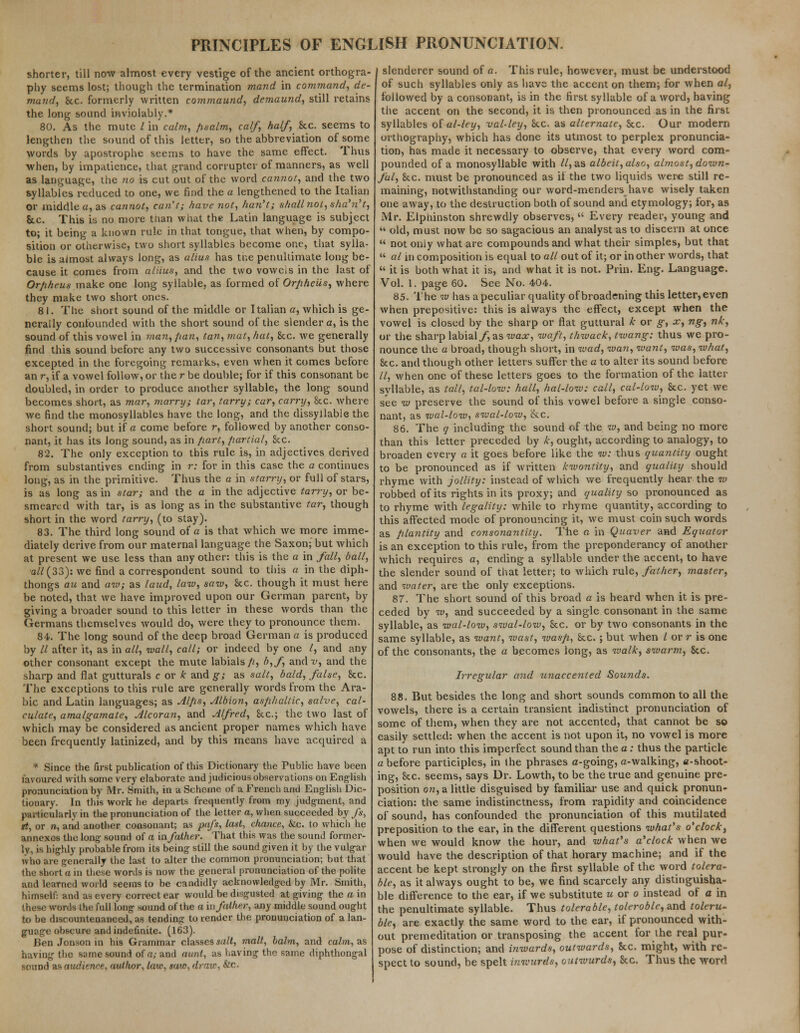 shorter, till new almost every vestige of the ancient orthogra- phy seems lost; though the termination mand in command, de- mand, Sec. formerly written commaund, demaund, still retains the long sound inviolably.* 80. As the mute / in calm, psalm, calf, half, See. seems to lengthen the sound of this letter, so the abbreviation of some words by apostrophe seems to have the same effect. Thus when, by impatience, that grand corrupter of manners, as well as language, the no is cut out of the word cannot, and the two syllables reduced to one, we find the a lengthened to the Italian or middle a, as cannot, can't; have not, han't; shall not, sha'?i't, Sec. This is no more tnan what the Latin language is subject to; it being a known rule in that tongue, that when, by compo- sition or otherwise, two short syllables become one, that sylla- ble is almost always long, as alius has tne penultimate long be- cause it comes from aliius, and the two voweis in the last of Orjiheus make one long syllable, as formed of Orpheus, where they make two short ones. 81. The short sound of the middle or Italian a, which is ge- nerally confounded with the short sound of the slender a, is the sound of this vowel in man, pan, tan, mat, hat, Sec. we generally find this sound before any two successive consonants but those excepted in the foregoing remarks, even when it comes before an r, if a vowel follow, or the r be double; for if this consonant be doubled, in order to produce another syllable, the long sound becomes short, as mar, marry; tar, tarry; car, carry, 8cc. where we find the monosyllables have the long, and the dissyllable the short sound; but if a come before r, followed by another conso- nant, it has its long sound, as in part, partial, Sec. 82. The only exception to this rule is, in adjectives derived from substantives ending in r: for in this case the a continues long, as in the primitive. Thus the a in starry, or full of stars, is as long as in star; and the a in the adjective tarry, or be- smeared with tar, is as long as in the substantive tar, though short in the word tarry, (to stay). 83. The third long sound of a is that which we more imme- diately derive from our maternal language the Saxon; but which at present we use less than any other: this is the a in fall, ball, ■all (33): we find a correspondent sound to this a in the diph- thongs au and aw; as laud, law, saw, Sec. though it must here be noted, that we have improved upon our German parent, by giving a broader sound to this letter in these words than the Germans themselves would do, were they to pronounce them. 84. The long sound of the deep broad German a is produced by 11 after it, as in all, wall, call; or indeed by one /, and any other consonant except the mute labials/?, b,f, andf, and the sharp and flat gutturals c or k and g; as salt, bald, false, Sec. The exceptions to this rule are generally words from the Ara- bic and Latin languages; as Alps, Albion, asphaltic, salve, cal- culate, amalgamate, Alcoran, and Alfred, Sec; the two last of which may be considered as ancient proper names which have been frequently latinized, and by this means have acquired a * Since the first publication of this Dictionary the Public have been favoured with some very elaborate and judicious observations on English pronunciation by Mr. Smith, in a Scheme of a French and English Dic- tionary. In this work he departs frequently from my judgment, and particularly in the pronunciation of the letter a, when succeeded by /*, it, or n, and another consonant; as pafs, last, chance, &c. to which he annexes the long sound of a in father. That this was the sound former- ly, is highly probable from its being still the sound given it by the vulgar who are generally the last to alter the common pronunciation; but that the short a in these words is now the general pronunciation of the polite and learned world seems to be candidly acknowledged by Mr. Smith, himself: and as every correct ear would be disgusted at giving the a in these words the full long sound of the a in father, any middle sound ought to be discountenanced, as tending to render the pronunciation of a lan- guage obscure and indefinite. (163). Ben Jonson in his Grammar classes salt, malt, balm, and calm, as having the same sound of a;and aunt, as having the same diphthongal sound us audience, author, law, saw, draw, &c. | slenderer sound of a. This rule, however, must be understood of such syllables only as have the accent on them; for when al, followed by a consonant, is in the first syllable of a word, having the accent on the second, it is then pronounced as in the first syllables of al-ley, val-ley, Sec. as alternate, Sec. Our modern orthography, which has done its utmost to perplex pronuncia- tion, has made it necessary to observe, that every word com- pounded of a monosyllable with 11, as albeit, also, almost, down- fal, Sec. must be pronounced as if the two liquids were still re- maining, notwithstanding our word-menders have wisely taken one away, to the destruction both of sound and etymology; for, as Mr. Elpliinston shrewdly observes,  Every reader, young and  old, must now be so sagacious an analyst as to discern at once  not only what are compounds and what their simples, but that  al in composition is equal to all out of it; or in other words, that  it is both what it is, and what it is not. Prin. Eng. Language. Vol. 1. page 60. See No. 404. 85. The w has a peculiar quality of broadening this letter, even when prepositive: this is always the effect, except when the vowel is closed by the sharp or flat guttural k or g, x, ng, nk, or the sharp labial/, as wax, waft, thwack, twang: thus we pro- nounce the a broad, though short, in wad, wan, want, was, what, Sec. and though other letters suffer the a to alter its sound before //, when one of these letters goes to the formation of the latter syllable, as tall, tal-low: hall, hal-low: call, cal-low, &c. yet we see w preserve the sound of this vowel before a single conso- nant, as wal-low, swal-low, &c. 86. The q including the sound of the w, and being no more than this letter preceded by k, ought, according to analogy, to broaden every a it goes before like the w: thus quantity ought to be pronounced as if written kwontity, and quality should rhyme with jollity: instead of which we frequently hear the w robbed of its rights in its proxy; and quality so pronounced as to rhyme with legality: while to rhyme quantity, according to this affected mode of pronouncing it, we must coin such words as plantity and consonantity. The o in Quaver and Equator is an exception to this rule, from the preponderancy of another which requires a, ending a syllable under the accent, to have the slender sound of that letter; to which rule, father, master, and water, are the only exceptions. 87. The short sound of this broad a is heard when it is pre- ceded by w, and succeeded by a single consonant in the same syllable, as wal-low, swal-low, Sec. or by two consonants in the same syllable, as want, wast, wasp, Sec.; but when I or r is one of the consonants, the a becomes long, as walk, swarm, Sec. Irregular and unaccented Sounds. 88. But besides the long and short sounds common to all the vowels, there is a certain transient indistinct pronunciation of some of them, when they are not accented, that cannot be so easily settled: when the accent is not upon it, no vowel is more apt to run into this imperfect sound than the a: thus the particle a before participles, in the phrases a-going, a-walking, e-shoot- ing, Sec. seems, says Dr. Lowth, to be the true and genuine pre- position on, a little disguised by familiar* use and quick pronun- ciation: the same indistinctness, from rapidity and coincidence of sound, has confounded the pronunciation of this mutilated preposition to the ear, in the different questions what's o'clock, when we would know the hour, and what's a'clock when we would have the description of that horary machine; and if the accent be kept strongly on the first syllable of the word tolera- ble, as it always ought to be, we find scarcely any distinguisha- ble difference to the ear, if we substitute u or o instead of a in the penultimate syllable. Thus tolerable, toleroble, and toleru- ble, are exactly the same word to the ear, if pronounced with- out premeditation or transposing the accent for the real pur- pose of distinction; and inwards, outwards, Sec. might, with re- spect to sound, be spelt inwurds, outwurds, Sec. Thus the word
