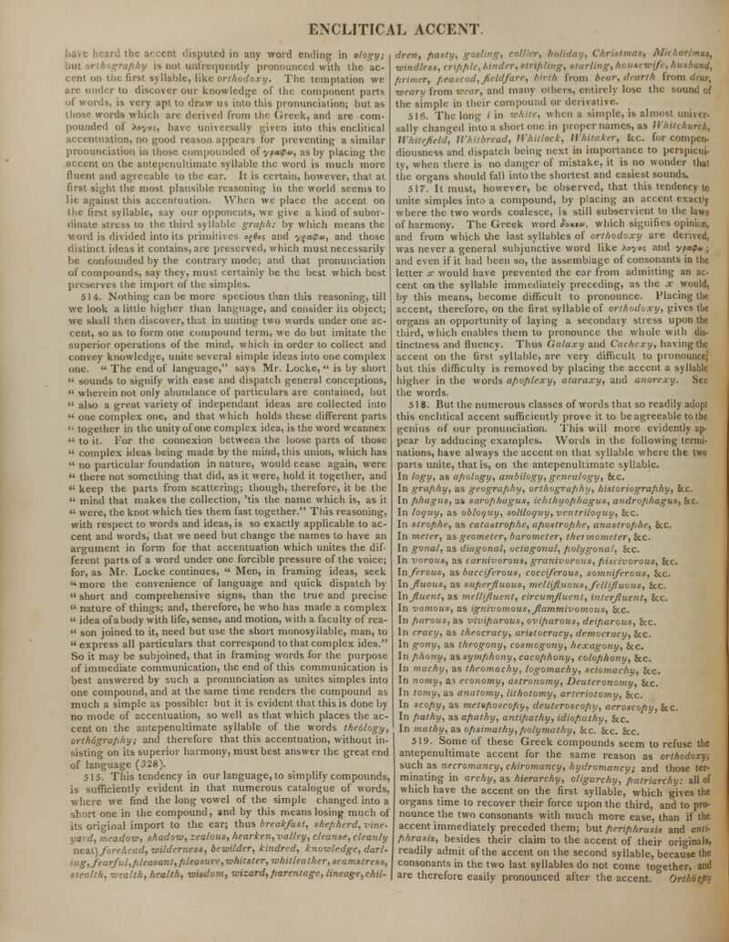 have heard the accent disputed in any word ending in ology; but orthografihy is not unfrequently pronounced with the ac- cent on the first syllable, like orthodoxy. The temptation we arc under to discover our knowledge of the component parts of words, is very apt to draw us into this pronunciation; but as those words which are derived from the Greek, and are com- pounded of Xt'/oi, have universally given into this enclitical accentuation, no good reason appears for preventing a similar pronunciation in those compounded of ypx<p&>, ashy placing the accent on the antepenultimate syllable the word is much more fluent and agreeable to the ear. It is certain, however, that at first sight the most plausible reasoning in the world seems to lie against this accentuation. When we place the accent on the first syllable, say our opponents, we give a kind of subor- dinate stress to the third syllable graph: by which means the word is divided into its primitives o*6o<; and y%<x,<p<i>, and those distinct ideas it contains, are preserved, which must necessarily be confounded by the contrary mode; and that pronunciation of compounds, say they, must certainly be the best which best preserves the import of the simples. 514. Nothing can be more specious than this reasoning, till we look a little higher than language, and consider its object; Ave shall then discover, that in uniting two words under one ac- cent, so as to form one compound term, we do but imitate the superior operations of the mind, which in order to collect and convey knowledge, unite several simple ideas into one complex one.  The end of language, says Mr. Locke,  is by short  sounds to signify with ease and dispatch general conceptions,  wherein not only abundance of particulars are contained, but  also a great variety of independant ideas are collected into  one complex one, and that which holds these different parts '■ together in the unity of one complex idea, is the word weannex  to it. For the connexion between the loose parts of those  complex ideas being made by the mind, this union, which has  no particular foundation in nature, would cease again, were  there not something that did, as it were, hold it together, and  keep the parts from scattering; though, therefore, it be the  mind that makes the collection, 'tis the name which is, as it  were, the knot which ties them fast together. This reasoning, with respect to words and ideas, is so exactly applicable to ac- cent and words, that we need but change the names to have an argument in form for that accentuation which unites the dif- ferent parts of a word under one forcible pressure of the voice; for, as Mr. Locke continues,  Men, in framing ideas, seek  more the convenience of language and quick dispatch by  short and comprehensive signs, than the true and precise  nature of things; and, therefore, he who has made a complex  idea of a body with life, sense, and motion, with a faculty of rea-  son joined to it, need but use the short monosyllable, man, to express all particulars that correspond to that complex idea. So it may be subjoined, that in framing words for the purpose of immediate communication, the end of this communication is best answered by such a pronunciation as unites simples into one compound, and at the same time renders the compound as much a simple as possible: but it is evident that this is done by no mode of accentuation, so well as that which places the ac- cent on the antepenultimate syllable of the words theology, orthography; and therefore that this accentuation, without in- sisting on its superior harmony, must best answer the great end of language (328). 515. This tendency in our language, to simplify compounds, is sufficiently evident in that numerous catalogue of words, where we find the long vowel of the simple changed into a short one in the compound, and by this means losing much of its original import to the ear; thus breakfast, shepherd, vine- yard, meadow, shadow, zealous, hearken, valley, cleanse, cleanly neat) forehead, wilderness, bewilder, kindred, knowledge, darl- ing, fearful,fileasant,pleasure,whitster, whitleather, seamstress, stealth, wealth, health, wisdom, wizard,parentage, lineage,chil- drcn, pasty, gosli>7g, collier, holiday, Christmas, Afichaelrnas, windless, cripple, hinder, stripling, starling, housewife, husband, primer, peascod, fieldfare, birth from bear, dearth from deur, weary from wear, and many others, entirely lose the sound of the simple in their compound or derivative. 516. The long i in white, when a simple, is almost univer- sally changed into a short one in proper names, as Whitchurch, Whitefield, Jl'hitbreud, U'hit/ock, Jl'liitcker, See. for compen- diousness and dispatch being next in importance to perspicui- ty, when there is no danger of mistake, it is no wonder that the organs should fall into the shortest and easiest sounds. 5 17. It must, however, be observed, that this tendency to unite simples into a compound, by placing an accent exactly where the two words coalesce, is still subservient to the laws of harmony. The Greek word <$Wi«, which signifies opinion, and from which the last syllables of orthodoxy are derived, was never a general subjunctive word like Aayo? and ypaipa ; and even if it had been so, the assemblage of consonants in the letter x would have prevented the ear from admitting an ac- cent on the syllable immediately preceding, as the x would, by this means, become difficult to pronounce. Placing the accent, therefore, on the first syllable of orthodoxy, gives the organs an opportunity of laying a secondary stress upon the third, which enables them to pronounce the whole with dis- tinctness and fluency. Thus Galaxy and Cachexy, having the accent on the first syllable, are very difficult to pronounce; but this difficulty is removed by placing the accent a syllable higher in the words apoplexy, ataraxy, and anorexy. Sec the words. 518. But the numerous classes of words that so readily adopt this enchtical accent sufficiently prove it to be agreeable to the genius of our pronunciation. This will more evidently ap- pear by adducing examples. Words in the following termi- nations, have always the accent on that syllable where the two pans unite, that is, on the antepenultimate syllable. In logy, as apology, ambilogy, genealogy, 8tc. In graphy, as geography, orthography, historiography, 8cc. In phagus, as sarophagus, ichthyophagus, androphagus, Sec. In loquy, as obloquy, soliloquy, ventriloquy, &c. In strophe, as catastrophe, apostrophe, anastrophe, &c. In meter, as geometer, barometer, thctmometer, &.c. In gonal, as diagonal, octagonal, polygonal, See. In vorous, as carnivorous, granivorous, piscivorous, 8cc. In ferous, as bacciferous, cocciferous, somniferous, Sec. Influous, as superfluous, mellifluous, fellifluous, he. Influent, as ■mellifluent, circumfluent, interfluent, Sec. In vomous, as ignivomous,flammivomous, &c. In parous, as viviparous, oviparous, deiparous, &c. In cracy, as theocracy, aristocracy, democracy, Sec. In gony, as theogony, cosmogony, hexagony, 8cc. In phony, as symphony, cacophony, colophony, &c. In machy, as theomachy, logomachy, sciomachy, Sec. In nomy, as economy, astronomy, Deuteronomy, &c. In tomy, as anatomy, lithotomy, arteriotomy, &c. In scopy, as metoposcopy, deuteroscopy, aeroscopy, &c. In pathy, as apathy, antipathy, idiopathy, &c. In mathy, as opsimathy,polymathy, &c. &c. &c. 519. Some of these Greek compounds seem to refuse the antepenultimate accent for the same reason as orthodoxy, such as necromancy, chiromancy, hydromancy; and those ter- minating in archy, as hierarchy, oligarchy, patriarchy: all of which have the accent on the first syllable, which gives the organs time to recover their force upon the third, and to pro- nounce the two consonants with much more ease, than if the accent immediately preceded them; but periphrasis and anti- phrasis, besides their claim to the accent of their originals, readily admit of the accent on the second syllable, because the consonants in the two last syllables do not come together, and are therefore easily pronounced after the accent. Orthoepy