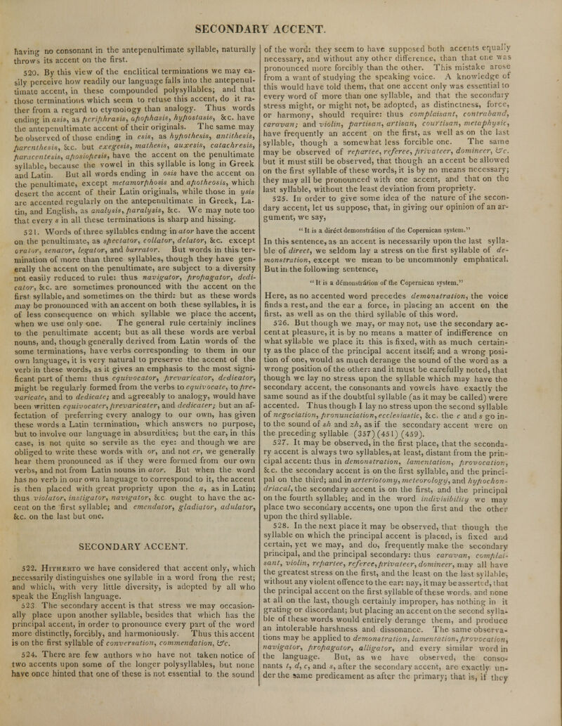 SECONDARY ACCENT. having no consonant in the antepenultimate syllable, naturally throws its accent on the first. 520. By this view of the enclitical terminations we may ea- sily perceive how readily our language falls into the antepenul- timate accent, in these compounded polysyllables; and that those terminations which seem to reluse this accent, do it ra- ther from a regard to etymology than analogy. Thus words ending in asis, as periphrasis, apophasis, hypostasis, &c. have the antepenultimate accent of their originals. The same may be observed of those ending in esis, as hypothesis, antithesis, parenthesis, Sec. but exegesis, mathesis, auxesis, catachresis, paracentesis, a/iosio/iesis, have the accent on the penultimate syllable, because the vowel in this syllable is long in Greek and Latin. But all words ending in osis have the accent on the penultimate, except inetamorfthosis and apotheosis, which desert the accent of their Latin originals, while those in ysis are accented regularly on the antepenultimate in Greek, La- tin, and English, as analysis, paralysis, Sec. We may note too that every s in all these terminations is sharp and hissing. 521. Words of three syllables ending in at or have the accent on the penultimate, as spectator, collator, delator, Sec. except orator, senator, legator, and barrator. But words in this ter- mination of more than three syllables, though they have gen- erally the accent on the penultimate, are subject to a diversity not easily reduced to rule: thus navigator, propagator, dedi- cator, Sec. are sometimes pronounced with the accent on the first syllable, and sometimes on the third: but as these words may be pronounced with an accent on both these syllables, it is of less consequence on which syllable we place the accent, when we use only one. The general rule certainly inclines to the penultimate accent; but as all these words are verbal nouns, and, though generally derived from Latin words of the some terminations, have verbs corresponding to them in our own language, it is very natural to preserve the accent of the verb in these words, as it gives an emphasis to the most signi- ficant part of them: thus equivocator, prevaricator, dedicator, might be regularly formed from the verbs to equivocate, to pre- varicate, and to dedicate; and agreeably to analogy, would have been written cquivocater, prevaricater, and dedicater; but an af- fectation of preferring every analogy to our own, has given these words a Latin termination, which answers no purpose, but to involve our language in absurdities; but the ear, in this case, is not quite so servile as the eye: and though we are obliged to write these words with or, and not er, we generally hear them pronounced as if they were formed from our own verbs, and not from Latin nouns in ator. But when the word has no verb in our own language to correspond to it, the accent is then placed with great propriety upon the a, as in Latin; thus violator, instigator, navigator, See ought to have the ac- cent on the first syllable; and emendator, gladiator, adulator, Sec. on the last but one. SECONDARY ACCENT. 522. Hitherto we have considered that accent only, which necessarily distinguishes one syllable in a word from the rest; and which, with very little diversity, is adopted by all who speak the English language. 523 The secondary accent is that stress we may occasion- ally place upon another syllable, besides that which has the principal accent, in order to pronounce every part of the word more distinctly, forcibly, and harmoniously. Thus this accent is on the first syllable of conversation, commendation, Ifc. 524. There are few authors wno have not taken notice of two accents upon some of the longer polysyllables, but none have once hinted that one of these is not essential to the sound of the word: they seem to have supposed both accents equally necessary, and without any other difference, than that one was pronounced more forcibly than the other. This mistake arose from a want of studying the speaking voice. A knowledge of this would have told them, that one accent only was essential to every word of more than one syllable, and that the secondary- stress might, or might not, be adopted, as distinctness, force, or harmony, should require: thus complaisant, contraband, caravan; and violin, partisan, artisa?i, courtisan, metaphysic, have frequently an accent on the first, as well as on the last syllable, though a somewhat less forcible one. The same may be observed of repartee, referee, privateer, domineer, <s>c. but it must still be observed, that though an accent be allowed on the first syllable of these words, it is by no means necessary; they may all be pronounced with one accent, and that on the last syllable, without the least deviation from propriety. 525. In order to give some idea of the nature of the secon- dary accent, let us suppose, that, in giving our opinion of an ar- gument, we say,  It is a direct demonstration of the Copernican system. In this sentence, as an accent is necessarily upon the last sylla- ble of direct, we seldom lay a stress on the first syllable of de- monstration, except we mean to be uncommonly emphatical. But in the following sentence,  It is a demonstration of the Copernican system. Here, as no accented word precedes demonstration, the voice finds a rest, and the ear a force, in placing an accent on the first, as well as on the third syllable of this word. 526. But though we may, or may not, use the secondary ac- cent at pleasure, it is by no means a matter of indifference on what syllable we place it: this is fixed, with as much certain- ty as the place of the principal accent itself; and a wrong posi- tion of one, would as much derange the sound of the word as a wrong position of the other: and it must be carefully noted, that though we lay no stress upon the syllable which may have the secondary accent, the consonants and vowels have exactly the same sound as if the doubtful syllable (as it may be called) were accented. Thus though I lay no stress upon the second syllable of negociation, pronunciation, ecclesiastic, Sec, the c and s go in- to the sound of sh and zh, as if the secondary accent were on the preceding syllable (357) (451) (459). 527. It may be observed, in the first place, that the seconda- ry accent is always two syllables, at least, distant from the prin- cipal accent: thus in demonstration, lamentation, provocation, See. the secondary accent is on the first syllable, and the princi- pal on the third; and in arteriotomy, meteorology, and hypochon- driacal, the secondary accent is on the first, and the principal on the fourth syllable; and in the word indivisibility we may place two secondary accents, one upon the first and the other upon the third syllable. 528. In the next piaceit may be observed, that though the syllable on which the principal accent is placed, is fixed and certain, yet we may, and do, frequently make the secondary principal, and the principal secondary: thus caravan, complai- sant, violin, repartee, referee,privateer, domineer, may all have the greatest stress on the first, and the least on the last syllable, without any violent offence to the ear: nay, it may be asserud, that the principal accent on the first syllable of these words, and none at all on the last, though certainly improper, has nothing in it grating or discordant; but placing an accent on the second sylla- ble of these words would entirely derange them, and produce an intolerable harshness and dissonance. The same observa- tions may be applied to demonstration, lamentation,provocation, navigator, propagator, alligator, and every similar word in the language. But, as we have observed, the conso- nants t, d, c, and s, after the secondary accent, arc exactly un- der the same predicament as after the primary; that is, if they