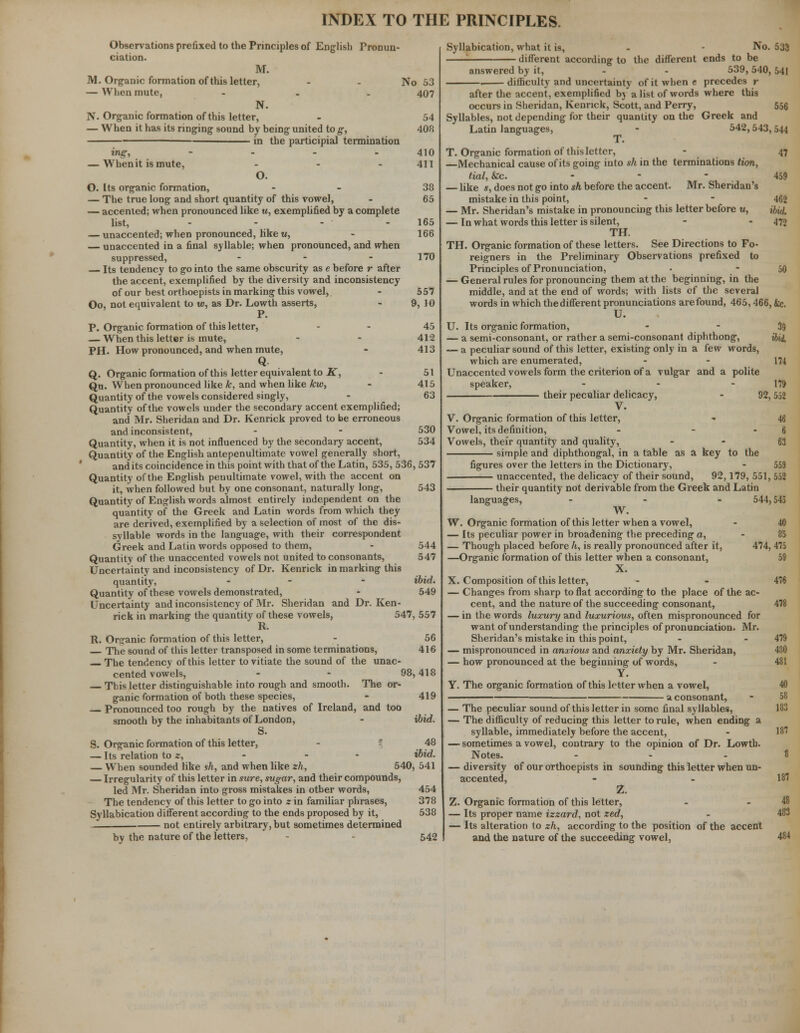 Observations prefixed to the Principles of English Pronun- ciation. M. M. Organic formation of this letter, - - No 53 — When mute, ... 407 N. N. Organic formation of this letter, - 54 — When it has its ringing sound by being united to g, 408 in the participial termination ing, - - - 410 — Whenit is mute, - - 411 O. O. Its organic formation, - 38 — The true long and short quantity of this vowel, - 65 — accented; when pronounced like w, exemplified by a complete list, - - - 165 — unaccented; when pronounced, like m, - 166 unaccented in a final syllable; when pronounced, and when suppressed, - - - 170 Its tendency to go into the same obscurity as e before r after the accent, exemplified by the diversity and inconsistency of our best orthoepists in marking this vowel, - 557 Oo, not equivalent to w, as Dr. Lowth asserts, - 9, 10 P. P. Organic formation of this letter, 45 — When this letter is mute, - - 412 PH. How pronounced, and when mute, - 413 Q Q. Organic formation of this letter equivalent to K, - 51 Qu. When pronounced like k, and when like kw, - 415 Quantity of the vowels considered singly, - 63 Quantity of the vowels under the secondary accent exemplified; and Mr. Sheridan and Dr. Kenrick proved to be erroneous and inconsistent, - - 530 Quantity, when it is not influenced by the secondary accent, 534 Quantity of the English antepenultimate vowel generally short, and its coincidence in this point with that of the Latin, 535, 536, 537 Quantity of the English penultimate vowel, with the accent on it, when followed but by one consonant, naturally long, 543 Quantity of English words almost entirely independent on the quantity of the Greek and Latin words from which they are derived, exemplified by a selection of most of the dis- syllable words in the language, with their correspondent Greek and Latin words opposed to them, - 544 Quantity of the unaccented vowels not united to consonants, 547 Uncertainty and inconsistency of Dr. Kenrick in marking this quantity, - - ibid. Quantity of these vowels demonstrated, - 549 Uncertainty and inconsistency of Mr. Sheridan and Dr. Ken- rick in marking the quantity of these vowels, 547, 557 R. R. Organic formation of this letter, - 56 The sound of this letter transposed in some terminations, 416 The tendency of this letter to vitiate the sound of the unac- cented vowels, - - 98,418 This letter distinguishable into rough and smooth. The or- ganic formation of both these species, - 419 Pronounced too rough by the natives of Ireland, and too smooth by the inhabitants of London, - ibid. S. Organic formation of this letter, - 48 — Its relation to z, - - - ibid. — When sounded like sh, and when like zh, 540, 541 — Irregularity of this letter in sure, sugar, and their compounds, led Mr. Sheridan into gross mistakes in other words, 454 The tendency of this letter to go into z in familiar phrases, 378 Syllabication different according to the ends proposed by it, 538 not entirely arbitrary, but sometimes determined by the nature of the letters, - 542 Syllabication, what it is, - - No. 533 ; different according to the different ends to be answered by it, 539, 540, 541 difficulty and uncertainty of it when e precedes r after the accent, exemplified by a list of words where this occurs in Sheridan, Kenrick, Scott, and Perry, 556 Syllables, not depending for their quantity on the Greek and Latin languages, - 542,543,544 T. T. Organic formation of this letter, - 47 —Mechanical cause of its going into sh in the terminations Hon, tial, tec. ... 459 — like s, does not go into sh before the accent. Mr. Sheridan's mistake in this point, - - 462 — Mr. Sheridan's mistake in pronouncing this letter before u, ihui — In what words this letter is silent, - - 475 TH. TH. Organic formation of these letters. See Directions to Fo- reigners in the Preliminary Observations prefixed to Principles of Pronunciation, • - 50 — General rules for pronouncing them at the beginning, in the middle, and at the end of words; with lists of the several words in which the different pronunciations are found, 465,466, &c. U. U. Its organic formation, - 39 — a semi-consonant, or rather a semi-consonant diphthong, ibii, — a peculiar sound of this letter, existing only in a few words, which are enumerated, - - 174 Unaccented vowels form the criterion of a vulgar and a polite speaker, - - 179 their peculiar delicacy, - 92,552 V. V. Organic formation of this letter, - 46 Vowel, its definition, - - - 6 Vowels, their quantity and quality, 63 simple and diphthongal, in a table as a key to the figures over the letters in the Dictionary, - 559 unaccented, the delicacy of their sound, 92,179, 551, 552 their quantity not derivable from the Greek and Latin languages, ... 544,545 W. W. Organic formation of this letter when a vowel, - 40 — Its peculiar power in broadening the preceding a, - 85 — Though placed before h, is really pronounced after it, 474, 475 —Organic formation of this letter when a consonant, 59 X. X. Composition of this letter, - - 476 — Changes from sharp to flat according to the place of the ac- cent, and the nature of the succeeding consonant, 478 — in the words luxury and luxurious, often mispronounced for want of understanding the principles of pronunciation. Mr. Sheridan's mistake in this point, - - 479 — mispronounced in anxious and anxiety by Mr. Sheridan, 480 — how pronounced at the beginning of words, - 481 Y. Y. The organic formation of this letter when a vowel, 40 — a consonant, - 58 — The peculiar sound of this letter in some final syllables, 183 — The difficulty of reducing this letter to rule, when ending a syllable, immediately before the accent, - 187 — sometimes a vowel, contrary to the opinion of Dr. Lowth. Notes. - - .8 — diversity of our orthoepists in sounding this letter when un- accented, - - 187 Z. Z. Organic formation of this letter, - .48 — Its proper name izzard, not zed, - 483 — Its alteration to zh, according to the position of the accent and the nature of the succeeding vowel, 484