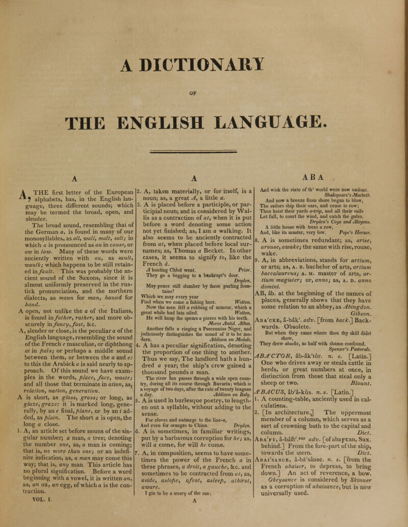 A DICTIONARY OF THE ENGLISH LANGUAGE. A THE first letter of the European ** ? alphabets, has, in the English lan- guage, three different sounds; which may be termed the broad, open, and slender. The broad sound, resembling that of the German c, is found in many of our monosyllables, as all, wall, malt, salt; in which a is pronounced as au in cause, or aw in law. Many of these words were anciently written with au, as sault, waulk; which happens to be still retain- ed in fault. This was probably the an- cient sound of the Saxons, since it is almost uniformly preserved in the rus- tick pronunciation, and the northern dialects, as maun for man, haund for hand. A open, not unlike the a of the Italians, is found in father, rather, and more ob- scurely infancy,fast, Sec. A, slender or close, is the peculiar a of the English language, resembling the sound of the French e masculine, or diphthong at in fiats; or perhaps a middle sound between them, or between the a and e: to this the Arabick a is said nearly to ap- proach. Of this sound we have exam- ples in the words, filace, face, waste; and all those that terminate in ation, as, relation, nation, generation. A is short, as glass, grass; or long, as glaze, graze: it is marked long, gene- rally, by an e final,plane, or by an i ad- ded, as plain. The short a is open, the long a close. 1. A, an article set before nouns of the sin- gular number; a man, a tree; denoting the number one, as, a man is coming; that is, no more than one; or an indefi- nite indication, as, a man may come this way; that is, any man. This article has no plural signification. Before a word beginning with a vowel, it is written an, as, an ox, an egg, of which a is the con- traction. VOL. I. 2. A, taken materially, or for itself, is a noun; as, a great A, a little a. 3. A is placed before a participle, or par- ticipial noun; and is considered by Wal- lis as a contraction of at, when it is put before a word denoting some action not yet finished; as, I am a walking. It also seems to be anciently contracted from at, when placed before local sur- names; as, Thomas a Becket. In other cases, it seems to signify to, like the French a. A hunting Chlog went. Prior. They go a begging to a bankrupt's door. Dryden. May peace still slumber by these purling foun- tains! Which we may every year Find when we come a fishing here. Wotton. Now the men fell a rubbing of armour, which a great while had lain oiled. Wotton. He will knap the spears a pieces with his teeth. Mores Jlntid. Athm. Another falls a ringing a Pescennius Niger, and judiciously distinguishes the sound of it to be mo- dern. Addison on Medals. 4. A has a peculiar signification, denoting the proportion of one thing to another. Thus we say, The landlord hath a hun- dred a year; the ship's crew gained a thousand pounds a man. The river Inn passes through a wide open coun- try, during all its course through Bavaria; which is a voyage of two days, after the rate of twenty leagues a day. Addison on Italy. 5. A is used in burlesque poetry, to length- en out a syllable, without adding to the sense. For cloves and nutmegs to the line-a, And even for oranges to China. Dryden. 6. A is sometimes, in familiar writings, put by a barbarous corruption for he; as, will a come, for will he come. 7. A, in composition, seems to have some- times the power of the French a in these phrases, a droit, a gauche, &c. and sometimes to be contracted from at, as, aside, aslope, afoot, asleep, athirst, aware. I gin to be a weary of the sun; A ABA And wish the state of th' world were now undone. Shakspeare's Macbeth. And now a breeze from shore began to blow, The sailors ship their oars, and cease to row; Then hoist their yards a-trip, and all their sails Let fall, to court the wind, and catch the gales. Dryden's Ceyx and Alcyone. A little house with trees a row, And, like its master, very low. Pope's Horace. 8. A is sometimes redundant; as, arise, arouse, awake; the same with rise, rouse, wake. 9. A, in abbreviations, stands for artium, or arts; as, a. b. bachelor of arts, artium baccalaureus; a. m. master of arts, ar- tium magister; or, anno; as, A. d. anna domini. AB, ab. at the beginning of the names of places, generally shows that they have some relation to an abbey, as Abingdon. Gibson. Aba'cke, a-bak'. adv. [from back.'] Back- wards. Obsolete. But when they came where thou thy skill didst show, They drew abacke, as half with shame confound. Spenser's Pastorals. ABA'CTOR, ab-ak'tor. n. s. [Latin.] One who drives away or steals cattle in herds, or great numbers at once, in distinction from those that steal only a sheep or two. Blount. A'BACUS, ab'a-kus. n. s. [Latin.] 1. A counting-table, anciently used in cal- culations. 2. [In architecture.] The uppermost member of a column, which serves as a sort of crowning both to the capital and column. Diet. Aba'ft, a-baft'.648 adv. [of abaptan, Sax. behind.] From the fore-part of the ship, towards the stern. Diet. Abai'sance, a-ba'sanse. n. s. [from the French abaiser, to depress, to bring down.] An act of reverence, a bow. Obeysance is considered by Skinner as a corruption of abaisance, but is now universally used.