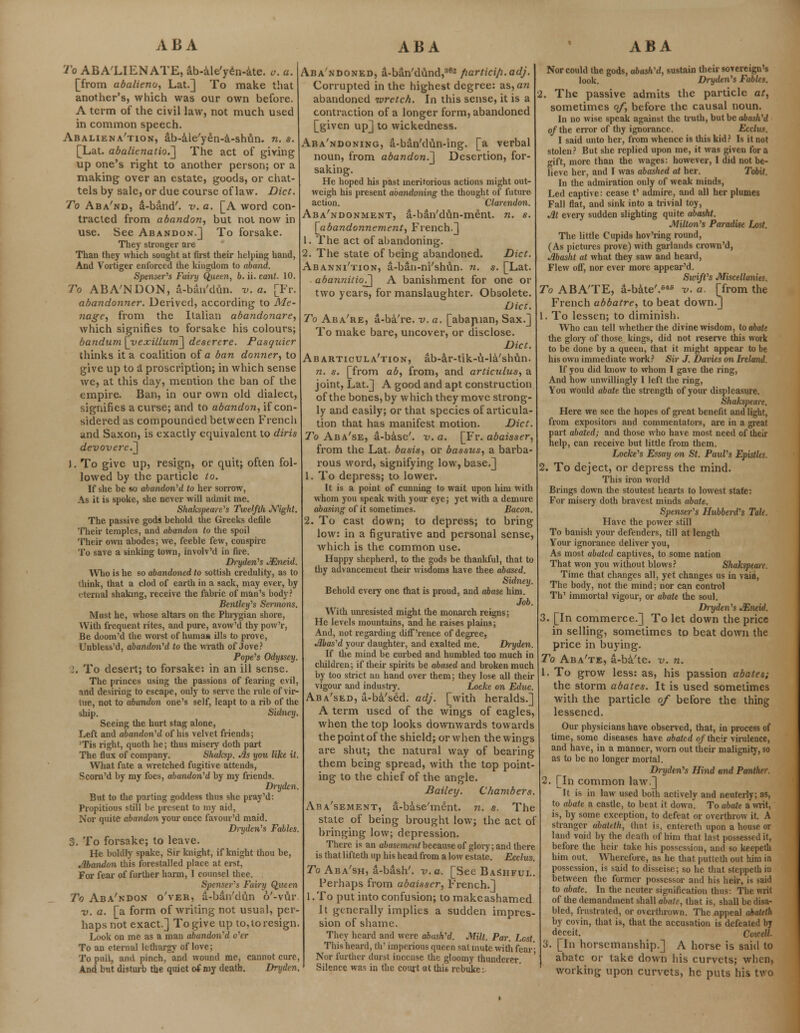 ABA ABA ABA To AB ALIEN ATE, ab-ale'yen-ate. o. a. [from abalieno, Lat.] To make that another's, which was our own before. A term of the civil law, not much used in common speech. Abaliena'tion, ab-ale'yen-a-shun. n. s. [Lat. abalienatio.^ The act of giving up one's right to another person; or a making over an estate, goods, or chat- tels by sale, or due course of law. Diet. To Aba'nd, d-band'. v. a. [A word con- tracted from abandon, but not now in use. See Abandon.] To forsake. They stronger are Than they which sought at first their helping hand, And Vortiger enforced the kingdom to aband. Spenser's Fairy Queen, b. ii. cant. 10. To ABA'NDON, a-ban'dun. v. a. [Fr. abandonner. Derived, according to Me- nage, from the Italian abandonare, which signifies to forsake his colours; bandum S^yexillurn^ destrere. Pasquier thinks it a coalition of a ban donner, to give up to a proscription; in which sense we, at this day, mention the ban of the empire. Ban, in our own old dialect, signifies a curse; and to abandon, if con- sidered as compounded between French and Saxon, is exactly equivalent to dirts devovere.^ ). To give up, resign, or quit; often fol- lowed by the particle to. If she he so abandon 'd to her sorrow, As it is spoke, she never will admit me. Shakspeare's Twelfth Night. The passive gods hehold the Greeks defile Their temples, and abandon to the spoil Their own abodes; we, feeble few, conspire To save a sinking town, involv'd in fire. Dryden's JEneld. Who is he so abandoned to sottish credulity, as to think, that a clod of earth in a sack, may ever, by eternal shaking, receive the fabric of man's body? Bentleifs Sermons. Must he, whose altars on the Phrygian shore, With frequent rites, and pure, avow'd thy pow'r, Be doom'd the worst of human ills to prove, Unbless'd, abandon'd to the wrath of Jove? Pope's Odyssey. I. To desert; to forsake: in an ill sense. The princes using the passions of fearing evil, and desiring to escape, only to serve the rule of vir- tue, not to abandon one's self, leapt to a rib of the ship. Sidney. Seeing the hurt stag alone, Left and abandoned of his velvet friends; 'Tis right, quoth he; thus misery doth part The flux of company. Shaksp. Jls you like it. What fate a wretched fugitive attends, Scorn'd by my foes, abandon1 d by my friends. Dryden. But to the parting goddess thus she pray'd: Propitious still be present to my aid, Nor quite abandon your once favour'd maid. Dryden's Fables. 3. To forsake; to leave. He boldly spake, Sir knight, if knight thou be, Abandon this forestalled place at erst, For fear of further harm, I counsel thee. Spenser's Fairy Queen To Aba'ndon o'ver, a-ban'dfin o'-vur. v. a. [a form of writing not usual, per- haps not exact.] To give up to, to resign. Look on me as a man abandon'd o'er To an eternal lethargy of love; To pull, and pinch,and wound me, cannot cure, And but disturb the quiet of my death. Dryden. Aba'ndoned, a-ban'dund,362 fiartici/i.adj. Corrupted in the highest degree: as, an abandoned ivretch. In this sense, it is a contraction of a longer form, abandoned [given up] to wickedness. Aba'ndoning, a-ban'dun-ing. [a verbal noun, from abandon.^ Desertion, for- saking. He hoped his past meritorious actions might out- weigh his present abandoning the thought of future action. Clarendon. Abandonment, a-ban'dun-ment. n. s. [abandonnement, French.] 1. The act of abandoning. 2. The state of being abandoned. Diet. Abanni'tion, a-ban-ni'shun. n. s. [Lat. abannitio?^ A banishment for one or two years, for manslaughter. Obsolete. Diet. To Aba're, a-ba're. v. a. [abaruan, Sax.] To make bare, uncover, or disclose. Diet. Abarticula'tion, ab-ar-tik-u-la'shun. n. s. [from ab, from, and articalus, a joint, Lat.] A good and apt construction of the bones, by which they move strong- ly and easily; or that species of articula- tion that has manifest motion. Diet. fo Aba'se, a-base'. v. a. [Fr. abaisser, from the Lat. basis, or bassus, a barba- rous word, signifying low, base.] 1. To depress; to lower. It is a point of cunning to wait upon him with whom you speak with your eye; yet with a demure abasing of it sometimes. Bacon. 2. To cast down; to depress; to bring low: in a figurative and personal sense, which is the common use. Happy shepherd, to the gods be thankful, that to thy advancement their wisdoms have thee abased. Sidney. Behold every one that is proud, and abase him. Job. With unresisted might the monarch reigns; He levels mountains, and he raises plains; And, not regarding diff'rence of degree, Jlbas'd your daughter, and exalted me. Dryden. If the mind be curbed and humbled too much in children; if their spirits be abased and broken much by too strict an hand over them; they lose all their vigour and industry. Locke on Educ. Aba'sed, a-ba'sed. adj. [with heralds.] A term used of the wings of eagles, when the top looks downwards towards thepointof the shield; or when the wings are shut; the natural way of bearing them being spread, with the top point- ing to the chief of the angle. Bailey. Chambers. Abatement, a-base'ment. n. s. The state of being brought low; the act of bringing low; depression. There is an abasement because of glory; and there is that lifteth up his head from a low estate. Ecclus. To Aba'sh, a-bash'. v. a. [See Bashful. Perhaps from abaisser, French.] l.To put into confusion; to make ashamed It generally implies a sudden impres- sion of shame. They heard and were abash'd. Milt. Par. Lost. This heard, th' imperious queen sat mute with fear■ Nor further durst incense the gloomy thundercr. Silence was in the court at this rebuke: Nor could the gods, ubash'd, sustain their sorereign's look. Dryden's Fables. 2. The passive admits the particle at, sometimes of, before the causal noun. In no wise speak against the truth, but be abash'd of the error of thy ignorance. Ecclus. I said unto her, from whence is this kid? Is it not stolen? But she replied upon me, it was given for a gift, more than the wages: however, I did not be- lieve her, and I was abashed at her. To&if. In the admiration only of weak minds, Led captive: cease t' admire, and all her plumes Fall flat, and sink into a trivial toy, Jit every sudden slighting quite abasht. Milton's Paradise Lost. The little Cupids hov'ring round, (As pictures prove) with garlands crown'd, Jlbasht at what they saw and heard, Flew off, nor ever more appear'd. Swift's Miscellanies. To ABATE, a-bate'.646 v. a. [from the French abbatre, to beat down.] 1. To lessen; to diminish. Who can tell whether the divine wisdom, to abate the glory of those kings, did not reserve this work to be done by a queen, that it might appear to be his own immediate work? Sir J. Davies on Ireland. If you did know to whom I gave the ring, And how unwillingly I left the ring, You would abate the strength of your displeasure. Shakspeare. Here we see the hopes of great benefit and light, from expositors and commentators, are in a great part abated; and those who have most need of their help, can receive but little from them. Locke's Essay on St. Paul's Epistles. 2. To deject, or depress the mind. This iron world Brings down the stoutest hearts to lowest state: For misery doth bravest minds abate. Spenser's Hubberd's Tale. Have the power still To banish your defenders, till at length Your ignorance deliver you, As most abated captives, to some nation That won you without blows? Shakspeare. Time that changes all, yet changes us in vain, The body, not the mind; nor can control Th' immortal vigour, or abate the soul. Dryden's JEneid. 3. [In commerce.] To let down the price in selling, sometimes to beat down the price in buying. To Aba'te, a-ba'te. v. n. 1. To grow less: as, his passion abates; the storm abates. It is used sometimes with the particle of before the thing lessened. Our physicians have observed, that, in process of time, some diseases have abated of their virulence, and have, in a manner, worn out their malignity, so as to be no longer mortal. Dryden's Hind and Panther. 2. [In common law.] It is in law used both actively and neuterly; as, to abate a castle, to beat it down. To abate a writ, is, by some exception, to defeat or overthrow it. A stranger abalith, that is, entered upon a house or land void by the death of him that lust possessed it, before the heir take his possession, and so keepeth him out. Wherefore, as he that putteth out him in possession, is said to disseise; so he that steppeth iu between the former possessor and his heir, is said to abate. In the neuter signification thus: The writ of the deraandment shall abate, that is, shall be disa- bled, frustrated, or overthrown. The appeal ahateth by covin, that is, that the accusation is defeated by deceit. Cowell. 3. [In horsemanship.] A horse is said to abate or take down his curvets; when, working upon curvets, he puts his two