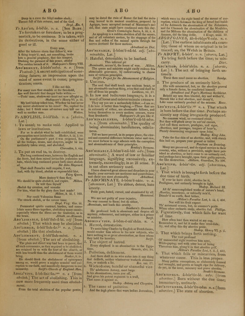 Deep in a cave the Sibyl makes abode; Thence full of fate returns, and of the God. Dryd. JEn. 6. ^oAbo'dE) a-bo'de. v. a. [See Bode.] To foretoken or foreshow; to be a prog- nostick, to be ominous. It is taken, with its derivatives, in the sense either of good or ill. Every man, After the hideous storm that follow'd, was A thing inspir'd; and, not consulting, broke Into a general prophecy, that this tempest, Dashing the garment of this peace, aboded The sudden breach of it. Shakspeare's Henry VIII. Abo'bemknt, a-bode'm&it. n. s. [from To abode.'] A secret anticipation of some- thing future; an impression upon the mind of some event to come; prognos- tication; omen. I like not this. For many men that stumble at the threshold, Are well foretold that danger lurks within.— —Tush! man, abodements must not now affright us. Shakspeare's Henry VI. p. iii. My lord bishop asked him, Whether he had never any secret abodement in his mind? No, replied the duke; but I think some adventure may kill me as well as another man. Wotton. To ABO'LISH, a-bol'lish. v. a. [aboleo, Lat.] 1. To annul; to make void. Applied to laws or institutions. For us to abolish what he hath established, were presumption most intolerable. Hooker, b. iii. § 10. On the parliament's part it was proposed, that all the bishops, deans, and chapters, might be im- mediately taken away, and abolished. Clarendon, b. viii. 2. To put an end to, to destroy. The long continued wars, between the English and the Scots, had then raised invincible jealousies and hate, which long continued peace hath since abolish- ed. Sir John Hayward. That shall Perocles well requite, I wot, And, with thy blood, abolish so reproachful blot. Fairy Queen. More destroy'd than they, We should be quite abolished, and expire. Milton. Or wilt thou thyself Abolish thy creation, and unmake For him, what for thy glory thou hast made? Milton, b. iii. /. 163. Nor could Vulcanian flame The stench abolish, or the savour tame. Dryd. Virg. Geo. iii. Fermented spirits contract, harden, and conso- lidate many fibres together, abolishing many canals; especially where the fibres are the teuderest, as in the brain. Arbuth. on Aliments. Abo'lishable, a-bol'ilsh-a-bl. adj [from abolish.'] That which may be abolished. Abo'lisher, a-bol'Hsh-ur.91 n. s. [from abolish.] He that abolishes. Abo'lishment, a-bol'lish-ment. n. a. [from aboli.ih.] The act of abolishing. The plain and direct way had been to prove, that all such ceremonies, as they required to be abolished, are retained by us with the hurt of the church, or with less benefit than the abolishment of them would bring. Hooker, h. iv. He should think the abolishment of episcopacy among us, would prove a mighty scandal and cor- ruption to our faith, and manifestly dangerous to our monarchy. Swiffs Church of England Man. AboLi'tion, a-bo-lish'un.541 n. s [from abolish.] The act of abolishing. This is now more frequently used than abolish- ment. From the total abolition of the popular power, may be dated the ruin of Rome: for had the redu- cing hereof to its ancient condition, proposed by Agrippa, been accepted instead of Maecenas's mo- del, that state might have continued unto this day. Grexo's Cosmologia Sacra, b. iii. c. 4. An apoplexy is a sudden abolition of all the senses, and of all voluntary motion, by the stoppage of the flux and reflux of the animal spirits through the nerves destined for those motions. Arbuthnot on Diet. Abo'minable, a-bom'6-na-bl. adj. [abo- minabilis, Lai .J 1. Hateful, detestable; to be loathed. This infernal pit Abominable, accurs'd, the house of woe. Milton. The queen and ministry might easily redress this abominable grievance, by endeavouring to choose men of virtuous principles. Swift's Project for the Advancement of Religion. 2. Unclean. The soul that shall touch any unclean beast, or any abominable unclean thing, even that soul shall be cut off from his people. Leviticus, vii. 21. 3. In low and ludicrous language, it is a word of loose and indeterminate censure. They say you are a melancholy fellow.—I am so; I do love it better than laughing.—Those that are in extremity of either, are abominable fellows, and betray themselves to every modern censure, worse than drunkards. Shakspeare's As you like it. Abo'minableness, a-bom'e-na-bl-ness. n. s. [from abominable^] The quality of being abominable; hatefulness, odioiis- ness. Till we have proved, in its proper place, the eter- nal and essential difference between virtue and vice, we must forbear to urge atheists with the corruption and abominableness of their principles. Bcntley's Sennons. Abo'minably,a-bom'e-na-ble. adv.[irom abominable^] A word of low or familiar language, signifying excessively, ex- tremely, exceedingly; in at: ill sense. It is not often seriously used. I have observed great abuses and disorders in your family; your servants are mutinous and quarrelsome, and cheat you most abominably. Arbuthnot To ABO'MINATE, a-bom'e-nate. v. a. [abominor, Lat] To abhor, detest, hate utterly. Pride goes, hated, cursed, and abominated by all. Hammond. We are not guilty of your injuries, No way consent to them; but do abhor, Abominate, and loath this cruelty. Southern's Oroonoko. He professed both to abominate and despise all mystery, refinement, and intrigue, either in a prince or minister. Swift. Abomina'tion, a-bom-e-na'smin. n. a. 1. Hatred, detestation. To assist king Charles by English or Dutch forces, would render him odious to his new subjects, who have nothing in so great abomination, as those whom they hold for heretics. Swift. 2. The object of hatred. Every shepherd is an abomination to the Egyp- tians. Genesis, xlvi. 34. Pollution, defilement. And there shall in no wise enter into it any thing that defileth, neither whatsoever worketh abomina- tion, or maketh a lie. Rev. xxi. 27. 4. Wickedness; hateful or shameful vice Th' adulterous Antony, most large In his abominations, tunis you oil', And gives his potent regiment to a trull, That noses it against us. Shaksp. Antony and Cleopatra. 5. The cause cl pollution And the high places that were before Jerusalem, which were on the right hand of the mount of cor- ruption, which Solomon the king of Israel had budd- ed for Ashtoreth the abomination of the Zidonians, and for Chemosh the abomination of the Moabites, and for Milcom the abomination of the children of Amnion, did the king defile. 2 Kings, xxiii. 13. ABORI'GIJVES, ab-6-ridge'e-r.ez. n. s. [Lat.] The earliest inhabitants of a coun- try; those of whom no original is to be traced; as, the Welsh in Britain. To ABO'RT, a-bort'. v. n. [aborto, Lat.] To bring forth before the time; to mis- carry. Diet. Abo'rtion, a-bor'shun. n. s. [abortio, Lat.] 1. The act of bringing forth un- timely. These then need cause no abortion. Sandys. 2. The produce of an untimely birth. His wife miscarried; but, as the abortion proved only a female foetus, he comforted himself. Arbuthnot and Pope's Murtinus Scribleru?. Behold my arm thus blasted, diy and wither'd, Shrunk like a foul abortion, and decay'd, Like some untimely product of the seasons. Roioe. Abo'rtive, a-bor'tiv.157 n. s. That which is born before the due time. Perhaps am ciently any thing irregularly produced. No common wind, no customed event, But they will pluck away its nat'ral causes, And call them meteors, prodigies, and signs, Abortives, and presages, tongues of heav'n, Plainly denouncing vengeance upon John. Shaksp. King John. Take the fine skin of an abortive, and, with starch thin laid on, prepare your ground or tablet. Peacham on Drawing. Many are preserved, and do signal service to their country, who, without a provision, might have per- ished as abortives, or have come to an untimely end, and perhaps have brought, upon their guilty parents^ the like destruction. Addison. Guardian, No 106. Abo'rtive, a-bor'-tiv. adj. [abortivus* Lat.] L 1. That which is brought forth before the due time of birth. If ever he have child, abortive be it, Prodigious, and untimely brought to light. Shaksp. Richard III All th' unaccomplished works of nature's hand, Abortive, monstrous, or unkindly mix'd, Dissolv'd on earth, fleet hither. Milton's Paradise Lost, b. iii. I. 456. Nor will his fruit expect Th' autumnal season, but, in summer's pride When other orchards smile, abortive fail. Phillips 2. Figuratively, that which fails for want of time. How often hast thou waited at my cup, Remember it, and let it make thee crcst-faln; Ay, and allay this thy abortive pride. Shaksp. Henry VI. p. ii. That which brings forth nothing. The void profound Of unessential night receives him next, Wide-gaping; and' with utter loss of be'ino; Threatens him, plung'd in that abortive gulf. Milton's Paradise Lost, b'. ii. /. 451. That which fails or miscarries, from whatever cause. This is less proper. Many politic conceptions, so claboi-atcly formed and wrought, and grown at length ripe for delivery, do yet, in the issue, miscarry and prove abortive. South's Sennons Abo'rtively, a-bor'tiv-le. adv. [from abortive.] Born without the due time- immature!}-, untimely. Abo'rtiyeness, a-bor'tiv-ness n.s.[fr0m abortive.] The state of abortion.