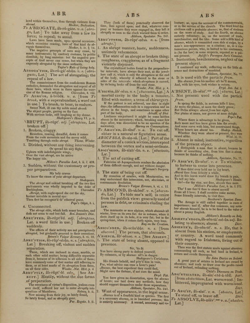 ABR bred within themselves, than through violence from ir0fflrf- Hooker, Dedication. To A'BROG ATE, ab-r6-gate. v. a. [abro- go, Lat.] To take away from a law its force; to repeal; to annul. Laws have been made, upo.i special occasions; which occasions ceasing, laws of that kind do ab- rogate themselves. Hooker, b. iv. § 14. The negative precepts of men may cease, by many instruments; by contrary customs, by public disrelish, by long omission: but the negative pre- cepts of God never can cease, but when they are expressly abrogated by the same authority. Taylor's Rute of living holy. Abrogation, ab-ro-ga'-shun. n. s. [abro- gate, Lat.] The act of abrogating; the repeal of a law. The commissioners from the confederate Roman catholics, demanded the abrogation and repeal of all those laws, which were in force against the exer- cise of the Roman religion. Clarendon, b. viii. To Aijro'ok, a-bro6k. v. a. [from To brook, with a superabundant, a word not in use.] To brook, to bear, to endure. Sweet Nell, ill can thy noble mind abrook The abject people, gazing on thy face With envious looks, still laughing at thy shame. Shakspeare's Henry VI. p. ii. VBRUTT, ab-rupt'. adj. [abru/itus, Lat. broken off.] 1. Broken, craggy. Resistless, roaring, dreadful, down it comes From the rude mountain and the mossy wild, Tumbling through rocks abrupt. Thorns. Winter. 2. Divided, without any thing intervening. Or spread his airy flight, Upborn with indefatigable wings, Over the vast abrupt, ere he arrive The happy isle. Milton's Paradise Lost, b. ii. I. 409. 3. Sudden, without the customary or pro- per preparatives. My lady craves To know the cause of your abrupt departure. Sliakspeare. The abrupt and unkind breaking off the two first parliaments was wholly imputed to the duke of Buckingham. Clarendon Abrupt, with eagle-speed she cut the sky, Instant invisible to mortal eye: Then first he recogniz'd th' ethereal guest. Pope's Odyss, b. i. 4. Unconnected. The abrupt stile, which hath many breaches, and doth not seem to end but fall. Ben Jonson's Disc. Abru'pted, ab-rijpt'£d. adj. [abrufitus, Lat. a word little in use.] Broken off ■suddenly. The effects of their activity are not precipitously abrupted, but gradually proceed to their cessations. Brown's Vulgar Err ours, b. vi. 10. Abru'ption, ab-rup'-shun. n. s. [abrufitio, Lat.] Breaking off, violent and sudden separation. Those, which are inclosed in stone, marble, or such other solid matter; being difficultly separable from it, because of its adhesion to all sides of them; have commonly some of that matter still adhering to them, or at least marks of its abruption from them, on all their sides. Woodw. Nat. Hist. p. 4 Abru'ptly, ab-rupt'-le. adv. [See Ab- rupt.] Hastily, without the due forms .of preparation. The sweetness of virtue's disposition, jealous even over itself, suffered her not to enter abruptly into questions of Musidorus. Sidney, b. ii. Now missing from their joy, so lately found, So lately found, and so abruptly gone. Par. Regain, b. ii. ABS They (both of them) punctually observed the time, thus agreed upon; and that, whatever com- pany or business they were engaged in, they left it abruptly as soon as the clock warned them to retire. Addison, Spectator. No. 241. Abruptness, ub-rupt'-ndss. n. s. [from abrupt.'] 1. An abrupt manner, haste, suddenness, untimely vehemence. 2. The state of an abrupt or broken thing; roughness, cragginess; as of a fragment violently disjoined. The crystallized bodies found in the perpendicu- lar intervals, have always their root, as the jewel- lers call it, which is only the abruptness at the end of the body, whereby it adhered to the stone or sides of the intervals: which abruptness is caused, by its being broke off from the said stone. Woodw. Nat. Hist. p. 4. A'BscEss^b'-sess. n. a. [ubscessus, Lat.] A morbid cavity in the body; a tumour, filled with matter; a term of chirurgery. If the patient is not relieved, nor dies in eight days; the inflammation ends in a suppuration and an abscess in the lungs, and sometimes in some other part of the body. Arbuth. of Diet Lindanus conjectured it might be some hidden abscess in the mesentery; which, breaking some few days after, was discovered to be an apostem of the mesenteiy. Harvey on Consumptions. To Absci/nd, ab-sind'. v. a. To cut off, either in a natural or figurative sense. ABSCTSSJ, ab-siz-sa. [Lat.] Part of the diameter of a conick section, intercepted between the vertex and a semi-ordinate. Absci'ssion, ab-sizh'-un. n. s. [abscissio, Lat.] 1. The act of cutting off. Fabricius ab Aquapendente renders the abscission of them difficult enough, and not without danger. Wiseman's Surgery. 2. The state of being cut off. By cessation of oracles, with Montacutius, we may understand this intercision, not, abscission, or consummate desolation. Brown's Vulgar Errours, b. vi. c. 12 To ABSCO'ND, ab-skond'.-y. n.[abscon- do, Lat.] To hide one's self; to retire from the publick view: generally used of persons in debt, or criminals eluding the law. The marmotte or mus alpinus, which absconds all winter, lives on its own fat: for in autumn, when it shuts itself up in its hole, it is very fat; but in the spring-time, when it comes forth again, very lean. Ray on the Creation. Absconder, ab-scon'dur. n. s. [from abscond.'] The person, that absconds. A'bsence, ab'-seiise. n. s. [See Absent.] 1. The state of being absent, opposed to presence. Sir, 'tis fit You have strong party to defend yourself, By calmness, or by absence: all's in danger. Shakspeare's Coriolanus. His friends beheld, and pity'd him in vain, For, what advice can ease a lover's pain? Absence, the best expedient they could find, Might save the fortune, if not cure the mind. Dryd. Fab. You have given no dissertation, upon the absence of lovers; nor laid down any methods, how they should support themselves under those separations. Addison, Spectator, No. 241. 2. Want of appearance, in the legal sense. Absence is of a fourfold kind or species. The first is a necessary absence, as in banished persons; this is entirely necessary. A second, necessary and vo- ABS luntary; as, upon the account of the commdnwcaltli, or in the service of the church. The third kind the civilians call a probable absence; as, that of students on the score of study. And the fourth, an absence entirely voluntary; as, on the account of trade merchandise, and the like. Some add a fifth kind of absence, which is committed cum dolo et culpa, by a man's non-appearance on a citation; as, in a con- tumacious person, who, in hatred to his contumacy, is (by the law) in some respects, reputed as a per- son present. Ayliffe's Parergon Juris Canonici. 3. Inattention, heedlessness, neglect of the present object. I continued my walk, reflecting on the little ab- sences and distractions of mankind. Addison, Spectator, No. 77. 4, It is used with the particle/rom. His absence from his mother oft he'll mourn, And, with his eyes, look wishes to return. , Dryd. Juv. Sat. ii. A'BSENT, ab-sent'.4^ adjt [absens, Lat.J 1. Not present: used with the particle from. In spring the fields, in autumn hills I love; At morn the plains, at noon the shady grove; But Delia always: absent from her sight, Nor plains at morn, nor groves at noon delight. Pope's Past, Where there is advantage to be given, Both more and less have given him the revolt; And none serve with him, but constrained things, Whose hearts are absent too. Shaksp. Macbeth, Whether they were absent or present, they were vexed alike. Wisd. xi. 11. 2. Absent in mind; inattentive, regardless of the present object. I distinguish a man that is absent, because he thinks of something else, from him (hat is absent, because he thinks of nothing. Addison, Spectator, No. 77. To Abse'nt, ab-sent'. v. a To withdraw, to forbear to come into presence. If thou didst ever hold me in thy heart, Absent thee from felicity a while, And in this harsh world draw thy breath in pain, To tell my tale. Shakspeare's Hamlet. Go!—for thy stay, not free, absents thee more. Milton's Paradise Lost, b. ix. I. 372. Tho' I am fore'd thus to absent myself From all I love; I shall contrive some means, Some friendly intervals, to visit thee. Southern's Spartan Dame. The Arengo is still called together in cases of importance; and if, after due summons, any mem- ber absents himself, he is to be fined to the value of about a penny English. Addison's Remarks on Italy. ABSENTA'NEous,ab-sen-ta'-ne-us.afl/'. Re- lating to absence; absent. Diet. Absente'e, ab-sen-te'. n. s. He, that is absent from his station, or employment, or country. A word used commonly with regard to Irishmen, living out of their country. Then was the first statute made against absentees; commanding all such, as had land in Ireland, to return and reside thereupon. Sir John Davies on Ireland. A great part of estates in Ireland are owned by absentees; and such as draw over the profits raised out of Ireland, refunding nothing. Child's Discourse on Trade. Absi nthiated, ab-sin'-Me-a-ted. fiart. [from absi?it/tium,Lnt. wormwood.] Im- bittered, impregnated with wormwood. Diet. To Absi'st, ab-sist'. v. n. [absisto, Lat.] To stand off, to leave off. Diet. To ABSO'LVE,ab-z61v'.«« v. a. [absolvo, Lat.] L