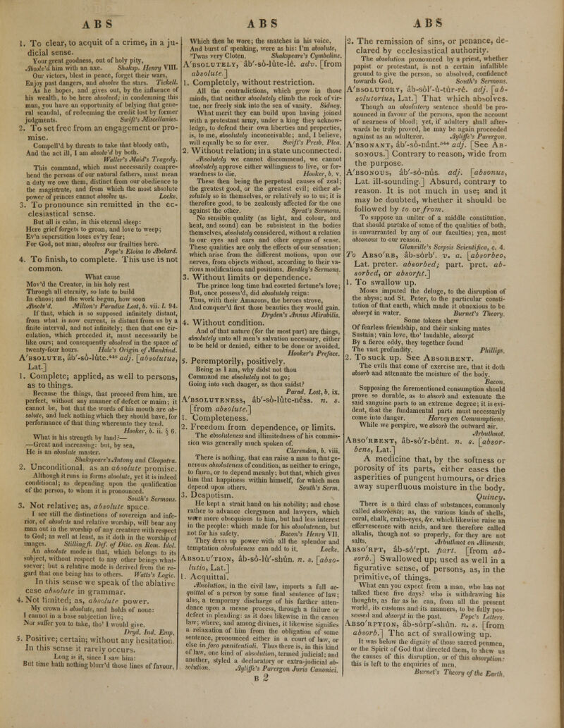 1. To clear, to acquit of a crime, in a ju- dicial sense. Your great goodness, out of holy pity, Absolv'd him with an axe. Shaksp. Henry VIII. Our victors, blest in peace, forget their wars, Enjoy past dangers, and absolve the stars. Tickell. As he hopes, and gives out, by the influence of his wealth, to be here absolved; in condemning this man, you have an opportunity of belying that gene- ral scandal, of redeeming the credit lost by former judgments. Swift's Miscellanies. 2. To set free from an engagement or pro- mise. Compell'd by threats to take that bloody oath, And the act ill, I am absolv'd by both. Waller's Maid's Tragedy. This command, which must necessarily compre- hend the persons of our natural fathers, must mean a duty we owe them, distinct from our obedience to the magistrate, and from which the most absolute power of princes cannot absolve us. Locke. 3. To pronounce sin remitted in the ec- clesiastical sense. But all is calm, in this eternal sleep: Here grief forgets to groan, and love to weep; Ev'n superstition loses ev'ry fear; For God, not man, absolves our frailties here. Pope's Eloisa to Abelard. 4. To finish, to complete. This use is not common. What cause Mov'd the Creator, in his holy rest Through all eternity, so late to build In chaos; and the work begun, how soon Absolv'd. Milton's Paradise Lost, b. vii. I. 94. If that, which is so supposed infinitely distant, from what is now current, is distant from us by a finite interval, and not infinitely; then that one cir- culation, which preceded it, must necessarily be like ours; and consequently absolved in the space of twenty-four hours. Hale's Origin of Mankind. A'bsolute, ab'-so-lute.44S adj. [absolutus, Lat.] 1. Complete; applied, as well to persons, as to things. Because the things, that proceed from him, are perfect, without any manner of defect or maim; it cannot be, but that the words of his mouth are ab- solute, and lack nothing which they should have, for performance of that thing whereunto they tend. Hooker, b. ii. § 6. What is his strength by land?— —Great and increasing: but, by sea, He is an absolute master. Shakspeare's Antony and Cleopatra. 2. Unconditional, as an absolute promise. Although it runs in forms absolute, yet it is indeed conditional; as depending upon the qualification of the person, to whom it is pronounced. South's Sermons. 3. Not relative; as, absolute space. I see still the distinctions of sovereign and infe- rior, of absolute and relative worship, will bear any man out in the worship of any creature with respect to God; as well at least, as it doth in the worship of images. Stillingjl. Def. of Disc, on Rom. Idol. An absolute mode is that, which belongs to its subject, without respect to any other beings what- soever; but a relative mode is derived from the re- gard that one being has to others. Watts's Logic. In this sense we speak of the ablative case absolute in grammar. 4. Not limited; as, absolute power. My crown is absolute, and holds of none: I cannot in a base subjection live; Nor suffer you to take, tho' I would give. Dryd. hid. Emp. 5. Positive; certain; without any hesitation. In this sense it rarely occurs. Long is it, since 1 saw him: But time hath nothing bltur'd those lines of favour, Which then he wore; the snatches in his voice, And burst of speaking, were as his: I'm absolute, 'Twas very Cloten. Shakspeare's Cymbeline. A'bsolutely, ab'-so-lute-le. adv. [from absolute.] 1. Completely, without restriction. All the contradictions, which grow in those minds, that neither absolutely climb the rock of vir- tue, nor freely sink into the sea of vanity. Sidney. What merit they can build upon having joined with a protestant army, under a king they acknow- ledge, to defend their own liberties and properties, is, to me, absolutely inconceivable; and, I believe, will equally be so for ever. Swift's Presb. Plea. 2. Without relation; in a state unconnected. Absolutely we cannot discommend, we cannot absolutely approve either willingness to live, or for- wardness to die. Hooker, b. v. These then being the perpetual causes of zeal; the greatest good, or the greatest evil; either a&- solutely so in themselves, or relatively so to us; it is therefore good, to be zealously affected for the one against the other. Sprat's Sermons. No sensible quality (as light, and colour, and heat, and sound) can be subsistent in the bodies themselves, absolutely considered, without a relation to our eyes and ears and other organs of sense. These qualities are only the effects of our sensation; which arise from the different motions, upon our nerves, from objects without, according to their va- rious modifications and positions. Bentley's Sermons. 3. Without limits or dependence. The prince long time had courted fortune's love; But, once possess'd, did absolutely reign: Thus, with their Amazons, the heroes strove, And conquer'd first those beauties they would gain. Dryden's Annus Mirabilis. 4. Without condition. And of that nature (for the most part) are tilings, absolutely unto all men's salvation necessary, either to be held or denied, either to be done or avoided. Hooker's Preface. 5. Peremptorily, positively. Being as I am, why didst not thou Command me absolutely not to go; Going into such danger, as thou saidst? Parad. Lost, b. ix. Absoluteness, ab'-so-lute-ne'ss. n. s. [from absolute.] 1. Completeness. 2. Freedom from dependence, or limits. The absoluteness and illimitedness of his commis- sion was generally much spoken of. Clarendon, b. viii. There is nothing, that can raise a man to that ge- nerous absoluteness of condition, as neither to cringe, to fawn, or to depend meanly; but that, which gives him that happiness within himself, for which men depend upon others. South's Serm. 3. Despotism. He kept a strait hand on his nobility; and chose rather to advance clergymen and lawyers, which weve more obsequious to him, but had less interest in the people: which made for his absoluteness, but not for his safety. Bacon's Hem~y VII. They dress up power with all the splendor and temptation absoluteness can add to it. Locke. Absolution, ab-so-lu'-shun. n. s. [abso- lution Lat.] 1. Acquittal. Absolution, in the civil law, imports a full ac- quittal of a person by some final sentence of law; also, a temporary discharge of his farther atten- dance upon a mesne process, through a failure or defect in pleading: as it does likewise in the canon law; where, and among divines, it likewise signifies a relaxation of him from the obligation of some sentence, pronounced either in a court of law, or else inforo poenitentiaH. Thus there is, in this kind of law, one kind of absolution, termed judicial; and another, styled a declaratory or extra-judicial ab- solution. Aytiffe's Parergon Juris Canonici b2 2. The remission of sins, or penance, de- clared by ecclesiastical authority. The absolution pronounced by a priest, whether papist or protestant, is not a certain infallible ground to give the person, so absolved, confidence towards God. South's Sermons. A'bsolutorv, ab-sol'-u-tur-re. adj. [ab- solutorius, Lat.] That which absolves. Though an absolutory sentence should be pro- nounced in favour of the persons, upon the account of nearness of blood; yet, if adultery shall after- wards be truly proved, he may be again proceeded against as an adulterer. Ayliffe's Parergon. A'bsonant, ab'-so-nant.644 adj. [See Ab- sonous.] Contrary to reason, wide from the purpose. A'bsonous, ab'-so-nus. adj. [absonus, Lat. ill-sounding.] Absurd, contrary to reason. It is not much in use; and it may be doubted, whether it should be followed by to or from. To suppose an uniter of a middle constitution, that should partake of some of the qualities of both, is unwarranted by any of our faculties; yea, most absonous to our reason. Glanville's Scepsis Scientifica, c. 4. To Abso'rb, ab-sorb'. v. a. \_absorbeo, Lat. preter. absorbed; part. pret. ab- sorbed, or absor/it.] 1. To swallow up. Moses imputed the deluge, to the disruption of the abyss; and St. Peter, to the particular- consti- tution of that earth, which made it obnoxious to be absorpt in water. Burnet's Theory. Some tokens shew Of fearless friendship, and their sinking mates Sustain; vain love, tho' laudable, absmpt By a fierce eddy, they together found The vast profundity. Phillips. 2. To suck up. See Absorbent. The evils that come of exercise are, that it doth absorb and attenuate the moisture of the body. Bacon. Supposing the forementioned consumption should prove so durable, as to absorb and extenuate the said sanguine parts to an extreme degree; it is evi- dent, that the fundamental parts must necessarily come into danger. Harvey on Comsumptions. While we perspire, we absorb the outward air. Arbuthnot. Abso'rbent, ab-sd'r-bent. n. s. [absor- bens, Lat.] A medicine that, by the softness or porosity of its parts, either eases the asperities of pungent humours, or dries away superfluous moisture in the body. Quincy. There is a third class of substances, commonly called absorbents; as, the various kinds of shells, coral, chalk, crabs-eyes, &fc. which likewise raise an effervescence with acids, and are therefore called alkalis, though not so properly, for they are not sa^ts- Arbuthnot on Aliments. Abso'rpt, ab-so'rpt. fiart. [from ab- sorb.] Swallowed up; used as well in a figurative sense, of persons, as, in the primitive, of things. What can you expect from a man, who has not talked these five days? who is withdrawing his thoughts, as far as he can, from all the present world, its customs and its manners, to be fully pos- sessed and absmpt in the past. Pope's iMters. Abso'rption, ab-sorp'-shun. n. s. [from absorb.] The act of swallowing up. It was below the dignity of those sacred penmen or the Spirit of God that directed (hem, to shew us the causes of this disruption, or of this absorption: this is left to the enquiries of nun. Burnet's Tluory of the Earth.