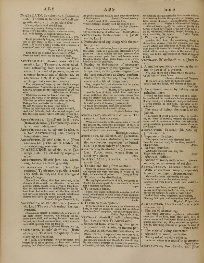 To ABSTATN, ab-stane'. v. n. [abstineo, Lat.] To forbear, to deny one's self any gratification; with the particle/row. If thou judge it hard and difficult, Conversing, looking, loving, to abstain From love's due rites, nuptial embraces sweet; And, with desires, to languish without hope. •Milton's Paradise Lost, b. x. I. 993. To be perpetually longing, and impatiently desi- rous of any thing, so that a man cannot abstain from it, is to lose a man's liberty, and to become a servant of meat and drink, or smoke. Taylor's Rule of living holy. Even then the doubtful billows scarce abstain From the toss'd vessel on the troubled main. Dryd. Virgil. ABSTE'MIOUS, ab-ste'-me-us. adj. [ab- stemius, Lat.] Temperate, sober, absti- nent, refraining from excess or plea- sures. It is used of persons; as, an ab- stemious hermit: and of things; as, an abstemious diet. It is spoken likewise of things that cause temperance. The instances of longevity are chiefly amongst tte abstemious. Abstinence in extremity will prove a mortal disease; but the experiments of it are very rare. Arbuthnot on Aliments. Clytorean streams the love of wine expel; Such is the virtue of th' abstemious well; Whether the colder nymph that rules the flood, Extinguishes, and balks the drunken god; Or that Melampus (so have some assur'd) When the mad Praetides with charms he cur'd, And pow'rful herbs, both charms and simples cast Into the sober spring, where still their virtues last. Dryd. Fab. Abste'miously, ab-ste'-me-us-le. adv. [from abstemious.] Temperately, sober- ly, without indulgence. Abste'miousness, ab-ste'-me-us-ness. n. s. [See Abstemious.] The quality of being abstemious. Abste'ntion, ab-sten'-shvin. n. s. [from abstineo, Lat.] The act of holding off, or restraining; restraint. Diet. To ABSTE'RGE, ab-sterje7. v. a. [ab- stergOy Lat.] To cleanse by wiping; to wipe. Abste'rgent, ab-ster'-jent. adj. Clean- sing; having a cleansing quality. To Abste'rse, ab-sterse'. [See Ab- sterge.] To cleanse, to purify: a word very little in use, and less analogical than absterge. Nor will we affirm, that iron receiveth, in the stomach of the ostrich, no alteration; but we sus- pect this effect, rather from corrosion than diges- tion ; not any tendence to chilification by the na- tural heat, but rather some attrition from an acid and vitriolous humidity in the stomach, which may absterse and shave the scorious parts thereof. Brown's Vulgar Errours, b. iii. Abste'rsion, ab-ster'-shun. n. s. [abster- sioy Lat.] The act of cleansing. See Ab- sterge. Abstersion is plainly a scouring off, or incision of the more viscous humours, and making the hu- mours more fluid, and cutting between them and the part; as is found in nitrous water, which scoureth linen cloth speedily from the foulness. Bacon's Natural History, No. 42. Abste'rsive, ab-ster'-siv.428 adj. [from absterge.'] That has the quality of ab- sterging or cleansing. It is good, after purging, to use apozemes and broths; not so much opening, as those used before purging: but abstersive and mundifying clysters also are good to conclude with, to draw away the reliques of the humours. Bacon's Natural History. A tablet stood of that abstersive tree, Where iEthiops' swarthy bird did build to nest. Sir John Denham. There, many a flow'r abstersive grew, Thy fav'rite flow'rs of yellow hue. Swift's Miscel. A'bstinence, ab'ste-nense. n. s. [absti- nentia, Lat.] 1. Forbearance of any thing; with the par- ticle from. Because the abstinence from a present pleasure, that offers itself, is a pain; nay, oftentimes a veiy great one: it is no wonder that that operates after the same manner pain does; and lessens, in our thoughts, what is future; and so forces, us as it were, blindfold into its embraces. Locke. 2. Fasting, or forbearance of necessary food. It is generally distinguished from temperance, as the greater degree from the less: sometimes as single perform- ances, from habits; as, a day of absti- nence, and a life of temperance. Say, can you fast? your stomachs are too young; And abstinence ingenders maladies. Shaksp. Love's Labour Lost. And the faces of them, which have used absti- nence, shall shine above the stars; whereas our faces shall be blacker than darkness. 2 Esdras, vii. 55. Religious men, who hither must be sent As awful guides of heavenly government; To teach you penance, fasts, and abstinence, To punish bodies for the soul's offence. Dryden's Indian Emp. A'bstinency, ab'-ste-nen-se. n. s. The same with Abstinence. Were our rewards, for the abstinencies or riots of this present life, under the prejudices of short or finite: the promises and threats of Christ would lose much of their virtue and energy. Hammond's Fundam. A'bstinent, ab'-ste-nent. adj. [abstinens, Lat.] That uses abstinence; in opposi- tion to covetous, rapacious, or luxuri- ous. It is used chiefly of persons. AssTo'RTEDjdb'-stort-ed. adj. [abstortus, Lat.] Forced away, wrung from an- other by violence. Diet. To ABSTRA'CT, ab-strakt'. v. a. [ab- straho, Lat.] 1. To take one thing from another. Could we abstract from these pernicious effects, and suppose this were innocent, it would be too light, to be matter of praise. Decay of Piety. 2. To separate by distillation. Having dephlegmed spirit of salt, and gently ab- stracted the whole spirit, there remaineth in the re- tort a styptical substance. Boyle. 3. To separate ideas. Those, who cannot distinguish, compare, and ab- stract, would hardly be able to understand and make use of language, or judge or reason to any tolerable degree. Locke. 4. To reduce to an epitome. If we would fix in the memory the discourses we hear, or what we design to speak, let us abstract them into brief compends, and review them often. Watts's Imp. of the Mind. A'bstract, ab-strakt'. adj. [abstractus, Lat. See the verb To Abstract.] 1. Separated from something else: gene- rally used, with relation to mental per- ceptions; as, abstract mathematicks, ab- stract terms, in opposition to concrete. Mathematics, in its latitude, is usually divided into pure and mixed: and, though the pure do han- dle only abstract quantity in general, as geometry, arithmetic; yet that, which is mixed, doth consider the quantity of some particular determinate subject- so astronomy handles the quantity of heavenly mo- tions; music, of sounds; and mechanics, of weights and powers. Wilkin's Mathematical Magick. Abstract terms signify the mode or quality of a befog, without any regard to the subject in which it is; as, whiteness, roundness, length, breadth, wis- dom, mortality, life, death. Watts's Logick. 2. With the particle from. Another fruit from the considering things in themselves, abstract from our opinions, and other men's notions and discourses on them, will be, that each man will pursue his thoughts in that method, which will be most agreeable to the nature of the thing, and to his apprehension of what it suggests to him. Locke. A'bstract, ab'-strakt.*92 n. s. [from the verb.] 1. A smaller quantity, containing the vir- tue or power of a greater. You shall there find a man, who is the abstract Of all faults all men follow. Shaksp. Antony and Cleopatra. If you are false, these epithets are small; You're then the things, and abstract of them all. Dryd. Jhr. 2. An epitome, made by taking out the principal parts. When Mnemon came to the end of a chapter, he recollected the sentiments he had remarked; so that he could give a tolerable analysis and abstract of every treatise he had read, just after he had finished it. Watts's Imp. of the Mind. 3. The state of being abstracted, or dis- joined. The hearts of great princes, if they be consider- ed, as it were in abstract, without the necessity of states, and circumstances of time, can take no full and proportional pleasure in the exerise of any nar- row bounty. Wolton. Abstracted, ab-strak'-ted. fiart. adj. [from abstract.] 1. Separated* disjoined. That space, the evil one abstracted stood From his own evil; and, for the time, remain'd Stupidly good. Milton. 2. Refined, purified. Abstracted spiritual love, they like Their souls exhal'd. Donne. 3. Abstruse; difficult. 4. Absent of mind, inattentive to present objects; as, an abstracted scholar. Abstractedly, ab-strak'-ted-le. adv. With abstraction, simply, separately from all contingent circumstances. Or whether more abstractedly we look, Or on the writers, or the written book; Whence, but from heav'n, could men unskill'd in arts, In several ages born, in several parts, Weave such agreeing truths? or how, or why Should all conspire, to cheat us with a lie? Unask'd their pains, ungrateful their advice, Starving their gain, and martyrdom their price! Dryden's Religio Laki. Abstraction, ab-strak'-shun. n. s. [ab- stract™, Lat.] 1. The act of abstracting. The word abstraction signifies a withdrawing some part of an idea, from other parts of it; by which means such abstracted ideas are formed, as neither represent any thing corporeal or spiritual; that is, any thing peculiar or proper to mind or body. Watts's Logkh 2. The state of being abstracted. 3. Absence of mind; inattention. 4. Disregard of worldly objects. A hermit wishes to be praised for his abstraction- Pope's Letters. Abstractive, ab-strak'-tiv. adj. [from