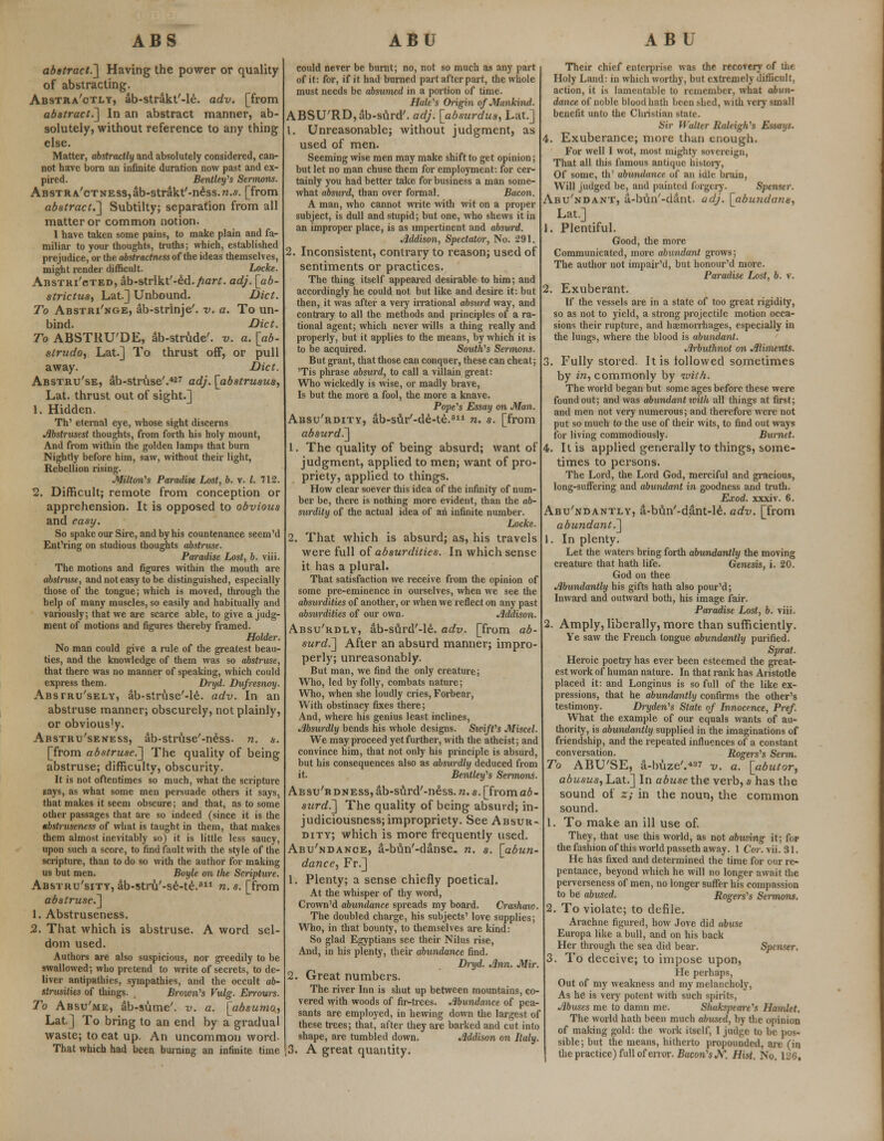 abstract.'] Having the power or quality of abstracting. Abstractly, ab-strakt'-le. adv. [from abstract.] In an abstract manner, ab- solutely, without reference to any thing else. Matter, abstractly and absolutely considered, can- not have born an infinite duration now past and ex- pired. Bentley's Sermons. ABSTRA'cTNESs,ab-strakt'-ndss.w.s. [from abstract.'] Subtilty; separation from all matter or common notion. I have taken some pains, to make plain and fa- miliar to your thoughts, truths; which, established prejudice, or the abstractness of the ideas themselves, might render difficult. Locke. Abstracted, ab-strlkt'-M.fiart. adj. [ab- strictus, Lat.] Unbound. Diet. To Abstri'nge, ab-strinje'. v. a. To un- bind. Diet. To ABSTHU'DE, ab-strude'. v. a. [ab- strudo, Lat.] To thrust off, or pull away. Diet. Abstru'se, ab-struse'.*27 adj. [abstrusus, Lat. thrust out of sight.] 1. Hidden. Th' eternal eye, whose sight discerns Abstrusest thoughts, from forth his holy mount, And from within the golden lamps that burn Nightly before him, saw, without their light, Rebellion rising. Milton's Paradise Lost, b. v. I. 712. 2. Difficult; remote from conception or apprehension. It is opposed to obvious and easy. So spake our Sire, and by his countenance seem'd Ent'ring on studious thoughts abstruse. Paradise Lost, b. viii. The motions and figures within the mouth are abstruse, and not easy to be distinguished, especially those of the tongue; which is moved, through the help of many muscles, so easily and habitually and variously; that we are scarce able, to give a judg- ment of motions and figures thereby framed. Holder. No man could give a rule of the greatest beau- ties, and the knowledge of them was so abstruse, that there was no manner of speaking, which could express them. Dryd. Dufresnoy. Abstru'sely, ab-struse'-le. adv. In an abstruse manner; obscurely, not plainly, or obvious^. Abstru'seness, ab-struse'-ness. n. s. [from abstruse.] The quality of being abstruse; difficulty, obscurity. It is not oftentimes so much, what the scripture gays, as what some men persuade others it says, that makes it seem obscure; and that, as to some other passages that are so indeed (since it is the tbstruseness of what is taught in them, that makes them almost inevitably so) it is little less saucy, upon such a score, to find fault with the style of the scripture, than to do so with the author for making us but men. Boyle on the Scripture. Abstru'sity, ab-stru'-se-te.1 n. s. [from abstruse.] 1. Abstruseness. 2. That which is abstruse. A word sel- dom used. Authors are also suspicious, nor greedily to be swallowed; who pretend to write of secrets, to de- liver antipathies, sympathies, and the occult ab- strusities of tilings. Brown's Vulg. Errours. To Absu'me, ab-sume'. v. a. [absumo, Lat] To bring to an end by a gradual waste; to eat up. An uncommon word. That which had been burning an infinite time could never be burnt; no, not so much as any part of it: for, if it had burned part after part, the whole must needs be absumed in a portion of time. Hale's Origin of Mankind. ABSU'RDjab-surd'. adj. [absurdus, Lat.] 1. Unreasonable; without judgment, as used of men. Seeming wise men may make shift to get opinion; but let no man chuse them for employment: for cer- tainly you had better take for business a man some- what absurd, than over formal. Bacon. A man, who cannot write with wit on a proper subject, is dull and stupid; but one, who shews it in an improper place, is as impertinent and absurd. Jlddison, Spectator, No. 291. 2. Inconsistent, contrary to reason; used of sentiments or practices. The thing itself appeared desirable to him; and accordingly he could not but like and desire it: but then, it was after a very irrational absurd way, and contrary to all the methods and principles of a ra- tional agent; which never wills a thing really and properly, but it applies to the means, by which it is to be acquired. South's Sermons. But grant, that those can conquer, these can cheat; 'Tis phrase absurd, to call a villain great: Who wickedly is wise, or madly brave, Is but the more a fool, the more a knave. Pope's Essay on Man. Absu'rdity, ab-sur'-de-te.811 n. s. [from absurd.] 1. The quality of being absurd; want of judgment, applied to men; want of pro- priety, applied to things. How clear soever this idea of the infinity of num- ber be, there is nothing more evident, than the ab- surdity of the actual idea of an infinite number. Locke. 2. That which is absurd; as, his travels were full of absurdities. In which sense it has a plural. That satisfaction we receive from the opinion of some pre-eminence in ourselves, when we see the absurdities of another, or when we reflect on any past absurdities of our own. Jlddison. Absu'rdly, ab-surd'-le. adv. [from ab- surd.] After an absurd manner; impro- perly; unreasonably. But man, we find the only creature; Who, led by folly, combats nature; Who, when she loudly cries, Forbear, With obstinacy fixes there; And, where his genius least inclines, Absurdly bends his whole designs. Sioift's Miscel. We may proceed yet further, with the atheist; and convince him, that not only his principle is absurd, but his consequences also as absurdly deduced from it. Bentley's Sermons. Absu'b dness, ab-siird'-ness. n. s. [from ab- surd.] The quality of being absurd; in- judiciousness; impropriety. See Absur- dity; which is more frequently used. Abu'ndance, a-bun'-danse. n. s. [abun- dance, Ft.] 1. Plenty; a sense chiefly poetical. At the whisper of thy word, Crown'd abundance spreads my board. Crashaw. The doubled charge, his subjects' love supplies; Who, in that bounty, to themselves are kind: So glad Egyptians see their Nilus rise, And, in his plenty, their abundance find. Ih'yd. Ann. Mir. 2. Great numbers. The river Inn is shut up between mountains, co- vered with woods of fir-trees. Abundance of pea- sants are employed, in hewing down the largest of these trees; that, after they are barked and cut into shape, are tumbled down. Addison on Italy. 3. A great quantity. Their chief enterprise was the recovery of the Holy Land: in which worthy, but extremely ditiicult, action, it is lamentable to remember, what abun- dance of noble blood hath been shed, with very small benefit unto the Christian state. Sir Walter Raleigh's Essays. 4. Exuberance; more than enough. For well I wot, most mighty sovereign, That all this famous antique history, Of some, th' abundance of an idle brain, Will judged be, and painted forgery. Spenser. Abu'ndant, a-bun'-dant. adj. [abu?idans, Lat.] 1. Plentiful. Good, the more Communicated, more abundant grows; The author not impair'd, but honour'd more. Paradise Lost, b. v. 2. Exuberant. If the vessels are in a state of too great rigidity, so as not to yield, a strong projectile motion occa- sions their rupture, and haemorrhages, especially in the lungs, where the blood is abundant. Arbuthnot on Aliments. 3. Fully stored. It is followed sometimes by in, commonly by ivilh. The world began but some ages before these were found out; and was abundant with all things at first; and men not very numerous; and therefore were not put so much to the use of their wits, to find out ways for living commodiously. Burnet. 4. It is applied generally to things, some- times to persons. The Lord, the Lord God, merciful and gracious, long-suffering and abundant in goodness and truth. Exod. xxxiv. 6. Abu'ndantly, a-bun'-dant-le. adv. [from abundant.] In plenty. Let the waters bring forth abundantly the moving creature that hath life. Genesis, i. 20. God on thee Abundantly his gifts hath also pour'd; Inward and outward both, his image fair. Paradise Lost, b. viii. 2. Amply, liberally, more than sufficiently. Ye saw the French tongue abundantly purified. Sprat. Heroic poetry has ever been esteemed the great- est work of human nature. In that rank has Aristotle placed it: and Longinus is so full of the like ex- pressions, that he abundantly confirms the other's testimony. Dryden's State of Innocence, Pref. What the example of our equals wants of au- thority, is abundantly supplied in the imaginations of friendship, and the repeated influences of a constant conversation. Rogers's Serm. To ABU'SE, a-buze'.4 v. a. [abutor, abusus, Lat.] In abuse the verb, s has the sound of z; in the noun, the common sound. 1. To make an ill use of. They, that use this world, as not abusing it; for the fashion of this world passeth away. 1 Cm: vii. 31. He has fixed and determined the time for our re- pentance, beyond which he will no longer await the perverseness of men, no longer suffer his compassion to be abused. Rogers's Sermons. 2. To violate; to defile. Arachne figured, how Jove did abuse Europa like a bull, and on his back Her through the sea did bear. Spenser. 3. To deceive; to impose upon, He perhaps, Out of my weakness and my melancholy, As he1 is very potent with such spirits, Abuses me to damn me. Sluikspeare's Hamlet. The world hath been much abused, by the opinion of making gold: the work itself, I judge to be pos- sible; but the means, hitherto propounded, art (in the practice) full of error. Bacon's A*. Hist. No. 126,