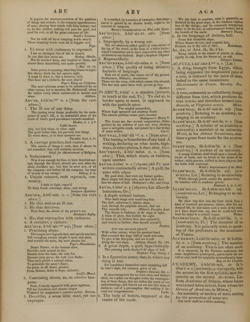It imports the misrepresentation of the qualities of things and actions, to the common apprehensions of men, abusing their minds with false notions; and so, by this artifice, making evil pass for good, and good for evil, in all the great concerns of life. Soulh's Sermons. Nor be with all these tempting words abused; These tempting words were all to Sappho us'd. Pope. 4. To treat with rudeness; to reproach. I am no strumpet; but of life as honest, As you that thus abuse me. Shaksp. Othello. But he mocked them, and laughed at them, and abtised them shamefully, and spake proudly. 1 Mac. vii. 34. Some praise at morning, what they blame at night; But ahvays think the last opinion right. A muse by these is, like a mistress, us'd; This hour she's idoliz'd, the next abused. Pope's Essay on Criticism. The next criticism seems to be introduced for no other reason, but to mention Mr. BickerstafT, whom the author every where endeavours to imitate and abuse. Addison. Abu'se, a-bu'se.437 n. s. [from the verb abuse.] 1. The ill use of any thing. The casting away things profitable for the suste- nance of man's life, is an unthankful abuse of the fruits of God's good providence towards mankind. Hooker, b. v. § 9. Little knows Any, but God alone, to value right The good before him, but perverts best things To worst abuse, or to their meanest use. Paradise Lost, b. iv. 2. A corrupt practice, bad custom. The nature of things is such, that, if abuses be not remedied, they will certainly increase. Swift for Advancement of Religion. 3. Seducement. Was it not enough for him, to have deceived me: and, through the deceit, abused me; and, after the abuse, forsaken me: but, that he must now, of all the company, and before all the company, lay want of beauty to my charge? Sidney, b. ii. 4. Unjust censure, rude reproach, con- tumely. I dark in light, expos'd To daily fraud, contempt, abuse, and wrong. Sampson Agonistes. Abu'se r, a-bu'-zur. n. s. [from the verb abuse.] 1. He that mal.esan ill use. 2. He that deceives. Next thou, the abuser of thy prince's car. Denham's Sophy. 3. He, that reproaches with rudeness. 4. A ravisher, a violater. Abu'sive, a-lm'-siv.428 adj. [from abuse.'] 1. Practising abuse. The tongue mov'd gently first, and speech was low; Till wrangling science taught it noise and show, And wicked wit arose, thy most abusive foe. Pope's Miscellanies. Dame Nature, as the learned shew, Provides each animal its foe: Hounds hunt the hare; the wily fox Devours your geese, the wolf your flocks: Thus envy pleads a natural claim, To persecute the muse's fame; On poets, in all times, abusive; From Homer, down to Pope, inclusive. StrifCs Miscel. 2. Containing abuse; as, an abusive lam- poon. Next, Comedy appear'd with great applause, Till her licentious and abusive tongue Waken'd the magistrate's coercive power. Roscom. 3. Decei»ful; a sense little used, yet not improper. It is verified, by a number of examples; that what- soever is gained by an abusive treaty, ought to be restored in integrum. Bacon's Considerations on War icith Spain. Abu'sively, a-bu'-siv-le. adv. [irom abuse.] 1. Improperly, by a wrong use. The oil (abusively called spirit) of roses swims at the top of the water, in the form of a white butter; which I remember not to have observed in any other oil drawn in any limbeck. Boyle's Sceptical Chymist. 2. Reproachfully. Abu'siveness, a-bu'-slv-n£ss. n. s. [from abuse.] The quality of being abusive; foulness of language. Pick out of mirth, like stones out of thy ground, Profaneness, filthiness, abusiveness: These are the scum, with which coarse wits abound; The fine may spare these well, yet not go less. Herbert. To ABU'T, a-but'. v. n. obsolete, [aboutir, to touch at the end, Fr.] To end at, to border upon; to meet, or appi'oach to, with the particle ufion. Two mighty monarchies, Whose high upreared and abutting fronts The narrow perilous ocean parts asunder. Shakspeare's Henry V. The Looes are two several corporations, distin- guished by the addition of east and west, abutting upon a navigable creek, and joined by a fair bridge of many arches. Careio. Abu'ttal, a-but'-tal.157. n. s. [from abut.] The butting or boundaries of any land. A writing, declaring on what lands, high- ways, or other places, it does abut. Diet. Abu'tment, a-but'-me'nt. n. s. [from abut.] That, which abuts, or borders, upon another. ABv'sM,a-bim'. n. s.[abys7neyo\d Fr. now written contractedly abime.] A gulf; the same with abyss. My good stars, that were my former guides, Have empty left their orbs, and shot their fires Into the abysm of hell. Shakspeare's Ant. and Cleop. Aby'ss, a-biss'.n. s. [abyssus, Lat. «£We-©- bottomless, Gr.] 1. A depth without bottom. Who shall tempt with wand'ring feet The dark, unbottom'd, infinite abyss; And, through the palpable obscure, find out This uncouth way. Milton's Paradise Lost. Thy throne is darkness, in th' abyss of light; A blaze of glory, that forbids the sight. 0 teach me, to believe thee thus conceal'd; And search no farther, than thyself reveal'd. Dryden. Jove was not more pleas'd With infant nature, when his spacious hand Had rounded this huge ball of earth and seas, To give it the first push, and see it roll Along the vast abyss. Addison, Guard. No. 110. 2. A great depth, a gulf; hyperbolically. The yawning earth disclos'd th' abyss of hell. Dry den's Virg. Georg. i. 3 In a figurative sense; that, in which any thing is lost. For sepulchres themselves must crumbling fall In time's abyss, the common grave of all. Dryden's Juvenal, Sat. x. If, discovering how far we have clear- and distinct ideas, we confine our thoughts within the contempla- tion of those things, that are'within the reach of our understandings; and launch not out into that abyss of darkness, out of a presumption that nothing is be- yond our comprehension. Locke. 4. The body of waters, supposed at the centre of the earth. A U A We are here to consider, what is generally un- derstood by the great abyss, in the common explica- tion of the deluge; and 'tis commonly interpreted, either to be the sea, or subterraneous waters, hid in the bowels of the earth. Burnet's Theory. 5. In the language of divines, hell. From that insatiable abyss, Where flames devour, and serpents hiss, Promote me to thy seat of bliss. Roscommon. Ac, Ak, or Are, ak, ak, a'ke. Being initials in the names of places, as Acton, signify an oak, from the Saxon ac, an oak. Gibson's Camden. ACA'CIA, a-ka'-she-a.eos n. s. [Lat.] 1. A drug, brought from Egypt; which, being supposed the inspissated juice of a tree, is imitated by the juice of sloes, boiled to ihe same consistence. Dictionnaire de Comm. Savary. Tre- voux. 2. A tree, commonly so called here; though different from that, which produces the true acacia; and therefore termed fiseu- docacia, or Virginian acacia. Miller. Acade'mial, ak-a-de'-me-al. adj. [from academy^] Relating to an academy, be- longing to an academy. Acadf/mian, ak-a-de'-me-an. n. s. [from academy.] A scholar of an academy or university; a member ot an university. Wood, in his Athena? Ojconienses, mtD- tions a great feast made for the academi- ans. Acade'mick, ak-a-de'm'ik. n. s. [from academy.] A student of an university. A young academic shall dwell upon a journal, that treats of trade, and be lavish in the praise of the author; while persons, skilled in those subjects, hear the tattle with contempt. Watts's Improvement of the Mini. Acade'mick, ak-a-de'm'ik. adj. [aca- drmicus, Lat] Relating to an university. While through poetic scenes the genius roves, Or wanders wild in academic groves. Dunciad, b. iv. I. 481. Acade'mical, ak-a-d£m'me-kal. adj. [academicus, Lat.] Belonging to an uni- versity. He drew him first into the fatal circle, from a kind of resolved privateness: where, after the aca- demical life, he had taken such a taste of the rural, as I have heard him say, that he could well have bent his mind to a retired course. Wotton. Academi'cian, ak-a-de-mish'an, n. s. [academicien, Fr.] The member of an academy. It is generally used, in speak- ing of the professors in the academies of France. Aca'demist, a-cad'de-mist, or ak'a-ddm- ist. n. s. [from acadnny.] The member of an academy. This is not often used. It is observed, by the Parisian academists, that some amphibious quadrupeds, particularly the sea- calf or seal, hath his epiglottis extraordinarily large. Ray on the Creation. A'CADEMY, a-kad'de-me, or aka- d£m'e n. s. [anciently, ai'd properly, with the accent on the first syllable, now fre- quently on the second Accdemia, Lat. from Academus of Athens, whose house was turned intoa school, from whom the Groves of Academe, in Milton.] I. An assembly or society of men, uniting for the promotion of some art. Our court shall be a little academy,