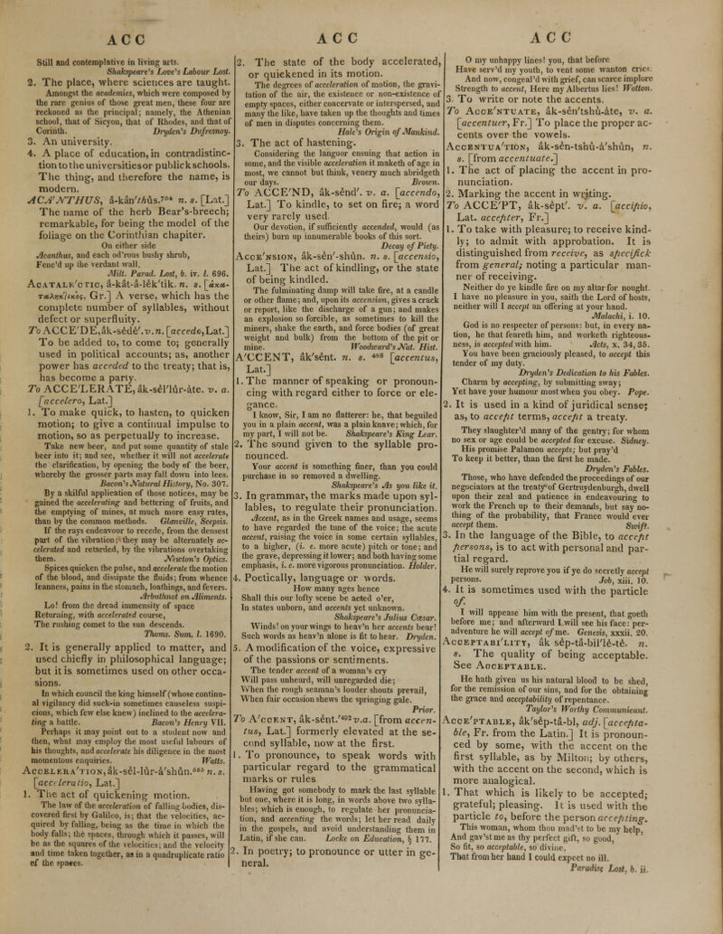Still and contemplative in living arts. Shakspeare's Love's Labour Lost. 2. The place, where sciences are taught. Amongst the academies, which were composed by the rare genius of those great men, these four are reckoned as the principal; namely, the Athenian school, that of Sicyon, that of Rhodes, and that of Corinth. Dryden's Dufresnoy. 3. An university. 4. A place of education, in contradistinc- tion to the universitiesor puhlick schools. The thing, and therefore the name, is modern. ACA'NTHUS, a-kan'Mus.?04 n. s. [Lat.] The name of the herb Bear's-breech; remarkable, for being the model of the foliage on the Corinthian chapiter. On either side Acanthus, and each od'rous bushy shrub, Fenc'd up the verdant wall. Milt. Parad. Lost, b. iv. I. 696. Acatalk/ctic, a-kat-a-lek'tik. n. s. [ux.*- TxhwiiKos, Gr.] A verse, which has the complete number of syllables, without defect or superfluity. roACCE'DE^k-sede'.-y.n.^cce^Lat.] To be added to, to come to; generally used in political accounts; as, another power has acceded to the treaty; that is, has become a parly. To ACCELERATE, ak-seriur-ate. v. a. [accelero, Lat.] 2. To make quick, to hasten, to quicken motion; to give a continual impulse to motion, so as perpetually to increase. Take new beer, and put some quantity of stale beer into it; and see, whether it will not accelerate the clarification, by opening the body of the beer, whereby the grosser parts may fall down into lees. Bacon's Natural History, No. 307. By a skilful application of those notices, may be gained the accelerating and bettering of fruits, and the emptying of mines, at much more easy rates, than by the common methods. Glanville, Scepsis. If the rays endeavour to recede, from the densest part of the vibration; they may be alternately ac- celerated and retarded, by the vibrations overtaking them. Newton's Optics. Spices quicken the pulse, and accelerate the motion of the blood, and dissipate the fluids; from whence leanness, pains in the stomach, loathings, and fevers. Jlrbuthnot on Miments. Lo! from the dread immensity of space Returning, with accelerated course, The rushing comet to the sun descends. Thorns. Sum. I. 1690. 2. It is generally applied to matter, and used chiefly in philosophical language; but it is sometimes used on other occa- sions. In which council the king himself (whose continu- al vigilancy did suck-in sometimes causeless suspi- cions, which few else knew) inclined to the accelera- ting a battle. Bacon's Henry VII. Perhaps it may point out to a student now and then, what may employ the most useful labours of bis thoughts, and accelerate his diligence in the most momentous enquiries. Watts. Acceleration,ak-sdl-lur-a'shfin.fi6S n.s. [acc< leratio, Lat.] 1. The act of quickening motion. The law of the acceleration of falling bodies, dis- covered first by Galileo, is; that the velocities, ac- quired by falling, being as the time in which the body falls; the spaces, through which it passes, will be as the squares of the velocities; and the velocity and time taken together, as in a quadruplicate ratio of the spaces. 2. The state of the body accelerated, or quickened in its motion. The degrees of acceleration of motion, the gravi- tation of the air, the existence or non-existence of empty spaces, either coacervate or interspersed, and many the like, have taken up the thoughts and times of men in disputes concerning them. Hale's Origin of Mankind. 3. The act of hastening. Considering the languor ensuing that action in some, and the visible acceleration it maketh of age in most, we cannot but think, venery much abridgeth our days. Brown. To ACCE'ND, ak-send'. v. a, [accendo, Lat.] To kindle, to set on fire; a word very rarely used. Our devotion, if sufficiently accended, would (as theirs) burn up innumerable books of this sort. Decay of Piety. Acce'nsion, ak-sen'-shun. n. s. [accensio, Lat.] The act of kindling, or the state of being kindled. The fulminating damp will take fire, at a candle or other flame; and, upon its accension, gives a crack or report, like the discharge of a gun; and makes an explosion so forcible, as sometimes to kill the miners, shake the earth, and force bodies (of great weight and bulk) from the bottom of the pit or mine. Woodward's Nat. Hist. A'CCENT, ak'sent. n. s. 4S6 [accentus, Lat.] l.The manner of speaking or pronoun- cing with regard either to force or ele- gance. I know, Sir, I am no flatterer: he, that beguiled you in a plain accent, was a plain knave; which, for my part, I will not be. Shakspeare's King Lear. 2. The sound given to the syllable pro- nounced. Your accent is something finer, than you could purchase in so removed a dwelling. Shakspeare's Jls you like it. . In grammar, the marks made upon syl- lables, to regulate their pronunciation. decent, as in the Greek names and usage, seems to have regarded the tune of the voice; the acute accent, raising the voice in some certain syllables, to a higher, (i. e. more acute) pitch or tone; and the grave, depressing it lower; and both having some emphasis, i.e. more vigorous pronunciation. Holder. 4. Poetically, language or words. How many ages hence Shall this our lofty scene be acted o'er, In states unborn, and accents yet unknown. Shakspeare's Julius Cozsar. Winds! on your wings to heav'n her accents bear! Such words as heav'n alone is fit to hear. Dryden. 5. A modification cf the voice, expressive of the passions or sentiments. The tender accent of a woman's cry Will pass unheard, will unregarded die; When the rough seaman's louder shouts prevail, When fair occasion shews the springing gale. Prior. To A'coent, ak-sent./492v.a. [from accen- tus, Lat.] formerly elevated at the se- cond syllable, now at the first. 1, To pronounce, to speak words with particular regard to the grammatical marks or rules Having got somebody to mark the last syllable but one, where it is long, in words above two sylla- bles; which is enough, to regulate her pronuncia- tion, and accenting the words; let her read daily in the gospels, and avoid understanding them in Latin, if she can. Locke on Education, § 177. 2. In poetry; to pronounce or utter in ge- neral. 0 my unhappy lines! you, that before Have serv'd my youth, to vent some wanton crie5 And now, congeal'd with grief, can scarce implore Strength to accent, Here my Albertus lies! Wotton. 3. To write or note the accents. To Acce'ntuate, ak-sen'tshu-ate, v. a. [accentuer, Fr.] To place the proper ac- cents over the vowels. Accentua'tion, ak-s£n-tshu-a'shfin, n. s. [from accentuate^ 1. The act of placing the accent in pro- nunciation. 2. Marking the accent in writing. To ACCETT, ak-sept'. v\ a. [accifiio, Lat. accepter, Fr.] 1. To take with pleasure; to receive kind- ly; to admit with approbation. It is distinguished from receive, as sfiecifick from general; noting a particular man- ner of receiving. Neither do ye kindle fire on my altar for nought. I have no pleasure in you, saith the Lord of hosts, neither will I accept an offering at your hand. Malachi, i. 10. God is no respecter of persons: but, in eveiy na- tion, he that feareth him, and worketh righteous- ness, is accepted with him. Acts, x. 34, 35. You have been graciously pleased, to accept this tender of my duty. Dryden's Dedication to his Fables. Charm by accepting, by submitting sway; Yet have your humour most when you obey. Pope. I. It is used in a kind of juridical sense-j as, to acce/it terms, accept a treaty. They slaughter'd many of the gentry; for whom no sex or age could be accepted for excuse. Sidney. His promise Palamon accepts; but pray'd To keep it better, than the first he made. Dryden's Fables. Those, who have defended the proceedings of our negociators at the treaty-of Gertruydenburgh, dwell upon their zeal and patience in endeavouring to work the French up to their demands, but say no- thing of the probability, that France would ever accept them. Swift. 3. In the language of the Bible, to accefit fiersons, is to act with personal and par- tial regard. He will surely reprove you if ye do secretly accept persons. j0b, xiii. 10. It is sometimes used with the particle of- I will appease him with the present, that goeth before me; and afterward I will see his face: per- adventure he will accept of me. Genesis, xxxii. 20. Acceptability, ak se'p-ta-bil'le-te. n. s. The quality of being acceptable. See Aoceptable. He hath given us his natural blood to be shed, for the remission of our sins, and for the obtaining the grace and acceptability of repentance. Taylor's Worthy Communicant. Acceptable, ak's£p-ta-bl, adj. [accepta- ble, Fr. from the Latin.] It is pronoun- ced by some, with the accent on the first syllable, as by Milton; by others, with the accent on the second, which is more analogical. 1. That which is likely to be accepted; grateful; pleasing. It is used with the particle to, before the person accenting. This woman, whom thou mad'st to be my help, And gav'stmeas thy perfect gift, so good, So fit, so acceptable, so divine, That from her hand I could expect no ill.