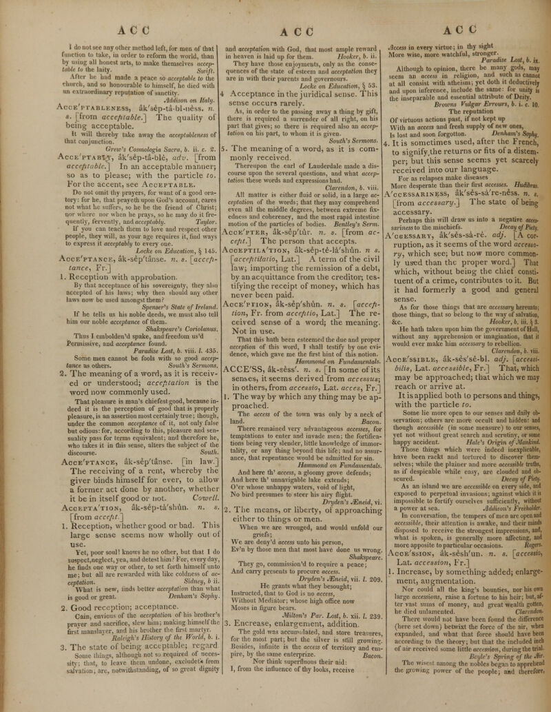 I do not see any other method left, for men of that function to take, in order to reform the world, than by using all honest arts, to make themselves accep- table to the laity. Swift. After he had made a peace so acceptable to the church, and so honourable to himself, he died with an extraordinary reputation of sanctity. Addison on Italy. Acce'ptableness, ak'sep-ta-bl-ness. n. s. [from acceptable.] The quality of being acceptable. It will thereby take away the acceptableness of that conjunction. Grew's Cosmologia Sacra, b. ii. c. 2. Acce'ptabiy, ak'sep-ta-ble, adv. [from accrfifubk:] In an acceptable manner; so as to please; with the particle to. For the accent, see Acceptable. Do not omit thy prayers, for want of a good ora- tory: for he, that prayethupon God's account, cares not what he suffers, so he be the friend of Christ; nor whsre nor when he prays, so he may do it fre- quently, fervently, and acceptably. Taylor. If you can teach them to love and respect other people, they will, as your age requires it, find ways to express it acceptably to every one. Locke on Education, § 145. Acceptance, ak-sep'tanse. n. s. [accep- tance, Fr.] 1. Reception with approbation. By that acceptance of his sovereignty, they also accepted of his laws; why then should any other laws now be used amongst them? Spenser's State of Ireland. If he tells us his noble deeds, we must also tell him our noble acceptance of them. Shakspeare's Coriolanus. Thus I embolden'd spake, and freedom us'd Permissive, and acceptance found. Paradise Lost, b. viii. I. 435. Some men cannot be fools with so good accep- tance as others. South's Sennons. 2. The meaning of a word, as it is receiv- ed or understood; acceptation is the word now commonly used. That pleasure is man's chiefestgood, because in- deed it is the perception of good that is properly pleasure, is an assertion most certainly true; though, under the common acceptance of it, not only false but odious: for, according to this, pleasure and sen- suality pass for terms equivalent; and therefore he, who takes it in this sense, alters the subject of the discourse. South. Acceptance, ak-sep'tanse. [in law.] The receiving of a rent, whereby the giver binds himself for ever, to allow a former act done by another, whether it be in itself good or not. Coivell. Acceptation, ak-sep-ta/sbun. n. s. [from accept.] 1. Reception, whether good or bad. This large sense seems now wholly out of use. Yet, poor soul! knows he no other, but that I do suspect,neglect, yea, and detest him ? For, every day, he finds one way or other, to set forth himself unto me; but all are rewarded with like coldness of ac- ceptation. Sidney, b ii. What is new, linds better acceptation than what is good or great. Denham's Sophy. 2. Good reception; acceptance. Cain, envious of the acceptation of his brother's prayer and sacrifice, slew him; making himself the first manslayer, and his brother the first martyr. Raleigh's History of the World, b. i. 3. The state of being acceptable; regard. Some things, although not so required of neces- sity; that, to leave them undone, excluded from salvation, are, notwithstanding, of so great dignity and acceptation with God, that most ample reward in heaven is laid up for them. Hooker, b. ii. They have those enjoyments, only as the conse- quences of the state of esteem and acceptation they are in with their parents and governours. Locke on Education, § 53. Acceptance in the juridical sense. This sense occurs rarely. As, in order to the passing away a thing by gift, there is required a surrender of all right, on his part that gives; so there is required also an accep- tation on his part, to whom it is given. South'1 s Sermons. 5. The meaning of a word, as it is com- monly received. Thereupon the earl of Lauderdale made a dis- course upon the several questions, and what accep- tation these words and expressions had. Clarendon, b. viii. All matter is either fluid or solid, in a large ac- ceptation of the words; that they may comprehend even all the middle degrees, between extreme fix- edness and coherency, and the most rapid intestine motion of the particles of bodies. Bentley's Serm. Acce'pter, ak-sep'tur. n, s. [from ac- cept.] The person that accepts. Acceptila'tton, ak-sep-te-la'shun. n s. [accr/uilatio, Lat.] A term of the civil law; importing the remission of a debt, by an acquittance from the creditor; tes- tifying the receipt of money, which has never been paid. Acce'ption, ak-sep'shun. n. s. [acce/i- tion, Fr. from accefitio, Lat.] The re- ceived sense of a word; the meaning. Not in use. That this hath been esteemed the due and proper acception of this word, I shall testify by one evi- dence, which gave me the first hint of this notion. Hammond on Fundamentals. ACCE'SS, ak-sess'. n. s. [In some of its senses, it seems derived from accessus; in others, from accessio, Lat. acces, Fr.] 1. The way by which any thing may be ap- proached. The access of the town was only by a neck of land. Bacon. There remained very advantageous accesses, for temptations to enter and invade men; the fortifica- tions being very slender, little knowledge of immor- tality, or any thing beyond this life; and no assur- ance, that repentance would be admitted for sin. Hammond on Fundamentals. And here th' access, a gloomy grove defends; And here th' unnavigable lake extends; O'er whose unhappy waters, void of light, No bird presumes to steer his airy flight. Dryden's JEneid, vi. 2. The means, or liberty, of approaching either to things or men. When we are wronged, and would unfold our griefs; We are deny'd access unto his person, Ev'n by those men that most have done us wrong. Shakspeare. They go, commission'd to require a peace; And cany presents to procure access. Dryden's JEneid, vii. I. 209. He grants what they besought; Instructed, that to God is no access, Without Mediator; whose high office now Moses in figure bears. Milton's Par. Lost, b. xii. I. 239. 3. Encrease, enlargement, addition. The gold was accumulated, and store treasures, for the most part; but the silver is still growinr! Besides, infinite is the access of territory and em- pire, by the same enlerprize. Bacon. Nor think superfluous their aid: I, from the influence of thy looks, receive Access in every virtue; in thy sight More wise, more watchful, stronger. Paradise Lost, b. «, Although to opinion, there be many gods, may seem an access in religion, and such as cannot at all consist with atheism; yet doth it deductively and upon inference, include the same: for unity j8 the inseparable and essential attribute of Deity. Broivns Vulgar Errours, b. i. c. 10. The reputation Of virtuous actions past, if not kept up With an access and fresh supply of new ones, Is lost and soon forgotton. Denham's Sophy. 4. It is sometimes used, after the French, to signify,the returns or fits of a distem- per; but this sense seems yet scarcely received into our language. For as relapses make diseases More desperate than their first accesses. Hudibras. A'ccessariness, ak'ses-sa're-ness. n. «. [from accessary.'] The state of being accessary. Perhaps mis will draw us into a negative atces- sariness to the mischiefs. Decay of Piety. A'csessary, ak'ses-sa-re. adj. [A cor- ruption, as it seems of the word accesso- ry, which see; but now more common- ly used than the proper word.] That which, without being the chief consti- tuent of a crime, contributes to it. But it had formerly a good and general sense. As for those things that are accessary hereunto; those things, that so belong to the way of salvation, &c. Hooker, b. iii. § 3. He hath taken upon him the government of Hull, without any apprehension or imagination, that it would ever make him accessary to rebellion. Clarendon, b. viii. Accessible, ak-ses'se-bl. adj. [accessi- bilis, Lat. accessible, Fr.] That, which may be approached; that which we may reach or arrive at. It is applied both to persons and things, with the particle to. Some lie more open to our senses and daily ob- servation; others are more occult and hidden: and though accessible (in some measure) to our senses, yet not without great search and scrutiny, or some happy accident. Hale's Origin of Mankind. Those things which were indeed inexplicable, have been rackt and tortured to discover them- selves; while the plainer and more accessible truths, as if despicable while easy, are clouded and ob- scured. Decay of Piety- As an island we are accessible on every side, and exposed to perpetual invasions; against which it is impossible to fortify ourselves sufficiently, without a power at sea. Addison's Freeholder. In conversation, the tempers of men arc open and accessible, their attention is awake, and their minds disposed to receive the strongest impressions, and, what is spoken, is generally more affecting, and more apposite to particular occasions. Rogers. Accession, ak-sesh'un. n. s. [accessio, Lat. accession, Fr.] 1. Increase, by something added; enlarge- ment, augmentation. Nor could all the king's bounties, nor his own large accessions, raise a fortune to his heir; but,af- ter vast sums of money, and great wealth gotten, he died unlamcnted. Clarendon- There would not have been found the difference (here set down) betwixt the force of the air, when expanded, and what that force should have been according to the theory; but that the included inch of air received some little accession, during the trial. Beyle's Sping of the Mr. The wisest among the nobles began to apprehend the giowing power of the people; and therefore,