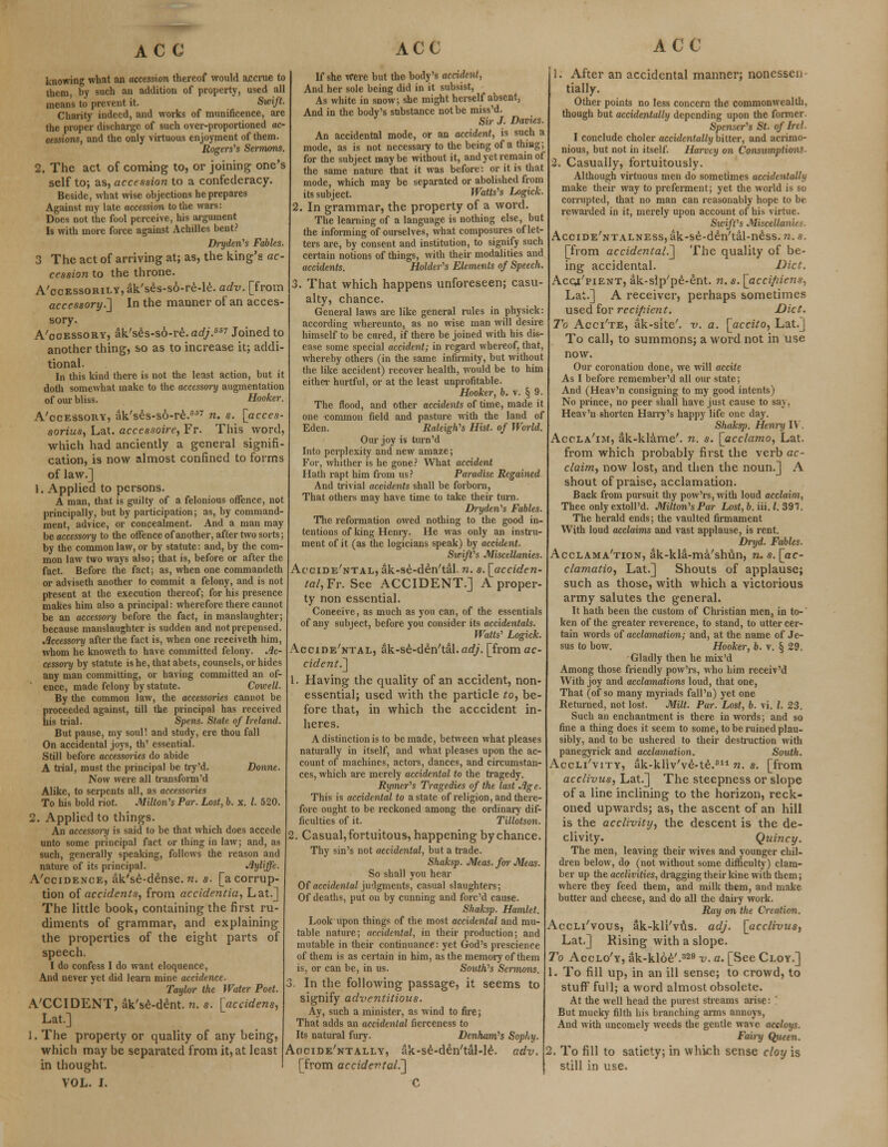 knowing what an accession thereof would accrue to them, by such an addition of property, used all means to prevent it. Swift. Charity indeed, and works of munificence, are the proper discharge of such over-proportioned ac- cessions, and the only virtuous enjoyment of them. Rogers's Sermons. 2. The act of coming to, or joining one's self to; as, accession to a confederacy. Beside, what wise objections he prepares Against my late accession to the wars: Does not the fool perceive, his argument Is with more force against Achilles bent? Dryden's Fables. 3 The act of arriving at; as, the king's ac- cession to the throne. A'ocEssoRiLY,ak'ses-s6-re-le. adv. [from accessory^] In the manner of an acces- sory. Accessory, ak'ses-so-re. adj.65'1 Joined to another thing, so as to increase it; addi- tional. In this kind there is not the least action, but it doth somewhat make to the accessory augmentation of our bliss. Hooker. A'ccessouy, ak's£s-s6-re.fi''7 n. s. [acces- sorius, Lat. acccssoire, Fr. This word, which had anciently a general signifi- cation, is now almost confined to forms of law.] 1. Applied to persons. A man, that is guilty of a felonious offence, not principally, but by participation; as, by command- ment, advice, or concealment. And a man may be accessory to the offence of another, after two sorts; by the common law, or by statute: and, by the com- mon law two ways also; that is, before or after the fact. Before the fact; as, when one commandeth or adviseth another to commit a felony, and is not present at the execution thereof; for his presence makes him also a principal: wherefore there cannot be an accessory before the fact, in manslaughter; because manslaughter is sudden and not prepensed. Accessory after the fact is, when one receiveth him, whom he knoweth to have committed felony. Ac- cessory by statute is he, that abets, counsels, or hides any man committing, or having committed an of- ence, made felony by statute. Cowell. By the common law, the accessories cannot be proceeded against, till the principal has received his trial. Spens. State of Ireland. But pause, my soul! and study, ere thou fall On accidental joys, th' essential. Still before accessm~ies do abide A trial, must the principal be try'd. Donne. Now were all transform'd Alike, to serpents all, as accessories To his bold riot. Milton's Par. Lost, b. x. /. 520. 2. Applied to things. An accessory is said to be that which does accede unto some principal fact or thing in law; and, as such, generally speaking, follows the reason and nature of its principal. 'fyl'ffe. A'ccidence, ak'se-dense.w. s. [a corrup- tion of accidents, from accidentia, Lat.] The little book, containing the first ru- diments of grammar, and explaining the properties of the eight parts of speech. I do confess I do want eloquence, And never yet did learn mine accidence. Taylor the Water Poet. A'CCIDENT, ak'se-dent. n. s. [accidens, Lat.] 1. The property or quality of any being, which may be separated from it, at least in thought. VOL. I. If she Were but the body's accident, And her sole being did in it subsist, As white in snow; she might herself absent, And in the body's substance not be miss'd. Sir J. Davits. An accidental mode, or an accident, is such a mode, as is not necessary to the being of a thing; for the subject maybe without it, and yet remain of the same nature that it was before: or it is that mode, which may be separated or abolished from its subject. Watts's Logick. . In grammar, the property of a word. The learning of a language is nothing else, but the informing of ourselves, what composures of let- ters are, by consent and institution, to signify such certain notions of things, with their modalities and accidents. Holder's Elements of Speech. 3. That which happens unforeseen; casu- alty, chance. General laws are like general rules in physick: according whereunto, as no wise man will desire himself to be cured, if there be joined with his dis- ease some special accident; in regard whereof, that, whereby others (in the same infirmity, but without the like accident) reeover health, would be to him either hurtful, or at the least unprofitable. Hooker, 6. v. § 9. The flood, and other accidents of time, made it one -common field and pasture with the land of Eden. Raleigh's Hist, of World. Our joy is turn'd Into perplexity and new amaze; For, whither is he gone? What accident Hath rapt him from us? Paradise Regained And trivial accidents shall be forborn, That others may have time to take their turn. Dryden's Fables. The reformation owed nothing to the good in- tentions of king Henry. He was only an instru- ment of it (as the logicians speak) by accident. Swift's Miscellanies. Accide'ntal, ak-se-deVtal. n. s. [acciden- tal,?^ See ACCIDENT.] A proper- ty non essential. Coneeive, as much as you can, of the essentials of any subject, before you consider its accidentals. Watts' Logick. AccmE'NTAL, ak-se-den'tal. adj. [from cc- cident.~\ 1. Having the quality of an accident, non- essential; used with the particle to, be- fore that, in which the acccident in- heres. A distinction is to be made, between what pleases naturally in itself, and what pleases upon the ac- count of machines, actors, dances, and circumstan- ces, which are merely accidental to the tragedy. Rymer's Tragedies of the last Age. This is accidental to a state of religion, and there- fore ought to be reckoned among the ordinary dif- ficulties of it. Tillotson. 2. Casual, fortuitous, happening by chance. Thy sin's not accidental, but a trade. Shaksp. Meas. for Meas. So shall you hear Of accidental judgments, casual slaughters; Of deaths, put on by cunning and fore'd cause. Shaksp. Hamlet. Look upon things of the most accidental and mu- table nature; accidental, in their production; and mutable in their continuance: yet God's prescience of them is as certain in him, as the memory of them is, or can be, in us. South's Sermons. 3. In the following passage, it seems to signify adventitious. Ay, such a minister, as wind to fire; That adds an accidental fierceness to Its natural fury. Denham's Sophy. Acicide'ntally, ak-se-den'tal-le*. adv. [from accidental^ C ACC 1. After an accidental manner; nonessen tially. Other points no less concern the commonwealth, though but accidentally depending upon the former. Spenser's St. of Irel. I conclude choler accidentally bitter, and acrimo- nious, but not in itself. Harvey on Consumptions. 2. Casually, fortuitously. Although virtuous men do sometimes accidentally make their way to preferment; yet the world is so corrupted, that no man can reasonably hope to be rewarded in it, merely upon account of his virtue. Swift's Miscellanies. Accide'ntalness, ak-se-den'tal-ness. n. s. [from accidental.^ The quality of be- ing accidental. Diet. Acqj/pient, ak-sip'pe-ent. n. s. [acci/iiens, Lat.] A receiver, perhaps sometimes used for recipient. Diet. To Acci'te, ak-site'. v. a. [accito, Lat.] To call, to summons; a word not in use now. Our coronation done, we will accile As I before remember'd all our state; And (Heav'n consigning to my good intents) No prince, no peer shall have just cause to saj. Heav'n shorten Harry's happy life one day. Shaksp. Henry IV. Accla'im, ak-klame'. n. s. [acclamo, Lat. from which probably first the verb ac- claim, now lost, and then the noun.] A shout of praise, acclamation. Back from pursuit thy pow'rs,with loud acclaim, Thee only extoll'd. Milton's Par Lost,b.iii.l.391. The herald ends; the vaulted firmament With loud acclaims and vast applause, is rent. Dryd. Fables. Acclama'tion, ak-kla-ma'shvin, n. s. [ac- clamatio, Lat.] Shouts of applause; such as those, with which a victorious army salutes the general. It hath been the custom of Christian men, in to- ken of the greater reverence, to stand, to utter cer- tain words of acclamation; and, at the name of Je- sus to bow. Hooker, b. v. § 29. Gladly then he mix'd Among those friendly pow'rs, who him receiv'd With joy and acclamations loud, that one, That (of so many myriads fall'n) yet one Returned, not lost. Milt. Par. Lost, b. vi. /. 23. Such an enchantment is there in words; and so fine a thing does it seem to some, to be ruined plau- sibly, and to be ushered to their destruction with panegyrick and acclamation. South. Acclj/vity, ak-kliv've-te.811 n. s. [from acclivus, Lat.] The steepness or slope of a line inclining to the horizon, reck- oned upwards; as, the ascent of an hill is the acclivity, the descent is the de- clivity. Quincy. The men, leaving their wives and younger chil- dren below, do (not without some difficulty) clam- ber up the acclivities, dragging their kine with them; where they feed them, and milk them, and make butter and cheese, and do all the dairy work. Ray on the Creation. Accli'vous, ak-kli'vus. adj. [acclivus, Lat.] Rising with a slope. To Acclo'y, ak-kloe'.329 v. a. [See Cloy.] 1. To fill up, in an ill sense; to crowd, to stuff full; a word almost obsolete. At the well head the purest streams arise: ' But mucky filth his branching arms annoys, And with uncomely weeds the gentle wave accloys. Fairy Queen. 2. To fill to satiety; in which sense cloy is still in use.
