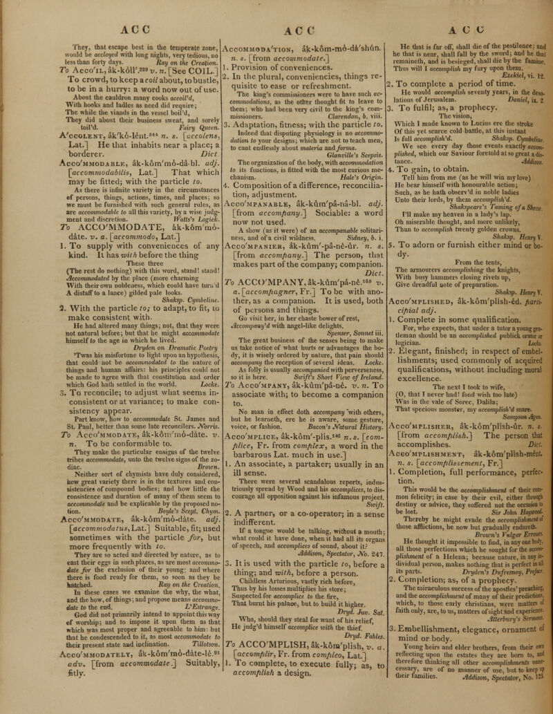 They, that escape best in the temperate zone, would be accloycd with long nights, very tedious, no less than forty days. Ray on the Creation. To Acco'il, ak-koir.229 v. n. [See COIL.] To crowd, to keep a coil about, to bustle, to be in a hurry: a word now out of use. About the cauldron many cooks accoiVd, With hooks and ladles as need did require; The while the viands in the vessel boil'd, They did about their business sweat, and sorely toil'd. Fairy Queen. A'ccolent, ak'ko-lent.644 n. s. [accolens^ Lat.] He that inhabits near a place; a borderer. Diet Acco'mmodable, ak-kom'mo-da-bl. adj. [accom?nodabilis, Lat.] That which may be fitted; with the particle to. As there is infinite variety in the circumstances ef persons, things, actions, times, and places; so we must be furnished with such general rules, as are accommodable to all this variety, by a wise judg- ment and discretion. Watts^s Logick. To ACCO'MMODATE, ak-k6m'mo- date. v. a. [accommodo, Lat.] 1. To supply with conveniences of any kind. It has with before the thing These three (The rest do nothing) with this word, stand! stand! Accommodated by the place (more charming With their own nobleness, which could have tun. d A distaff to a lance) gilded pale looks. Shaksp. Cymbeline. 2. With the particle to; to adapt, to fit, to make consistent with He had altered many things; not, that they were not natural before; but that he might accommodate himself to the age in which he lived. Dryden on Dramatic Poetry 'Twas his misfortune to light upon an hypothesis, that could not be accommodated to the nature of things and human affairs: his principles could not he made to agree with that constitution and order which God hath settled in the world. Locke. 3. To reconcile; to adjust what seems in- consistent or at variance; to make con- sistency appear. Part know, how to accommodate St. James and St. Paul, better than some late reconcilers. Norris. To Acco'mmodate, ak-koip/mo-date. v. n. To be conformable to. They make the particular ensigns of the twelve tribes accommodate, unto the twelve signs of the zo- diac. Brown. Neither sort of chymists have duly considered, how great variety there is in the textures and con- sistencies of compound bodies; and how little the consistence and duration of many of them seem to accommodate and he explicable by the proposed no- tion. Boyle's Scept. Chym. Acco'mmodate, ak-kom'mo-date. adj. [accommodatus,Lat.] Suitable, fit; used sometimes with the particle for, but more frequently with to. They are so acted and directed by nature, as to cast their eggs in such places, as are most accommo- date for the exclusion of their young; and where there is food ready for them, so soon as they be hatched. Ray on the Creation. In these cases we examine the why, the what, and the how, of things; and propose means accommo- date to the end. VEstrange. God did not primarily intend to appoint this way of worship; and to impose it upon them as that which was most proper and agreeable to him: but that he condescended to it, as most accommodate to their present state aud inclination. Tillotson. Acco'mmodately, ak-kom'mo-date-le.91 adv. Tfrom accommodated] Suitably, fitly. Accommodation, ak-kom-mo-da'shtin. n. s. [from accommodate.] 1. Provision of conveniences. 2. In the plural, conveniencies, things re- quisite to ease or refreshment. The king's commissioners were to have such ac- commodations, as the other thought fit to leave to them; who had been very civil to the king's com- missioners. Clarendon, b. viii. 3. Adaptation, fitness; with the particle to. Indeed that disputing physiology is no accommo- dation to jour designs; which are not to teach men, to cant endlessly about materia and forma. danville's Scepsis. The organization of the body, with accommodation to its functions, is fitted with the most curious me- chanism. HaWs Origin. 4. Composition of a difference, reconcilia- tion, adjustment. Acco'mpanable, ak-kiim'pa-na-bl. adj. [from accompany?] Sociable: a word now not used. A show (as it were) of an accompanable solitari- ness, and of a civil wildness. Sidney, b. i. Acco'mpanier, ak-kum'-pa-ne-tir. n. s. [from accompany.] The person, that makes part of the company; companion. Diet. To ACCO'MPANY^k-kum'pa-ne.1^ -u. a. [accotnpagner, Fr.] To be with ano- ther, as a. companion. It is used, both of persons and things. Go visit her, in her chaste bower of rest, Accompany 'd with angel-like delights. Spenser, Sonnet iii. The great business of the senses being to make us take notice of what hurts or advantages the bo- dy, it is wisely ordered by nature, that pain should accompany the reception of several ideas. Locke. As folly is usually accompanied with perverseness, so it is here. SwifVs Short View of Ireland. To Acco'mpany, ak-ktim'pa-ne. v. n. To associate with; to become a companion to. No man in effect doth accompany with others, but he learneth, ere he is aware, some gesture, voice, or fashion. Bacon's Natural History. Acco'mplice, ak-kom'-plis.142 n.s. [com- plice, Fr. from complex, a word in the barbarous Lat. much in use.] 1. An associate, a partaker; usually in an ill sense. There were several scandalous reports, indus- triously spread by Wood and his accomplices, to dis- courage all opposition against his infamous project. Swift. 2. A partner, or a co-operator; in a sense indifferent. If a tongue would be talking, without a mouth; what could it have done, when it had all its organs of speech, and accomplices of sound, about it? Addison, Spectator, No. 247. 3. It is used with the particle to, before a thing; and with, before a person. Childless Arturious, vastly rich before, Thus by his losses multiplies his store; Suspected for accomplice to the fire, That burnt his palace, but to build it higher. Dryd. Juv. Sat. Who, should they steal for want of his relief He judg'd himself accomplice with the thief. Dryd. Fables. To ACCOMPLISH, ak-k6m'plish, v. a. [accomplir, Fr. from compleo, Lat.] 1. To complete, to execute fully; as, to accomplish a design. He that is far off, shall die of the pestilence; and he that is near, shall fall by the sword; and he thai rcmaineth, and is besieged, shall die by the famine. Thus will I accomplish my fury upon them. Ezekiel, vi. 12. 2. To complete a period of time. He would accomplish seventy years, in the deso- lations of Jerusalem. Daniel, ix. 2 3. To fulfil; as, a prophecy. The vision, Which I made known to Lucius ere the stroke Of this yet scarce cold battle, at this instant Is full accomplished. Shaksj). Cymbeline. We see every day those events exactly accom- plished, which our Saviour foretold at so great a dis- tance. Addison. 4. To gain, to obtain. Tell him from me (as he will win my love) He bear himself with honourable action; Such, as he hath observ'd in noble ladies Unto their lords, by them accomplished. Shakspeare^s Taming of a Shrcv I'll make my heaven in a lady's lap. Oh miserable thought, and more unlikely, Than to accomplish twenty golden crowns. Shaksp. Henry V. 5. To adorn or furnish either mind or bo- dy. From the tents, The armourers accomplishing the knights, With busy hammers closing rivets up, Give dreadful note of preparation. Shaksp. Henry V, Accomplished, ak-kom'pllsh-ed. parti- cipial adj. 1. Complete in some qualification. For, who expects, that under a tutor a young gen- tleman should be an accomplished publick orator or logician. Loeb. 2. Elegant, finished; in respect of embel- lishments; used commonly of acquired qualifications, without including moral excellence. The next I took to wife, (0, that I never had! fond wish too late) Was in the vale of Sorec, Dalila; That specious monster, my accomplished snare. Sampson Jlgon. Acco'mplisheu, ak-kom'plish-iir. n. s. [from accomplish.] The person that accomplishes. Diet. Accomplishment, ak-kom'plish-mint. n. s. [accomplissement, Fr.] 1. Completion, full performance, perfec- tion. This would be the accomplishment of their com- mon felicity; in case by their evil, either through destiny or advice, they suffered not the occasion to be lost. Sir John Haywood. Thereby he might evade the accomplishment of those afflictions, he now but gradually endureth. Brown's Vulgar Enours. He thought it impossible to find, in anyonebodj, all those perfections which he sought for the accom- plishment of a Helena; because nature, in any in- dividual person, makes nothing that is perfect in all its parts. Dryden^s Dufresiwy, Prefact. 2. Completion; as, of a prophecy. The miraculous success of the apostles' preachiri, and the accomplishment of many of their predictions, which, to those early christians, were matters of faith only, are, to us, matters of sight and experience Atterburyes Sermons. 3. Embellishment, elegance, ornament of mind or body. Young heirs and elder brothers, from their own reflecting upon the estates they are born to, and therefore thinking all other accomplishments unne- cessary, are of no manner of use, but to keep »P their families. Addison, Spectator, No. 1»