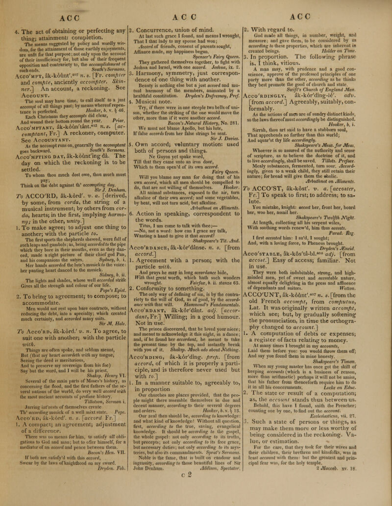 4. The act of obtaining or perfecting any thing; attainment: completion. The means suggested by policy and wordly wis- dom for the attainment of those earthly enjoyments, are unfit for that purpose; not only upon the account of their insufficiency for, but also of their frequent opposition and contrariety to, the accomplishment of such ends. South's Sermons. Acco'mpt, ak-kount'.407 n. s. [Fr. compter and comfite, anciently accomfiter. Skin- ner.'] An account, a reckoning. See Account. The soul may have time, to call itself to a just accompt of all things past; by means whereof repen- tence is perfected. Hooker, b. v. § 46. Each Christmas they accompts did clear, And wound their bottom round the year. Prim: Acoo'mptant, ak-koun'tant.412 n. s. [etc- com/itant, Fr.] A reckoner, computer. See Accountant. As the accompt runs on, generally the accomptant goes backward. South's Sermons. Acco'mpting day, ak-kount'ing da. The day on which the reckoning is to be settled. To whom thou much dost owe, thou much must pay; Think on the debt against th' accomphng day. Sir J. Denham. To ACCO'RD, ak-kord'. v. a. [derived, by some, from corda, the string of a musical instrument; by others from cor- da, hearts; in the first, implying harmo- ny; in the other, unity.'] 1. To make agree; to adjust one thing to another; with the particle to. The first sports the shepherds shewed, were full of such leaps and gambols; as, being accorded to the pipe which they bore in their mouths, even as they dan- ced, made aright picture of their chief god Pan, and his companions the satyrs. Sydney, b. i. Her hands accorded the lute's musick <o the voice: her panting heart danced to the musick. Sidney, b. ii. The lights and shades, whose well accorded strife Gives all the strength and colour of our life. Pope's Epist. 2. To bring to agreement; to compose; to accommodate. Men would not rest upon bare contracts, without reducing the debt, into a specialty; which created much certainty, and accorded many suits. Sir M. Hale. To Acco'rd, ak-kord/ v. n. To agree, to suit one with another; with the particle with. Things are often spoke, and seldom meant, But (that my heart accordeth with my tongue, Seeing the. deed is meritorious, And to preserve my sovereign from his foe) Say but the word, and I will be his priest. Shaksp. Henry VI. Several of the main parts of Moses's history, as concerning the flood, and the first fathers of the se- veral nations of the world, do veiy well accord with the most ancient accounts of profane history. Tillotson, Sermon i. Jarring int'rests of themselves create Th' according musick of a well mixt state. Pope. Acco'rd, ak-kord'. n. s. [accord Fr.] 1. A compact; an agreement; adjustment of a difference. There was no means for him, to satisfy all obli- gations to God and man; but to ofler himself, for a mediator of an accord and peace between them. Huron's Hen. VII. If both are satisfy'd with this accord, , Swear by the laws of knighthood on my sword. 2. Concurrence, union of mind. At last such grace I found, and means I wrought, That I that lady to my spouse had won; Accord of friends, consent of parents sought, Affiance made, my happiness begun. Spenser's Fairy Queen. They gathered themselves together, to fight with Joshua and Israel, with one accord. Joshua, ix. 2. 3. Harmony, symmetry, just correspon- dence of one thing with another. Beauty is nothing else but a just accord and mu- tual harmony of the members, animated by a healthful constitution. Dryden's Dufresnoy, Pref. %. Musical note. Try, if there were in one steeple two bells of uni- son, whether the striking of the one would move the other, more than if it were another accord. Bacon's Natural History, No. 281. We must not blame Apollo, but his lute, If false accords from her false strings be sent. Sir J. Davies. 5. Own accord; voluntary motion: used both of persons and things. Ne Guyon yet spake word, Till that they came unto an iron door, Which to them open'd of its own accord. Fairy Queen. Will you blame any man for doing that of his own accord, which all men should be compelled to do, that are not willing of themselves. Hooker. All animal substances, exposed to the air, turn alkaline of their own accord; and some vegetables, by heat, will not turn acid, but alkaline. Arbuthnot on Aliments. 6. Action in speaking, correspondent to the words. Titus, I am come to talk with thee;— —No, not a word: how can I grace my talk, Wanting a hand to give it that accord! Shakspeare's Tit. And. Accordance, ak-korManse. n. s. [from accord.] 1. Agreement with a person; with the particle with. And prays he may in long accordance bide, With that great worth, which hath such wonders wrought. Fairfax, b. ii. stanza 63. 2. Conformity to something. The only way of defining of sin, is by the contra- riety to the will of God, as of good, by the accord- ance with that will. Hammond's Fundamentals. Acco'rdant, ak-kor'dant. adj. [accor- dant, Fr.] Willing; in a good humour. Not in use. The prince discovered, that he loved your niece; and meant to acknowledge it this night, in a dance; and, if he found her accordant, he meant to take the present time by the top, and instantly break with you of it. Shaksp. Much ado about Nothing. Acco'rding, ak-kor'ding. fire/i. [from accord, of which it is properly a parti- ciple, and is therefore never used but with to.] [.In a manner suitable to, agreeably to, in proportion Our churches are places provided, that the peo- ple might there assemble themselves in due and decent manner, according to their several degrees and orders. Hooker, b. v. § 13. Our zeal then should be, according to knowledge: and what kind of knowledge? Without all question, first, according to the true, saving, evangelical knowledge. It should be according to the gospel, the whole gospel: not only according to its truths, but precepts; not only according to its free grace, but necessary duties; not only according to its mys- teries, but also its commandments. Sprat's Sermons. Noble is the fame, that is built on candour and ingenuity, according to those beautiful lines of Sir c 2 2. With regard to. God made all things, in number, weight, and measure; and gave them, to be considered by us according to these properties, which are inherent in created beings. Holder on Time. 3. In proportion. The following phrase is, I think, vitious. A man may, with prudence and a good con- science, approve of the professed principles of one party more than the other, according as he thinks they best promote the good of church and state. Swift's Church of England Man. Accordingly, ak-kor'ding-le'. adv. [from accord.] Agreeably, suitably, con- formably. As the actions of men are of sundry distinct kinds, so the laws thereof must accordingly be distinguished. Hooker, b. i. Sirrah, thou art said to have a stubborn soul, That apprehends no further than this world; And squar'st thy life accordingly. Shakspeare's Meas.for Meat,. Whoever is so assured of the authority and sense of scripture, as to believe the doctrine of it, and to live accordingly, shall be saved. Tillots. Preface. Mealy substances, fermented, turn sour. Accord- ingly, given to a weak child, they still retain their nature; for bread will give them the ©holic. Arbuthnot on Aliments. To ACCOST, ak-kost'. v. a. [accoster, Fr.] To speak to first; to address; to sa- lute. You mistake, knight: uecost her, front her, board her, woo her, assail her. Shakspeare's Twelfth Night. At length, collecting all his serpent wiles, With soothing words renew'd, him thus accosts. Parad. Reg I first accosted him: I su'd, I sought; And, with a loving force, to Pheneus brought. Dryden's AZneid. Acco'stable, ak-kos'ta-bl.406 adj. [from accost.] Easy of access; familiar. Not in use. They were both indubitable, strong, and high- minded men, yet of sweet and accostable nature, almost equally delighting in the press and affluence of dependants and suitors. Wotton. ACCO'UNT, ak-k6unt'.4°7 n. s. [from the old French accomfit, from computus, Lat. It was originally written accomfit, which see; but, by gradually softening the pronunciation, in time the orthogra- phy changed to account.] 1. A computation of debts or expenses; a register of facts relating to money. At many times I brought in my accounts, Laid them before you: you would throw them off: And say you found them in mine honesty. Shakspeare's Timon. When my young master has once got the skill of keeping accounts (which is a business of reason, more than arithmetic) perhaps it will not be amiss, that his father from thenceforth require him to do it in all his concernments. Locke on Educ. 2. The state or result of a computation; as, the account stands thus between us. Behold, this have I found, saith the Preacher; counting one by one, to find out the account. Ecclesiasticus, vii. 21. 3. Such a state of persons or things, as may make them more or less worthy of being considered in the reckoning. Va- lue, or estimation. For the care, that they took for their wives and their children, their brethren and kinsfolks, was in least account with them: but the greatest and prin- cipal fear was, for the holy temple.