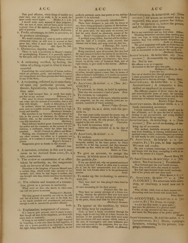 That good affection, which things of smaller ac- count have once set on work, is by so much the more easily raised higher. Hooker, b. v. § 35. I should make more account of their judgment, who are men of sense, and yet have never touched a pencil; than of the opinion, given by the greatest part of painters. Dryden's Dufresnoy. 4. Profit; advantage; to turn to account, is to produce advantage. We would establish our souls in such a solid and substantial virtue, as will turn to account in that great day, when it must stand the test of infinite wisdom and justice. Add. Sped. No. 399. 5. Distinction, dignity, rank. There is such a peculiarity in Homer's manner of apostrophizing Eumaeus: it is generally applied, by that poet, only to men of account and distinction. Pope's Odyssey; notes. 6. A reckoning verified, by finding the value of a thing, equal to what it was ac- counted. Considering the usual motives of human actions, which are pleasure, profit, and ambition; I cannot yet comprehend, how those persons find their account in any of the three. Swift. 7. A reckoning, referred to, or sum charg- ed upon any particular person; and thence, figuratively, regard; considera- tion; sake. If he hath wronged thee, or oweth thee aught, put that on my account. Philemon, i. 8. This must be always remembered; that nothing can come into the account of recreation, that is not done with delight. Locke on Education, § 197. In matters, where his judgment led him to op- pose men on a public account, he would do it vigo- rously and heartily. Atterbury's Sermons. The assertion is our Saviour's, though uttered by him in the person of Abraham the father of the faithful; who, on the account of that character, is very fitly introduced. Atterbury. These tribunes kindled great dissentions between ihe nobles and the commons, on the account of Co- riolanus, a nobleman, whom the latter had im- peached. Swift's Contests in Athens and Rome. Nothing can recommend itself to our love, on any other account, but either as it promotes our present, or is a means to assure to us a future hap- piness. Rogers's Sermon v. Sempronius gives no thanks on this account. Addison's Cato. 8. A narrative, relation; in this use it may seem to be derived from conte, Fr. a tale, a narration. 9. The review or examination of an affair taken by authority; as, the magistrate took an account of the tumult. Therefore is the kingdom of heaven likened unto a certain king, which would take account of his servants; and, when he had begun to reckon, one was brought unto him, which owed him ten thousand talents. Matt. xix. 23, 24. 10. The relation and reasons of a transac- tion, given to a person in authority. What need we fear, who knows it, when none can call our power'to account. Shakspeare's Macbeth. The true ground of morality can only be the will and law of a God, who sees men in the dark, has in his hands rewards and punishments, and power enough to call to account the proudest offender. Locke. 11. Explanation; assignment of causes. It is easy to give account, how it comes to pass, that though all men desire happiness, yet their wills cany them so contrarily. Locke. It being in our author's account, a right acquired by begetting, to rule over those he had begotten, it was not a power possible to be inherited; because the right, being consequent to, and built on, an act perfectly personal, made that power so too, and im- possible to be inherited. Locke. 12. An opinion, previously established. These were designed to join with the forces at sea; there being prepared a number of flat-bottom- ed boats, to transport the land forces under the wing of the great navy: for they made no account, but that the navy should be absolutely master of the seas. Bacon's Considerations on War with Spain. A prodigal young fellow, that had sold his clothes; upon the sight of a swallow, made account, that summer was at hand, and away went his shirt too. L'Estrange, Fab. exxvii. 13. The reasons of any thing collected. Being convinced, upon all accounts, that they had the same reason to believe the history of our Saviour, as that of any other person, to which they them- selves were not actually eye-witnesses; they were bound, by all the rules of historical faith, and of right reason, to give credit to this history. Addison. 14. In law. Account is, in the common law, taken for a writ or action, brought against a man; that, by means of office or business undertaken, is to render an account unto another; as, a bailiff toward his master, a guar- dian to his ward. Cowell. To Acco'unt, ak-kount'. v. a. [See AC- COUNT.] 1. To esteem, to think, to hold in opinion. That also was accounted a land of giants. Deut. 2. To reckon, to compute. Neither the motion of the moon, whereby months are computed, nor the sun, whereby years are ac- counted, consisteth of whole numbers. Brown's Vulgar Errours. 3. To assign to, as a debt; with the par- ticle to. For some years really accrued the yearly sum of two hunched thousand pounds to the king's coffers; and it was, in truth, the only project, that was ac- counted to his own service. Clarendon. 4. To hold in esteem; with of. Silver was nothing accounted of, in the days of Solomon. Chron. To Acco'unt, ak-kount'. v. n. i. To reckon. The calendar months are likewise arbitrarily and unequally settled, by the same power; by which months we, to this day, account: and they measure and make up that, which we call the Julian year. Holder on Time. 2. To give an account, to assign the causes; in which sense it is followed by the particlejror. If any one should ask, why our general continued so easy to the last? I know no other way to account for it, but by that unmeasurable love of wealth, which his best friends allow to be his predominant passion. Sxcift. 3. To make up the reckoning; to answer; with/or. Then thou shalt see him plung'd when least he fears; At once accounting for his deep arrears. Di-yden's Juv. Sal. xiii. They have no uneasy presages of a future rec- koning, wherein the pleasures they now taste must be accounted for; and may perhaps be outweighed by the pains, which shall thee lay hold of them. Atterbury's Sennons. 4. To appear as the medium, by which any thing may be explained. Such, as have a faulty circulation through the lungs, ought to eat very little at a time; because the increase of the quantity of fresh chyle must make that circulation still more uneasy: which, indeed, is the case of consumptive and some asthmatic per- sons; and accounts for the symptoms, they are trou- bled with after eating. Arbuth, on Aliments. Acco'untable, ak-k6un'ta-bl. adj. [from account.'] Of whom an account may be required; who must answer for: follow- ed by the particle to, before the person; andybr, before the thing. Accountable to none, But to my conscience and my God alone. Oldham. Thinking themselves excused, from standing upon their own legs, or being accountable for their own conduct, they very seldom trouble themselves with enquiries. Locke on Education. The good magistrate will make no distinction: for the judgment is God's; and he will look upon him- self, as accountable at his bar/or the equity of it. Atterburxfs Sermons. Accou'ntant, ak-kovm'tant. adj. [from account.] Accountable to; responsible for Not in use. His offence is so, as it appears Accountant to the law upon that pain. Shakspeare's Meas.for Meas. I love her too; Not out of absolute lust (though peradventure 1 stand accountant for as great a sin) But partly led to diet my revenge. Shaksp. Othello. Acco'untant, ak-kotin'tant. n. s [See Accomptant.] A computer; a man, skilled or employed in accounts. The different compute of divers states; the short and irreconcileable years of some; the exceeding errour in the natural frame of others; and the false deductions of ordinary accountants in most. Brown's Vulgar Errours. Acco'unt-book, ak-kount'-book. n. s. A book containing accounts. I would endeavour, to comfort myself upon the loss of friends, as I do upon the loss of money; by turning to my account-book, and seeing whether I have enough left for my support. Swift. Acco'unting, ak-koun'ting. n s. [from account.] The act of reckoning, or ma- king up of accounts. This method, faithfully observed, must keep a man from breaking, or running behind-hand, in his spiritual estate; which, without frequent accountings-, he will hardly be able to prevent. South's Sermons. To Acco'uple, ak-kup'pl. v. a. [ac- coujiler, Fr.] To join, to link together. We now use couple. He sent a solemn embassage, to treat a peace and league with the king; accoupling it with an ar- ticle in the nature of a request. Bacon's Henry VII. To Acco'urage, ak-kur'ridje. v. a. [Ob- solete. See Courage.] To animate. That forward pair she ever would assuage, When they would strive due reason to exceed; But that same froward twain would accourage, And of her plenty add unto their need. Fairy Queen, 6. ii. c. 2. To Acco'urt, ak-kort'.318 v. a. [See To COURT.] To entertain with court- ship, or courtesy; a word now not in use. Who all this while were at their wanton rest, Accourting each her friend with lavish feast. Fairy Queen. To ACCO'UTRE, ak-kd6'tur. t>. a. [«c- coutrcr, Fr.] To dress, to equip. Is it for this they study? to grow pale, And miss the pleasures of a glorious meal ? For this, in rags accoutred arc they seen, And made the May-game of the public spleen? Dryden. Acoo'utrement, ak-k66'tur-ment. n. s. [accoutrement, Fr.] Dress, equipage; furniture, relatingto the person; trap- pings, ornaments.