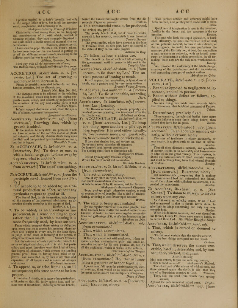 1 profess requital to a hair's breadth; not only simple office of love, but in all the accoutre- i|ilement, and ceremony of it Shakspeare's Merry Wives of Windsor. Christianity is lost among them, in the trappings and accoutrements of it; with which, instead of adorning religion, they have strangely disguised it; and quite stifled it, in the crowd of external rites and ceremonies. Tillatson, Sermon xxviii. I have seen the pope officiate at St. Peter's; where, for two hours together, he was busied in putting on or off his different accoutrements, according to the different parts he was to act in, them. Addison, Spectator, No. 201. How gay with all th' accoutrements of war, The Britons come, with gold well-fraught they come. Phil. ACCRETION, ak-kre'shun. n. s. [ac- cretio, Lat.] The act of growing to another, so as to increase it. Plants do nourish; animated bodies do not: they have an accretion, but no alimentation. Bacon's Nat. Hist. No. 602. The changes seem to be effected by the exhaling of the moisture; which may leave the tinging cor- puscles more dense, and something augmented by the accretion of the oily and earthy parts of that moisture. Newton's Optics. Infants support abstinence worst, from the quan- tity of aliment consumed in accretion. Arbuthnot on Aliments. Aocre'tive, ak-kre'tlv.188 adj. [from accretion.'] Growing; that, which by growth is added. If the motion be very slow, we perceive it not: we have no sense of the accretive motion of plants and animals; and the sly shadow steals away upon the dial; and the quickest eye can discover no more, but that it is gone. Glanville's Scepsis. To ACCRO'ACH, ak-krotsh'.*8 v. a. [accrocher, Fr.] To draw to one, as with a hook; to gripe; to draw away by degrees, what is another's. Accroachment, ak-krotsh-ment. n. s. from accroach.'] The act of accroaching. Diet. To ACCRU'E, ak-krdo'.33 v. n. [from the participle accru, formed from accroitre, Fr.] 1. To accede to, to be added to; as a na- tural production or effect, without any particular respect to good or ill. The Son of God, by his incarnation, hath chang- ed the manner of that personal subsistence; no al- teration thereby accruing to the nature of God. Hooker, b. v. § 54. 2. To be added, as an advantage or im- provement, in a sense inclining to good rather than ill; in which meaning it is more frequently used, by later authors. From which compact there arising an obligation upon every one, so to convey his meaning; there ac- crues also a right to every one, by the same signs, to judge of the sense or meaning of the person, so obliged to express himself. Smith's Sermons. Let the evidence of such a particular miracle be never so bright and clear, yet it is still but parti- cular; and must therefore want that kind of force, that degree of influence, which accrues to a standing general proof, from its having been tried or ap- proved, and consented to, by men of all ranks and capacities, of all tempers and interests, of all ages and nations. Atterburifs Sermons. 3. To append to, or arise from: as, an ill consequence; this sense seems to be less proper. 111 s scholar Iristode, as in many other particulars, so likenise on this, did justly oppose him, and he- came one of the anthers; choosing a certain benefit, before the hazard that might accrue from the dis- respects of ignorant persons. Wilkins. 4. In a commercial sense, to be produced, or arise; as, profits The yearly benefit that, out of those his works, accrueth to her majesty, amounteth to one thousand pounds. Carew's Survey. The great profits, which have accrued to the duke of Florence from his free port, have set several of the states of Italy on the same project. Addison on Italy. 5. To follow, as loss; a vitious use. The benefit or loss of such a trade accruing to the government, until it comes to take root in the nation. Temple's Misc. Accuba'tion, ak-ku-ba'slmn. n. s. [from accuboy to lie down to, Lat.] The. an- cient posture of leaning at meals. It will appeal-, that accubation, or lying down at meals, was a gesture used by very many nations. Brown's Vulgar Errours. To Accu'mb, ak-kumb'.347 v. a. [accum- bo, Lat ] To lie at the table, according to the ancient manner. Diet. Accu'mbent, ak-kum'bent. adj. [accum- bens, Lat ] Leaning. The Roman recumbent, or (more properly) ac- cumbent posture in eating, was introduced after the first Punic war. Arbuthnot on Coins. To ACCUMULATE, ak-ku'mu-late. v. a. [from accumulo, Lat.] To heap one thing upon another; to pile up, to heap together. It is used either literally, as, to accumulate money; or figuratively, as, to accumulate merit or wickedness. If thou dost slander her, and torture me, Never pray more; abandon all remorse; On horror's head horrors accumulate; For nothing canst thou to damnation add. Shakspeare's Othello. Crusht by imaginary treasons weight, Which too much merit did accumulate. Sir John Denham. Accumulation, ak-ku-mu-la'shun. n. s. [from accumulate.] 1. The act of accumulating. One of my place in Syria, his lieutenant, For quick accumulatimi of renown, Which he achiev'd by th' minute, lost his favour. Shakspeare's Antony and Cleopatra. Some perhaps might otherwise wonder, at such an accumulation of benefits; like a kind of embroi- dering, or listing of one favour upon another. Wotton. 2. The state of being accumulated By the regular returns of it in some people, and their freedom from it after the morbid matter is ex- hausted, it looks, as there were regular accumula- tions and gatherings of it, as of other humours in the body. Arbuthnot on Diet. Accumulative, ak-ku'mu-la-tiv. adj. [from accumulate.] 1. That, which accumulates. . That, which is accumulated. If the injury meet not with meekness, it then ac- quires another accumulative guilt; and stands an- swerable not only for its own positive ill, but for all the accidental, which it causes in the sufferer. Government of the Tongue. Accumulator, ak-kiVmu-la-tur.fi21 n. s. [from accumulated] He, that accumu- lates; a gatherer or heaper together. Injuries may fall upon the passive man; yet, with- out revenge, there would be no broils and quarrels, the great accumulators and multipliers of injuries. Decay of Piety. A'ccuracy, ak'ku-ra-se. n. s. [accuratio, Lat.] Exactness, nicetv. This perfect artifice and accuracy might have been omitted, and yet they have made shift to move. More. Quickness of imagination is seen in the invention, fertility in the fancy, and the accuracy in the ex- pression. Dryden. The man who hath the stupid ignorance, or hard- ened effrontery, to insult the revealed will of God; or the petulant conceit, to turn it into ridicule; or the arrogance, to make his own perfections the measure of the Divinity: or, at best, that can collate a text, or quote an authority, with an insipid acciir racy; or demonstrate a plain proposition, in all for- mality: these now are the only men worth mention- ing. Delany. We consider the uniformity of the whole design, accuracy of the calculations, and skill in restoring and comparing passages of ancient authors. Arbuthnot on Coins. A'CCURATE, ak'ku-ratc. ■*. adj. [accu- ratus, Lat.] 1. Exact, as opposed to negligence or ig- norance, applied to persons. 2. Exact, without defect or failure, ap- plied to things. No man living has made more accurate trials than Reaumure, that brightest ornament of France. Colson. 3. Determinate; precisely fixed. Those conceive, the celestial bodies have more accurate influences upon these things below, than indeed they have but in gross. Bacon. Accurately, ak'ku-rate-le. adv. [from accurate.] In an accurate manner; ex- actly, without errour, nicely. The sine of incidence is either accurately, or very nearly, in a given ratio to the sine of refrac- tion. Newton. That all these distances, motions, and quantities of matter, should be so accurately and harmonious- ly adjusted in this great variety of our system, is above the fortuitous hits of blind material causes; and must certainly flow, from that eternal fountain of wisdom. Bentley. A'ocurateness, ak'ku-rate-ness. n. s. [from accurate.] Exactness, nicety. But sometime after, suspecting that in making this observation I had not determined the diame- ter of the sphere with sufficient accurateness, I re- peated the experiment. Neicton. To Accu'rse, ak-kurse'. v. a. [See Curse.] To doom to misery; to invoke misery upon any one. As if it were an unlucky comet, or as if God had so accursed it; that it should never shine, to give light in things concerning our duty any way towards him. Hooker. When Hildebrand accursed, and cast down from his throne, Henry IV; there were none so hardy, as to defend their lord. Sir Walter Raleigh's Essays. Accu'rsed, ak-kur'sed.362 part. adj. 1. That, which is cursed or doomed to misery. 'Tis the most certain sign the world's accurst, That the best things corrupted are and worst. Denham. 2. That, which deserves the curse; exe- crable, hateful, detestable; and, by con- sequence, wicked, malignant. A swift blessing May soon return, to this our suffering country, Under a hand accurs'd! Shakspt ore's Macbeth. The chief part of the misery of wicked men, and those accursed spirits, the devils, is this; that they are of a disposition contrary to God. Tillotson. They, like the seed from which they sprung, accurst, Against the gods immortal hatred nurst. Drydtn. Accu'sable, ak-ku'za-bl.408 adj. [from
