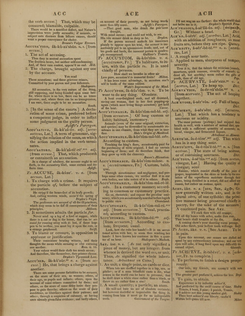 the verb accuse.] That, which may be censured; blamable, culpable. There would be a manifest defect, and Nature's improvision were justly accusable; if animals, so subject unto diseases from bilious causes, should want a proper conveyance for choler. Brown's Vulgar Errours. Accusa'tion, ak-ku-za'shun. n. s. [from accuse.] V. The act of accusing. Thus they in mutual accusation spent The fruitless hours, but neither self-condemning; And, of their vain contest, appear'd no end. Milt. 2. The charge, brought against any one by the accuser. You read These acusations; and these grievous crimes, Committed by your person and your followers. Shakspeare. All accusation, in the very nature of the thing, still supposing, and being founded upon some law: for, where there is no law, there can be no trans- gression; and, where there can be no transgression, I am sure, there ought to be no accusation. South. 3. [In the sense of the courts] A decla- ration of some crime, preferred before a competent judge, in order to inflict some judgment on the guilty person. Ayliffe's Parergon. Accusative, ak-ku'za-tiv. adj. [accu- sative, Lat.] A term of grammar, sig- nifying the relation of the noun, on which the action implied in the verb termi- nates. Accu'satory. ak-ku'za-to'-re'613 adj. | from accuse.] That, which produceth or containeth an accusation. In a charge of adultery, the accuser ought to set forth, in the accusatory libel, some certain and de- finite time. Ayliffe. To ACCU'SE, ak-kuze'. v. a. [from accuso, Lat.] 1. To charge with a crime. It requires the particle of, before the subject of accusation. He stripp'd the bears-foot of its leafy growth And, calling western winds, accused the spring of sloth. Dryden's Virgil. The professors are accused of all the ill practices, which may seem to be the ill consequences of their principles. Addison. 2. It sometimes admits the particle./br. Never send up a leg of a fowl at supper, while there is a cat or dog in the house, that can be ac- cused for running away with it: but, if there hap- pen to be neither, you must lay it upon the rats, or a strange greyhound. Swift. 3. To blame or censure, in opposition to applause or justification. Their conscience bearing witness, and their thoughts the mean while accusing or else excusing one another. Rom. ii. 15. Your valour would their sloth too much accuse; And therefore, like themselves, they princes choose. Dryden's Tyrannick Lore. Accu'ser, ak-ku'ziir.98 n. s. [from ac- cuse.'] He, that brings a charge against another. There are some persons forbidden to be accusers, on the score of their sex, as women; others, of their age, as pupils and infants; others, upon the account of some crimes committed by them; and others, on the score of some filthy lucre they pro- pose to gain thereby; others on the score of their conditions, as libertines against their patrons; and others, through a suspicion of calumny, as having once already given false evidence; and lastly others, on account of their poverty, as not being worth more than fifty aurei. Ayliffe's Parergon. —That good man, who drank the pois'nous draught, With mind serene; and could not wish, to see His vile accuser drink as deep as he. Dryden. If the person accused maketh his innocence plainly to appear upon his trial, the accuser is im- mediately put to an ignominious death; and, out of his goods and lands, the innocent person is quadru- ply recompensed. Gulliver's Travels. To ACCU'STOM, ak-kus'tum. v. a. [accoutumer, Fr.] To habituate, to in- ure, with the particle to. It is used chiefly of persons. How shall we breathe in other air Less pure, accustom'd to immortal fruits? Milton. It has been some advantage, to accustom one's self to books of the same edition. Watts's Improvement of the Mind. To Accu'stom, ak-kus'tum. v. n. To be wont to do any thing. Obsolete. A boat over-freighted sunk, and all drowned, saving one woman, that in her first popping-up again (which most living things accustom) got hold of the boat. Careiv. Acou'stomable, ak-kus'ttim-ma-bl. adj. [from accustom.'] Of long custom or habit; habitual, customary. Animals (even of the same original, extraction, and species) may be diversified by accustomable re- sidence in one climate, from what they are in ano- ther. Hale's Origin of Mankind. A.ccu'stomably, ak-kus'tum-ma-ble. adv. According to custom. Touching the king's fines, accustomably paid for the purchasing of writs original, I find no certain beginning of them; and do therefore think, that they grew up with the chancery. Bacon's Alienation. Accu'stomance, ak-kus'tum-manse. n. s. [accoutumance, Fr.] Custom, habit, use. Through accustomance and negligence, and per- haps some other causes, we neither feel it in our own bodies, nor take notice of it in others. Boyle. Accu'stomarily, ak-kus'tum-ma-re-le. adv. In a customary manner; accord- ing to common or customary practice. Go on, rhetorick; and expose the peculiar emi- nency, which you accustomarily marshal before logick to public view. Cleaveland. Accu'stomary, ak-kus'tum-ma-re.613 adj. [from accusto?n.] Usual, practis- ed; according to custom. Accu'stomed, ak-kus'tum-ed.362 adj. [from accustom.] According to cus- tom; frequent; usual. Look, how she rubs her hands!—It is an accus- tomed action with her, to seem thus washing her hands: I have known her continue in this a quar- ter of an hour. Shakspeare's Macbeth. Ace, ase. n. s. [As not only signified a piece of money, but any integer: from whence is derived the word ace, or unit. Thus, As signified the whole inheri- tance. Arbuthnot on Coins.] 1. An unit; a Single point, on cards or dice. When lots are shuffled together in a lap, urn, or pitcher; or if a man blindfold casts a die, what reason in the world can he have to presume, that he shall draw a white stone rather than a black, or throw an ace rather than a sise? South. 2. A small quantity; a particle; an atom. He will not bate an ace of absolute certainty; but however doubtful or improbable the thing is coming from him it must go for an indisputable truth. Government of the Tongue. I'll not wag an ace farther: the whole world shall not bribe me to it. Dryden's Spanish Friar. Ace'phalous, a-se'fal-us. adj. [ajtepaA©-, Gr.] Without a head. Diet. Ace'rb, a-serb'. adj. [acerbu.% Lat.] Acid, with an addition of roughness; as most fruits are, before they are ripe. Quincy. Ace'rbity, a-ser'-be-te.611 n. s. [acerbi- tas, Lat.] 1. A rough sour taste. 2. Applied to men, sharpness of temper; severity. True it is, that the talents for criticism (namely, smartness, quick censure, vivacity of remark; in- deed all, but acerbity) seem rather the gifts of youth, than of old age. Popt. To ACE'RVATE, a-ser'vate.9» v. a. [acervo, Lat.] To heap up. Diet. Acerva'tion, as-er-va'shun.627 n. s. [from acervate.] The act of heaping together. Ace'rvose, a-ser'vos. adj. Full of heaps. Diet. Ace'soent, a-seYs£nt. adj. [acetcem, Lat.] That which has a tendency to sourness or acidity. The same persons (perhaps) had enjoyed their health as well, with a mixture of animal diet, qua- lified with a sufficient quantity of acescents; as, bread, vinegar, and fermented liquors. Arbuthnot on Aliments. Aceto'se, as-e-tose'.427 adj. That which has in it any thing sour. Ackto'sity, as-e-tos'e-te.611 n. s. [from acetose.] The state of being acetose, or of containing sourness. Diet. Ace'tous, a-se'tvis.31* adj. [from acetum, vinegar, Lat.] Having the quality of vinegar; sour. Raisins, which consist chiefly of the juice of grapes, inspissated in the skins or husks by the avo- lation of the superfluous moisture through their pores, being distilled in a retort, did not afford any vinous, but rather an acetous, spirit. Boijh. Ache, ake. n. s. [ace, Sax, «£©-, Gr. now generally written ake, and in the plural akes, of one syllable: the primi- tive manner being preserved chiefly in poetry, for the sake of the measure.] A continued pain. See Ake. I'll rack thee with old cramps; Fill all thy bones with aches, make thee roar, That beasts shall tremble at thy din. Slwhp- A coming show'r your shooting corns presage, Old aches throb, your hollow tooth will rage. Sicifi. To Ache, ake. v. n. [See Ache. To be in pain. Upon this account, our senses are dulled and spent by any extraordinary intention; and our very eyes will ache, if long fixed upon any difficultly dis- cerned object. Glanvillt. To ACHl'EVE, It-tsheve'. v. a. [ache- ver, Fr. to complete.] 1. To perform, to finish a design prospe- rously. Our toils, my friends, are crown'd with sure success: The greater part perform'd, achieve the less. Dryl 2. To gain, to obtain. Experience is by industry achiev'd, And perfected by the swift course of time. Shaksf. Tranio, I burn, I pine; I perish, Tranio, If I achieve, not this young modest girl. Shaksp- Thou hast achiev'd our liberty, rur.fin'd Within hell-gates, till cow. Milton-