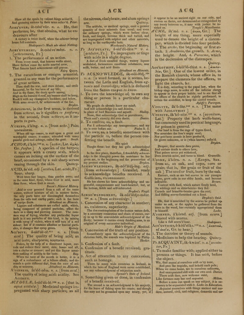 ACI Show all the spoils by valiant kings achieved, And groaning nations by their arms reliev'd. Prior. Aohi'ever, at-tshe'vur. n. s. He, that performs; he, that obtains, what he en- deavours after A victory is twice itself, when the achiever brings home full numbers. Shakspeare's Much ado about Nothing. Achievement, at-tsheve'ment. n. s. [achevement, Fr.] 1. The performance of an action. From every coast, that heaven walks about, Have thither come the noble martial crew, That famous hard achievements still pursue. Fairy Queen. 2. The escutcheon or ensigns armorial, granted to any man for the performance of great actions. Then shall the war, and stern debate, and strife Immortal, be the bus'ness of my life; And in thy fame, the dusty spoils among, High on the bumish'd roof, my banner shall be hung, Rank'd with my champion's bucklers; and below, With arms revers'd, th' achievements of the foe. Dryden. Achievement^ in the first sense, is derived from achieve, as it signifies to fierform; in the second, from achieve, as it im- ports to gain. A'ching, a'klng. n. s. [from ache.~] Pain; uneasiness. When old age comes, to wait upon a great and worshipful sinner; it comes, attended with many painful girds and achings, called the gout. South. A'CHOR, a'kor.168 n. s. [achor, Lat. *#«£> Gy. furfur.~\ A species of the herpes; it appears with a crusty scab, which causes an itching on the surface of the head, occasioned by a salt sharp serum oozing through the skin. Quincy. A'CID, as'sid. adj. [acidus, Lat. acide, Fr.] Sour, sharp. Wild trees last longer, than garden trees; and in the same kind, those, whose fruit is acid, more than those, whose fruit is sweet. Bacon's Natural History. Acid or sour proceed from a salt of the same nature, without mixture of oil; in austere tastes, the oily parts have not disentangled themselves from the salts and earthy parts; such is the taste of unripe fruits. Arbuthnot on Aliments. Liquors and substances are called acids, which, being composed of pointed particles, affect the taste in a sharp and piercing manner. The com- mon way of trying, whether any particular liquor hath in it any particles of this kind, is by mixing it with syrup of violets, when it will turn of a red colour; but if it contains alkaline or lixivial parti- cles, it changes that syrup green. Quincy. Aci'dity, a-sid'de-te.fi11 n. s. [from acid.] The quality of being acid; an acid taste; sharpness; sourness. Fishes, by the help of a dissolvent liquor, cor- rode and reduce their meat, skin, bones and all, into a chylus or cremor; and yet this liquor mani- nothing of acidity to the taste. Ray. When the taste of the mouth is bitter, it is a sign of a redundance of a bilious alkali; and de- mands a quite different dipt, from the case of aci- dity or sourness. Arbuthnot on Aliments. Vcidness, as'sid-n£ss. n. s. [from acid.] The quality of being.acid: acidity. See Acidity. ACTDULJE, a-sid'du-le.1^ n. s. [that is, aque aciduU.~] Medicinal springs im- pregnated with sharp particles; as all ACK the nitrous, chalybeate, and alum springs are. Quincy. The aciduloz, or medical springs, emit a greater quantity of their minerals than usual; and even the ordinary springs, which were before clear, fresh, and limpid, become thick and turbid, and are impregnated with sulphur and other minerals, as long as the earthquake lasts. Woodwards Natural History. To Aci'dulate, a-sid'du-late.91 v. a. [aciduler, Fr.] To impregnate or tinge with acids in a slight degree. A diet of fresh unsalted things, watery liquors acidulated, farinaceous emollient substances, sour milk, butter, and acid fruits. Arbuthnot on Aliments. To ACKNOWLEDGE, Sk-nol-lSdj.388 v. a. [a word formed, as it seems, be- tween the Latin and English, from ag~ nosco and knowledge; which is deduced from the Saxon cnapan to know. 1. To own the knowledge of; to own any thing or person in a particular cha- racter. My people do already know my mind; And will acknowledge you and Jessica, In place of lord Bassanio and myself. Shaksp. None, that acknowledge God or providence, Their soul's eternity did ever doubt. Davies. 2. To confess; as, a fault. For I acknowledge my transgressions; and my sin is ever before me. Psalm li. 3. 3. To own; as, a benefit; sometimes with the particle to, before the person con- ferring the benefit. His spirit Taught them; but they his gifts acknow-ledged not. Milton. In the first place, therefore, I thankfully acknow- ledge to the Almighty power the assistance he has given me, in the beginning and the prosecution of my present studies. Dryden. Acknowledging, Sk-nol'ledj-ing. adj. [from acknowledge.] Grateful; ready to acknowledge benefits received. A Gallicism, reconnoissant. He has shewn his hero acknowledging and un- grateful, compassionate and hard-hearted; but, at the bottom, fickle and self-interested. Dryden's Virgil. Acknowledgment, ak-nol'l£dje-m£nt. 328 n. s. [from acknowledge.] 1. Concession of any character in another; as, existence, superiority. The due contemplation of the human nature doth, by a necessary connection and chain of causes, car- ry us up to the unavoidable acknowledgment of the Deity; because it carries every thinking man, to an original of every successive individual. Hale's Origin of Mankind. 2. Concession of the truth of any position. Immediately upon the acknowledgment of the christian faith, the eunuch was baptized by Philip. Hooker. 3. Confession of a fault. 4. Confession of a benefit received; gra- titude. 5. Act of attestation to any concession; such as homage. There be many wide countries in Ireland, in which the laws of England were never established, nor any acknowledgment of subjection made. Spenser's State of Ireland. 6. Something given or done, in confession of a benefit received. The second is an acknowledgment to his majesty, for the leave of fishing upon his coasts; and though this may not be grounded upon any treaty, yet, if AC Q, it appear to be an ancient right on our side, and custom on theirs, not determined or extinguished by any treaty between us, it may with justice be in- sisted on. 'Temple's Miscellanies. A'CME, ak'me. n. s. [«*««>, Gr.] The height of any thing; more especially used to denote the height of a distem- per, which is divided into four periods. 1. The arche, the beginning or first at- tack. 2. Anabasis, the growth. 3. Acme, the height. And, 4. Paracme, which is the declension of the distemper. Quincy. Aco'lothist, a-kol'lo-thist. n. s. \Jtr.oXa- $ea, Gr.] One of the lowest order, in the Romish church; whose office is, to prepare the elements for the offices, to light the church, &c. It is duty, according to the papal law, when the bishop sings mass, to order all the inferior clergy to appear in their proper habits; and to see that all the offices of the church be rightly performed; to ordain the acolothist, to keep the sacred vessels. Ayliffe's Par ergon. A'colyte, ak'6-lite.54* n. s. [The same with Acolothist ] A'coNiTE,ak'k6-nite.186 n. s.[aconitum, Lat.] Properly the herb wolfs-bane; but commonly used in poetical language, for poison in general. Our land is from the rage of tygers freed, Nor nourishes the lion's angry seed; Nor pois'nous aconite is here produe'd, Or giows unknown, or is (when known) refus'd. Dryden. Despair, that aconite does prove, And certain death to others love, That poison never yet withstood, Does nourish mine, and turns to blood. Granville. A'corn, a'korn. n. s. [-flLcopn, Sax. from ac, an oak, and copn, corn or grain; that is, the grain or fruit of the oak ] The seed or fruit, born by the oak. Errours, such as are but acorns in our younger brows, grow oaks in our older heads, and become inflexible. Brown. Content with food, which nature freely bred, On wildings and on strawberries they fed: Cornels and bramble-berries gave the rest; And falling acorns furnished out a feast. Dryden's Ovid. He, that is nourished by the acorns he picked up* under an oak, or the apples he gathered from the trees in the wood, has certainly appropriated them Locke. [from acorn.] to himself. A'corned, a'kornd. adj. Stored with acorns. Like a full acom'd boar. Sliakspeare. Aco'usTicKS,a-k6vi'stiks.318n.*. [ux.v?tx.u, of ux.x'a, Gr. to hear.] 1. The doctrine or theory of sounds. 2. Medicines to help the hearing. Quincy. To ACQUAINT, ak-kwant'. v. a. [accoin- ter, Fr.] I. To make familiar with; applied either to persons or things. It has with, before the object. We, that acqual.it ourselves with ev'ry zone, And pass the tropicks, and behold each pole; When we come home, arc to ourselves unknown, And unacquainted still with our own soul. Dairies. There with thee, new welcome saint, Like fortunes may her soul acquaint. Milton. Before a man can speak on any subject, it is ne- cessary to be acquainted with it. Locke on Education. Acquaint yourselves with things ancient and mo- dern, natural, civil, and religious, domestic and na»