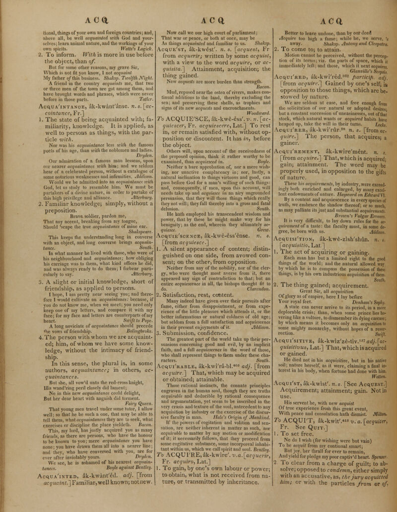 ACQ, tional, things of your own and foreign countries; and, above all, be well acquainted with God and your- selves; learn animal nature, and the workings of your own spirits. Watts^s Logick. 2. To inform. With is more in use before the object, than of But for some other reasons, my grave Sir, Which is not fit you know, I not acquaint My father of this business. Shaksp. Twelfth Night. A friend in the country acquaints me, that two or three men of the town are got among them, and have brought words and phrases, which were never before in those parts. Taller. Acquaintance, ak-kwantanse. n.s. [ac- cointance, Fr.] 1. The state of being acquainted with; fa- miliarity, knowledge. It is applied, as well to persons as things, with the par- ticle with. Nor was his acquaintance less with the famous poets of his age, than icith the noblemen and ladies. Dryden. Our admiration of a famous man lessens, upon our nearer acquaintance icith him; and we seldom hear of a celebrated person, without a catalogue of some notorious weaknesses and infirmities. Addison. Would we be admitted into an acquaintance with God, let us study to resemble him. We must be partakers of a divine nature, in order to partake of this high privilege and alliance. Atterbury. 2. Familiar knowledge; simply, without a preposition. Brave soldier, pardon me, That any accent, breaking from my tongue, Should 'scape the true acquaintance of mine ear. Shakspeare. This keeps the understanding long in converse with an object, and long converse brings acquain- tance. South. In what manner he lived with those, who were of his neighbourhood and acquaintance; how obliging his carriage was to them, what kind offices he did, and was always ready to do them; I forbear parti- cularly to say. Jilterbury. 3. A slight or initial knowledge, short of friendship, as applied to persons. I hope, I am pretty near seeing you; and there- fore I would cultivate an acquaintance: because, if you do not know me, when we meet; you need only keep one of my letters, and compare it with my face; for my face and letters are counterparts of my heart. Swift to Pope. A long noviciate of acquaintance should precede ♦he vows of friendship. Bolingbroke. 4. The person with whom we are acquaint- ed; him, of whom we have some know- ledge, without the intimacy of friend- ship. In this sense, the plural is, in some authors, acquaintance; in others, ac- quaintances. But she, all vow'd unto the red-cross knight, His wand'ring peril closely did lament; Ne in this new acquaintance could delight, But her dear heart with anguish did torment. Fairy Queen. That young men navel under some tutor, I allow well; so that he be such a one, that may be able to tell them, what acquaintances they are to seek, what exercises or discipline the place yieldeth. Bacon. This, my lord, has justly acquired you as many friends, as there are persons, who have the honour to be known to you; mere acquaintance you have none; you have drawn them all into a nearer line; and they, who have conversed with you, are for ever after inviolably yours. Dryden. We see, he is ashamed of his nearest acquain- tances. Boyle against Bentley. Acquainted, ak-kwant'ed. adj. [from acquaint.'] Familiar,well known; notnew. ac a Now call we our high court of parliament; That war or peace, or both at once, may be As things acquainted and familiar to us. Shaksp. Acque'st, ak-kwest'. n. s. [acquest, Fr from acquerir; written by some acquist, with a view to the word acquire, or ac- quisita.] Attainment, acquisition; the thing gained. New acquests are more burden than strength. Bacon. Mud, reposed near the ostea of rivers, makes con- tinual additions to the land, thereby excluding the sea; and preserving these shells, as trophies and signs of its new acquests and encroachments. Woodward. To ACQUIE'SCE, ak-kwe-ess'.x;. n. [ac- quiescer, Fr. acquiescere, Lat.] To rest in, or remain satisfied with, without op- position or discontent. It has in, before the object. Others will, upon account of the receivedness of the proposed opinion, think it rather worthy to be examined, than acquiesced in. Boyle. Neither a bare approbation of, nor a mere wish- ing, nor unactive complacency in; nor, lastly, a natural inclination to things virtuous and good, can pass before God for a man's willing of such things: and, consequently, if men, upon this account, will needs take up and acquiesce in an airy ungrounded persuasion, that they will those things which really they not will; they fall thereby into a gross and fatal delusion. South. He hath employed his transcendent wisdom and power, that by these he might make way for his benignity; as the end, wherein they ultimately ac- quiesce. Grew. Acquiescence, ak-kwe-ess'ense. n. s. [from acquiesce.] 1. A silent appearance of content; distin- guished on one side, from avowed con- sent; on the other, from opposition. Neither from any of the nobility, nor of the cler- gy, who were thought most averse from it, there appeared any sign of contradiction to that; but an entire acquiescence in all, the bishops thought fit to do. Clarendon. 2. Satisfaction, rest, content. Many indeed have given over their pursuits after fame, either from disappointment, or from expe- rience of the little pleasure which attends it, or the better informations or natural coldness of old age; but seldom from a full satisfaction and acquiescence in their present enjoyments of it. Addison. 3. Submission, confidence. The greatest part of the world take up their per- suasions concerning good and evil, by an implicit faith, and a full acquiescence in the word of those, who shall represent things to them under these cha- racters. South. Acquirable, ak-kwi'ra-bl.40S adj. [from acquire.] That, which may be acquired or obtained; attainable. Those rational instincts, the connate principles engraven in the human soul, though they are truths acquirable and deducible by rational consequence and argumentation, yet seem to be inscribed in the very crasis and texture of the soul, antecedent to any acquisition by industry or the exercise of the discur- sive faculty in man. Hale's Origin of Mankind. If the powers of cogitation and volition and sen- sation, are neither inherent in matter as such, nor acquirable to matter by any motion or modification of it; it necessarily follows, that they proceed from some cogitative substance, some incorporeal inhabi- tant within us, which we call spirit and soul. Bentley. To ACQUI'RE, ak-kwire'. v.a. [acquerir, Fr. acquiro, Lat.] 1. To gain, by one's own labour or power; to obtain, what is not received from na- ture, or transmitted by inheritance. ACQ, Better to leave undone, than by our deed Acquire too high a fame; while he, we serve, '»• away. Shaksp. Antony and Cleopatra. 2. To come to; to attain. Motion cannot be perceived, without the percep- tion of its terms; viz. the parts of space, which it immediately left; and those, which it next acquires. Glanville's Scepsis. Acqui'red, ak-kwl'red.362 fiartici/i. adj, [from acquire.] Gained by one's self; in opposition to those things, which arc be- stowed by nature. We are seldom at ease, and free enough from the solicitation of our natural or adopted desires- but a constant succession of uneasinesses, out of thai stock, which natural wants or acquired habits have heaped up, take the will in their turns. Locke. Acqui'rer, ak-kwi'rur.08 n. s. [from ac- quire.] The person, that acquires; a gainer. Acquirement, ak-kwire'ment. n. s. [from acquire.] That, which is acquired; gain; attainment. The word may be properly used, in opposition to the gifts of nature. These his acquirements, by industry, were exceed- ingly both enriched and enlarged, by many excel- lent endowments of nature. Hayward on Edward VI. By a content and acquiescence in every species of truth, we embrace the shadow thereof; or so much, as may palliate its just and substantial acquirements'. Brown's Vulgar Errours. It is veiy difficult, to lay down rules for the ac- quirement of a taste: the faculty must, in some de- gree, be born with us. Addison. Acquisition, ak-kwe-zish'shun. n. * [acquisitio, Lat ] 1. The act of acquiring or gaining. Each man has but a limited right to the good things of the world; and the natural allowed way by which he is to compass the possession of thest things, is by his own industrious acquisition of them South. 2. The thing gained; acquirement. Great Sir, all acquisition Of glory as of empire, here I lay before Your royal feet. DenhanVs Sophj. A state can never arrive to its period, in a more deplorable crisis; than, when some prince lies ho- vering like a vulture, to dismember its dying carcase; by which means it becomes only an acquisition to some mighty monarchy, without hopes of a resur- rection. Swift. Acquisitive, ak-kwlz'ze-tlv.157 adj. [ac- quisitivus, Lat.] That, which is acquired or gained. He died not in his acquisitive, but in his native soil; nature herself, as it were, claiming a final in- terest in his body, when fortune had done with him. Wotlon. Aoqui'st, ak-kwist'. n.s. [See Acquest.] Acquirement; attainment; gain. Not in use. His servent he, with new acquist Of true experience from this great event, With peace and consolation hath dismist. Milton. To ACQUIT, ak-kwit'.41 v. a. [acquiter, Fr. See Quit.] 1. To set free. Ne do I wish (for wishing were but vain) To be acquit from my continual smart; But joy, her thralf for ever to remain, And yield for pledge my poor captiv'd heart. Spenser. 2 To clear from a charge of guilt; to ab- solve; opposed to condemn, either simply with an accusative, as, the jury acquitted him; or with the particles from or of