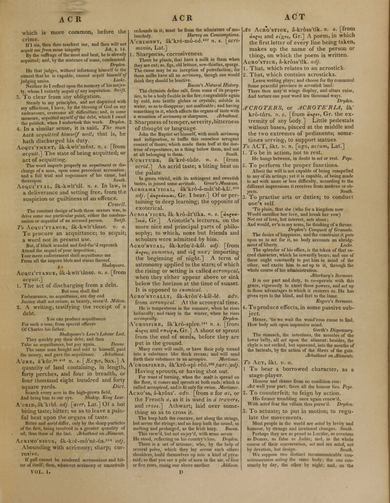 ACR which is more common, before the crime. If I sin, then thou markest me, and thou wilt not acquit me/rommine iniquity Job, x. 14. By the suffrage of the most and best, he is already acquitted; and, by the sentence of some, condemned. Dryden. He that judges, without informing himself to the utmost that he is capable, cannot acquit himself of judging amiss. Locke. Neither do I reflect upon the memory of his majes- ty, whom I entirely acquit of any imputation. Swift. 3. To clear from any obligation. Steady to my principles, and not dispirited with my afflictions, I have, by the blessing of God on my endeavours, overcome all difficulties; and, in some measure, acquitted myself of the debt, which I owed the publick, when I undertook this work. Dryden. 4. In a similar sense, it is said, The man hath acquitted himself well; that is, he hath discharged his duty. Acquitment, ak-kwlt'ment. n. s. [from acquit.] The state of being acquitted; or act of acquitting. The word imports properly an acquitment or dis- charge of a man, upon some precedent accusation; and a full trial and cognizance of his cause, had thereupon. South. Acqui'ttal, ak-kwit'tal. n. s. In law, is a deliverance and setting free, from the suspicion or guiltiness of an offence. Cornell. The constant design of both these orators was, to drive some one particular point, either the condem- nation or acquittal of an accused person. Swift. To Acqui'TTANCE, ak-kwit'tanse. v. a. To procure an acquittance; to acquit; a word not in present use. But, if black scandal and foul-fac'd reproach Attend the sequel of your imposition; Your mere enforcement shall acquittance me From all the impure blots and stains thereof. , , Shakspeare. Acqui'TTANCE, ak-kwit'tanse. n. s. [from acquit.^ 1. The act of discharging from a debt. But soon shall find Forbearance, no acquittance, ere day end Justice shall not return, as beauty, scorn'd. Milton. 2. A writing, testifying the receipt of a debt. You can produce acquittances For such a sum, from special officers Of Charles his father. Shakspeare's Love's Labour Lost. They quickly pay their debt; and then Take no acquittances, but pay again. Donne. The same man bought and sold to himself, paid the money, and gave the acquittance. Arbutlinot. A'cre, a'kur.s8 «b „. s< [^Cpe, Sax.] A quantity of land containing, in length, forty perches, and four in breadth, or four thousand eight hundred and forty square yards. Diet. Search every acre in the high-grown field, And bring him to our eye. Shaksp. King Lear. A'cRin, ak'ktid. adj. [acer, Lat.] Of a hot biting taste; bitter; so as to leave a pain- ful heat upon the organs of taste. Bitter and acrid differ, only by the sharp particles of the first, being involved in a greater quantity of oil, than those of the last. Arbutlinot on Aliments. Acrimo'nious, ak-kie-m6'ne-us.314 adj. Abounding with acrimony; sharp; cor- rosive. If gall cannot be rendered acrimonious and bit- ter of itself; then, whatever acrimony or amaritude VOL. I. ACR redounds in it, must be from the admixture of me- lancholy. Harvey on Consumptions. A'crimont, ak'kre-mo-ne.6 n. s. [acri- monia, Lat.] 1. Sharpness, corrosiveness. There be plants, that have a milk in them when they are cut; as, figs, old lettuce, sow-thistles, spurge. The cause may be an inception of putrefaction; for those milks have all an acrimony, though one would think they should be lenitive. Bacon's Natural History. The chymists define salt, from some of its proper- ties, to be a body fusible in the fire;congealable again by cold, into brittle glebes or crystals; soluble in water, so as to disappear; not malleable; and having something in it, which affects the organs of taste with a sensation of aciimony or sharpness. Arbutlinot. 2. Sharpness of temper, severity,bitterness of thought or language. John the Baptist set himself, with much acrimony and indignation, to baffle this senseless arrogant conceit of theirs; which made them huff at the doc- trine of repentance, as a thing below them, and not at all belonging to them. South. A'critude, ak'kre-tude. n. s. [from acrid.~\ An acrid taste; a biting heat on the palate. In green vitriol, with its astringent and sweetish tastes, is joined some aaitude. Grao's Musccum. Acroama'tical, ak'kro-a-mat'te-kal.609 adj. [ctKgexouxi, Gr. I hear.] Of or per- taining to deep learning; the opposite of exoterical. Acroa'ticks, ak-kro-at'tiks. n. «. \Jt,K%»x- Iijcoc, Gr.] Aristotle's lectures, on the more nice and principal parts of philo- sophy; to which, none but friends and scholars were admitted by him. Acro'nycal, ak-kr&n'e-kal. adj. [from «*fe«, summus, and vug nox; importing the beginning of night.] A term of astronomy applied to the stars; of which the rising or setting is called acronycal, when they either appear above or sink below the horizon at the time of sunset. It is opposed to cosmical. - Acro'nycally, ak-kron'e-kal-le. adv. from acronycal At the acronycal time. He is tempestuous in the summer, when he rises heliacally; and rainy in the winter, when he rises acronycally. Dryden. A'crospire, ak'kro-splre.181 n. s. [from «*£>05 and (T7ret£ct, Gr.] A shoot or sprout from the end of seeds, before they are put in the ground. Many corns will smilt, or have their pulp turned into a substance like thick cream; and will send forth their substance in an acrospire. Mortimer. A'crospired, ak'kro-spi-red.362part. adj. Having sprouts, or having shot out. For want of turning, when the malt is spread on the floor, it comes and sprouts at both ends; which is called acrospired, and is fit only for swine. Mortimer. Acuo'ss, a-kross'. adv. [from a for at, or the French a, as it is used in a travers, and cross.] Athwart; laid over some- thing so as to cross it. The harp hath the concave, not along the strings, but across the strings; and no harp hath the sound, so melting and prolonged, as the Irish harp. Bacon. This view'd, but not en joy 'd, with arms across He stood, reflecting on his country's loss. Dryden. There is a set of artisans; who, by the help of several poles, which they lay across each others shoulders, build themselves up into a kind of pyra- mid; so that you see a pile of men in the air, of four or five rows, rising one above another. Addison. D ACT An Acro'stiok, a-kross'tik. n. s. [from «*fos and «-/#««, Gr.] A poem, in which the first letter of every line being taken, makes up the name of the person or thing, on which the poem is written. Acro'stick, a-kross'tik. adj. 1. That, which relates to an acrostick. 2. That, which contains acrosticks. Leave writing plays; and choose for thy command Some peaceful province in acrostick land: There thou may'st wings display, and altars raise, And torture one poor word ten thousand ways. Dryden. A'CROTERS, or ACROTE'RIA, ak' kro-turs. n. s. [from «xfev, Gr. the ex- tremity of any body] Little pedestals without bases, placed at the middle and the two extremes of pediments; some- times serving, to support statues. To ACT, akt. v. n. [ago, actum, Lat.] 1. To be in action, not to rest. He hangs between, in doubt to act or rest. Pope. 2. To perform the proper functions. Albeit the will is not capable of being compelled to any of its actings; yet it is capable, of being made to act with more or less difficulty, according to the different impressions it receives from motives or ob- jects. Smith. 3. To practise arts or duties; to conduct one's self. 'Tis plain, that she (who for a kingdom now Would sacrifice her love, and break her vow) Not out of love, but interest, acts alone; And would, ev'u in my arms, lie thinking of a throne. Dryden's Conquest of Granada. The desire of happiness, and the constraint it puts upon us to act for it, no body accounts an abridg- ment of liberty. Locke. The splendor of his office, is the token of that sa- cred character, which he inwardly bears; and one of these ought constantly to put him in mind of the other, and excite him to act up to it, through the whole course of his administration. Atterbwy's Sermons. It is our part and duty, to co-operate with this grace, vigorously to exert those powers, and act up to those advantages to which it restores us. He has given eyes to the blind, and feet to the lame. Rogers's Sermons. 4. To produce effects, in some passive sub- ject. Hence, 'tis we wait the wond'rous cause to find, How body acts upon impassive mind. Garth's Dispensary. The stomach, the intestines, the muscles of the lower belly, all act upon the aliment: besides, the chyle is not sucked, but squeezed, into the mouths of the lacteals, by the action of the fibres of the guts. Arbutlinot on Aliments. To Act, akt. v. a. 1 To bear a borrowed character, as a stage-player. Honour and shame from no condition rise: Act well your part; there all the honour lies. Pope. 2. To counterfeit; to feign by action. His former trembling once again renew'd, With acted fear the villain thus pursu'd. Dryden- 3. To actuate; to put in motion; to regu- late the movements. Most people in the world are acted by levity and humour, by strange and irrational changes. South. Perhaps they are as proud as Lucifer, as covetous as Demas, as false as Judas; and, in the whole course of their conversation, act and are acted, not by devotion, but design. South. We suppose two distinct incommunicable con- sciousnessess acting the «ame body; the one con- stantly by day, the other by night; and, on the