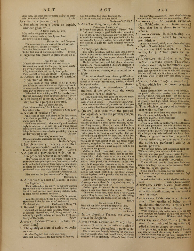 other side, the same consciousness acting by inter- vals two distinct bodies. Locke. Act, akt. n. s. [actum, Lat.] 1. Something done; a deed; an exploit, whether good or ill. A lower place, not well, May make too great an act: Better to leave undone, than by our deed Acquire too high a fame. Skaksp. Ant. and Cleopatra. The conscious wretch must all his acts reveal; Loth to confess, unable to conceal; From the first moment of his vital breath, To his last hour of unrepenting death. Dryden. 2. Agency; the power of producing an ef- fect. I will try the forces Of these thy compounds on such creatures, as We count not worth the hanging, but none human; To try the vigour of them, and apply Allayments to their act; and by them gather Their several virtues and effects. Shaksp. Cymb. 3. Action; the performance of exploits; production of effect*. 'Tis so much in your nature to do good, that your life is but one continued act of placing benefits on many; as the sun is always carrying his light, to some part or other of the world. Dryden's Fables. Who forth from nothing call'd this comely frame, His will and act, his word and work the same. Prior. 4. The doing of some particular thing; a step taken; a purpose executed. This act persuades me, That this rcmotion of the duke and her Is practice only. Shakspeare's King Lear. 5. A state of reality; effect. The seeds of herbs and plants at the first are not in act (but in possibility) that, which they after- wards grow to be. Hooker. God alone excepted; who actually and everlast- ingly is, whatsoever he may be; and which cannot hereafter be that, which now he is not: all other things besides are somewhat in possibility, which as yet they are not in act. Hooker. Sure, they're conscious Of some intended mischief; and are fled, To put it into act. Denham's Sophy. 6. Incipient agency; tendency to an effort. Fler legs were buskin'd; and the left before, In act to shoot: a silver bow she bore. Dryden. 7. A part of a play, during which the ac- tion proceeds without interruption. Many never doubt, but the whole condition re- quired by Christ (the repentance, he came to preach) will, in that last scene of their last act, immediate- ly before the exit, be as opportunely and acceptably performed, as at any other point of their lives. Hammond's Fundamentals. Five acts are the just measure of a play. Roscommon. 8. A decree of a court of justice, or edict of a legislature. They make edicts for usury, to support usurers; repeal daily any wholesome act, established against the rich; and provide more piercing statutes daily, to chain-up and restrain the poor. Shakspeare's Coriolanus. You, that are king, though he do wear the crown, Have caus'd him, by new act of parliament, To blot out me. Shakspeare's Henry VI. 9. Record of judicial proceedings. Judicial acts are all those matters, which relate to judicial proceedings; and, being reduced into writing by a public notary, are recorded by the au- thority of the judge. Ayliffe. A'ction, aVshun.290 n. s. [action, Fr. actio, Lat.] 1. The quality or state of acting, opposite to rest. 0 noble English! that could entertain, With half their forces, the full power of France; And let another half stand laughing by, All out of work, and cold for action. Shakspeare's Henry V. 2. An act or thing done; a deed. This action, I now go on Is for my better grace. Shakspeare's Winter's Tale. God never accepts a good inclination instead of a good action, where that action may be done; nay, so much the contrary, that, if a good inclination be not seconded by a good action, the want of that ac- tion is made so much the more criminal and inex- cusable. South. 3. Agency, operation. It is better therefore, that the earth should move about its own center, and make those useful vicissi- tudes of night and day, than expose always the same side to the action of the sun. Bentley. He has settled laws, and laid down rules; con- formable to which, natural bodies are governed in their actions upon one another. Cheyne. 4. The series of events, represented in a fable. This action should have three qualifications. First, it should be but one action; secondly, it should be an entire action; and, thirdly, it should be a great action. Addison. 5. Gesticulation; the accordance of the motions of the body, with the words spoken; a part of oratory. —He, that speaks, doth gripe the hearer's wrist; While he, that hears, makes fearful action With wrinkled brows. Shakspeare's King John. Our orators are observed, to make use of less ges- ture or action, than those of other countries. Addison. 6. [In law.] It is used with the preposi- tion against, before the person; and/br, before the thing. Actions are personal, r£al, and mixed. Action personal belongs to a man against another, by rea- son of any contract, offence, or cause; of like force with a contract or offence, made or done by him or some other, for whose fact he is to answer. Action real is given to any man against another, that pos- sesses the thing required or sued for, in his own name, and no other man's. Action mixt is that, which lies as well against or for the thing, which we seek; as against the person, that hath it: called mixt, because it hath a mixt respect, both to the thing and to the person. Action is divided into civil, penal, and mixt. Action civil is that, which tends only to the reco- very of that, which is due to us; as a sum of mo- ney formerly lent. Action penal is that, which aims at some penalty or punishment in the party sued, be it corporal or pecuniary; as, in common law, the next friends of a man feloniously slain shall pursue the law against the murderer. Action, mixt is that, which seeks both, the thing whereof we are deprived, and a penalty also for the unjust detaining of the same. Action upon the case, is an action given for redress of wrongs, done without force against any man, by law not specially provided for. Action upon the statute, is an action brought against a man upon breach of a statute. Cowell. There was never man, could have a juster action against filthy fortune, than I; since, all other things being granted me, her blindness is the only lett. Sidney. For our reward then; First, all our debts are paid; dangers of law, Actions, decrees, judgments, against us, quitted. B. Jonson. 7. In the plural, in France, the same as stocks in England. A'ctionable, ak'shun-3-bl.406 adj. [from action.'] That, which admits an action in law to be brought against it; punishable. His process was formed; whereby he was found guilty of nought else, that I could learn, which v.as actionable, but of ambition. HoweVs Vocal Forest. No man's face is actionable: these singularities are interprctable from more innocent causes. Collkr. A'ctionauy, or A'ctionist, ak'shtui-a- re, ak'shun-ist. n. s. [from action.'] One, that has a share in actions or stocks. A'otion-ta'king, aVshun-ta'king. adj. Accustomed, to resent by means of law; litigious. A knave, a rascal, a filthy worsted-stocking knave; a lily-liver'd action-taking knave. Shaksp. Aotita'tion, ak-ti-ta'shun. n. s. [from actito, Lat.] Action quick and fre- quent. Diet. To A'ctivate, dk-te-vate. v. a. [from active.] To make active. This word is perhaps used only by the author alleged. As snow and ice, especially being holpeu, and their cold activated by nitre or salt, will turn water into ice, and that in a few hours; so, it may be, it will turn wood or stiff clay into stone, in longer time. Bacon. A'ctive, ak'iiv.161 adj. [activus, Lat] 1. That, which has the power or quality of acting. These particles have not only a vis inertia, ac- companied with such passive laws of motion, as naturally result from that force; but also they are moved by certain active principles, such as is that of gravity; and that, which causes fermentation, and the cohesion of bodies. Newton's Optich. 2. That which acts; opposed to passive, or that which suffers. —When an even flame two hearts did touch; His office was, indulgently to fit Actives to passives: correspondency Only his subject was. Donne. If you think that, by multiplying the additaments in the same proportion that you multiply the ore, the work will follow, you may be deceived: for quantity in the passive will add more resistance, than the quantity in the active will add force. Bacon. 3. Busy, engaged in action; opposed to idle or sedentary, or any state of which the duties are performed only by the mental powers. 'Tis virtuous action, that must praise bring forth; Without which, slow advice is little worth: Yet they, who give good counsel, praise deserve; Tho', in the active part, they cannot serve. Dtnham. 4. Practical; not merely theoretical. The world hath had in these men fresh expe- rience, how dangerous such active errors are. Hooker. 5. Nimble; agile; quick. Some bend the stubborn bow for victory; And some with darts their active sinews by. Dryd 6. In grammar. A verb active is that, which signifies action; as I teach. Clarke's Latin Grammar. A'ctively, ak'tlv-Ie. adv. [from active] In an active manner; busily; nimbly In an active signification; as, the word is used actively. A'ctiveness, ak'tiv-ne'ss. n. s. [from ac- tive.] The quality of being active; quickness; nimbleness. This is a word more rarely used than activity. What strange agility and activeness, do our com- mon tumblers and dancers on the rope attain to, by continual exercise! Wilkin's Math. Magkk. Aoti'vity, ak-t!v'£-t£.618 n. s. [from ac- tive?] The quality of being active, ap- plied either to things or persons. Salt put to ice, as in the producing of the artifi- cial ice, increaseth the activity of cold. Bacon. Our adversary will not be idle, though we are: he watches every turn of our soul, and incident of