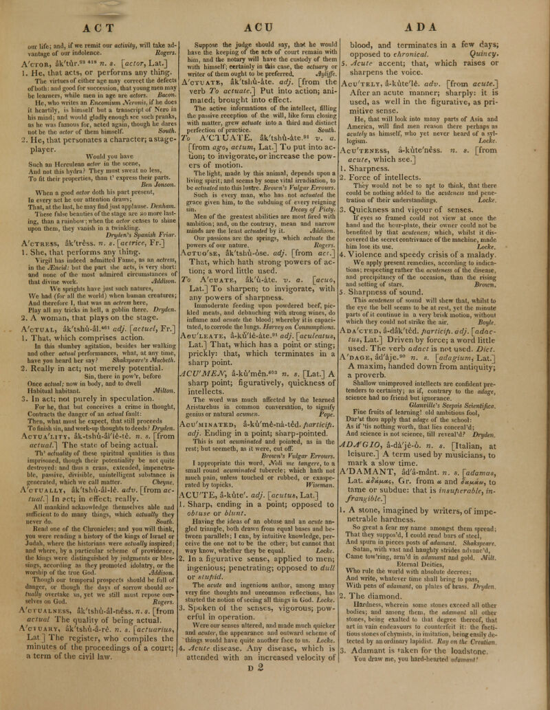 our life; and, if we remit our activity, will take ad- vantage of our indolence. Rogtrs. A'ctor, ak'tur.03 418 n. s. [actor, Lat.] 1. He, that acts, or performs any thing. The virtues of either age may correct the defects of both: and good for succession, that young men may be learners, while men in age are actors. Bacon. He, who writes an Encomium Neronis, if he does it heartily, i* himself but a transcript of Nero in his mind; and would gladly enough see sucli pranks, as he was famous for, acted again, though he dares not be the actor of them himself. South. 2. He, that personates a character; a stage- player. Would you have Such an Herculean actor in the scene, And not this hydra? They must sweat no less, To fit their properties, than t' express their parts. Ben Jonson. When a good actor doth his part present, In every act he our attention draws; That, at the last, he may find just applause. Denham. These false beauties of the stage are xo more last- ing, than a rainbow; when the actor ceases to shine upon them, they vanish in a twinkling. Dryden's Spanish Friar. A'ctress, ak'tress. n. s.[actrice, Fr.] 1. She, that performs any thing. Virgil has indeed admitted Fame, as an actress, in the JEneul: but the part she acts, is very short: and none of the most admired circumstances of that divine work. Addison. We sprights have just such natures, We had (for all the world) when human creatures; And therefore I, that was an actress here, Play all my tricks in hell, a goblin there. Di~yden. 2. A woman, that plays on the stage. A'ctual, ak'tshu-al.461 adj. [actuel, Fr.] 1. That, which comprises action. In this slumbry agitation, besides her walking and other actual performances, what, at any time, have you heard her say? Shakspeare''s Macbeth. 2. Really in act; not merely potential. Sin, there in pow'r, before Once actual; now in body, and to dwell Habitual habitant. Milton. 3. In act; not purely in speculation. For he, that but conceives a crime in thought, Contracts the danger of an actual fault: Then, what must he expect, that still proceeds To finish sin, and work-up thoughts to deeds? Dryden. Actua'lity, ak-tshu-al'le-te. n. s. [from actual.] The state of being actual. Th' actuality of these spiritual qualities is thus imprisoned, though their potentiality be not quite destroyed: and thus a crass, extended, impenetra- ble, passive, divisible, unintelligent substance is generated, which we call matter. Cheyne. A'ctually, aVtshu-al-le. adv. [from ac- tual.^ In act; in effect; really. All mankind acknowledge themselves able and sufficient to do many things, which actually they never do. South. Read one of the Chronicles; and you will think, you were reading a history of the kings of Israel or Judah, where the historians were actually inspired; and where, by a particular scheme of providence, the kings were distinguished by judgments or bles- sings, according as they promoted idolatry, or the worship of the (rue God. Jlddison. Though our temporal prospects should be full of danger, or though the days of sorrow should ac- tually overtake us, yet we still must repose our- selves on God. Rogers. A'c ru alnf.ss, aVtshu-al-n£ss. n. s. [from actual The quality of being actual. A'ciuary, ak'tshu-a-re. n. s. [actuarius, Lat ] The register, who compiles the minutes of the proceedings of a court; a term of the civil law. Suppose the judge should say, that he would have the keeping of the acts of court remain with him, and the notary will have the custody of them with himself; certainly in this case, the actuary or writer of them ought to be preferred. Jlyliffe. A'otuate, ak'tshu-ate. adj. [from the verb To actuated] Put into action; ani- mated; brought into effect. The active informations of the intellect, filling the passive reception of the will, like form closing with matter, grew actuate into a third and distinct perfection of practice. South. To A'CIUATE, ak'tshu-ate. v. a. [from ago, actum, Lat.] To put into ac- tion; to invigorate, or increase the pow- ers of motion. The light, made by this animal, depends upon a living spirit; and seems by some vital irradiation, to be actuated into this lustre. Brown's Vulgar Errours. Such is every man, who has not actuated the grace given him, to the subduing of every reigning sin. Decay of Piety. Men of the greatest abilities are most fired with ambition; and, on the contrary, mean and narrow minds are the least actuated by it. Addison. Our passions are the springs, which actuate the powers of our nature. Rogers. Aotuo'se, ak'tshu-ose. adj. [from acc.~] That, which hath strong powers of ac- tion; a word little used. To A'cuate, ak'u-ate. v. a. [actio, Lat.] To sharpen; to invigorate, with any powers of sharpness. Immoderate feeding upon powdered beef, pic- kled meats, and debauching with strong wines, do inflame and acuate the blood; whereby it is capaci- tated, to corrode the lungs. Harvey on Consumptions. Aou'leate, d-kii'le-ate.91 adj. [aculeatus, Lat.] That, which has a point or sting; prickly: that, which terminates in a sharp point. ACU'MEJY, a-ku'men.603 n. s. [Lat.] A sharp point; figuratively, quickness of intellects. The word was much affected by the learned Aristarchus in common conversation, to signify genius or natural acumen. Pope. Acu'minated, a-ku'me-na-t£d. fiarticifi. adj. Ending in a point; sharp-pointed. This is not acuminated and pointed, as in the rest; but seemeth, as it were, cut off. Brown's Vulgar Errours. I appropriate this word, Noli me tangere, to a small round acuminated tubercle; which hath not much pain, unless touched or rubbed, or exaspe- rated by topicks. Wiseman. ACU'TE, a-kute'. adj. [acutus, Lat.] 1. Sharp, ending in a point; opposed to obtuse or blunt. Having the ideas of an obtuse and an acute an- gled triangle, both drawn from equal bases and be- tween parallels; I can, by intuitive knowledge, per- ceive the one not to be the other; but cannot that way know, whether they be equal. Locke. 2. In a figurative sense, applied to men; ingenious; penetrating; opposed to dull or stupid. The acute and ingenious author, among many very fine thoughts and uncommon reflections, has started the notion of seeing all things in God. Locke. 3. Spoken oi the senses, vigorous; pow- erful in operation. Were our senses altered, and made much quicker and acuter, the appearance and outward scheme of things would have quite another face to us. Locke. 4. Acute disease. Any disease, which is attended with an increased velocity of d2 blood, and terminates in a few days; opposed to chronical. Quincy. 5. Acute accent; that, which raises or sharpens the voice. Acu'tely, &-kute'le. adv. [from acute.] After an acute manner; sharply: it is used, as well in the figurative, as pri- mitive sense. He, that will look into many parts of Asia and America, will find men reason there perhaps as acutely as himself, who yet never heard of a syl- logism. Locke. Acu'teness, a-kute'n£ss. n. s. [from acute, which see.] 1. Sharpness. 2. Force of intellects. They would not be so apt to think, that there could be nothing added to the acuteness and pene- tration of their understandings. Locke. Quickness and vigour of senses. If eyes so framed could not view at once the hand and the hcur-plate, their owner could not be benefited by that acuteness; which, whilst it dis- covered the secret contrivance of the machine, made him lose its use. Locke. 4. Violence and speedy crisis of a malady. We apply present remedies, according to indica- tions; respecting rather the acuteness of the disease, and precipitancy of the occasion, than the rising and setting of stars. Broxcn. 5. Sharpness of sound. This acuteness of sound will shew that, whilst to the eye the bell seems to be at rest, yet the minute parts of it continue in a very brisk motion, without which they could not strike the air. Boyle. Ada'cted, a-dak'ted. jiarticifi. adj. [adac- tus, Lat.] Driven by force; a word little used. The verb adact is not used. Diet. A'dage, ad'ije.90 n. s. [adagium^ Lat.] A maxim, handed down from antiquity; a proverb. Shallow unimproved intellects are confident pre- tenders to certainty; as if, contrary to the adage, science had no friend but ignorance. danville^s Scepsis Scientijka. Fine fruits of learning! old ambitious fool, Dar'st thou apply that adage of the school: As if 'tis nothing worth, that lies conceal'd; And science is not science, till reveaPd? Dryden. ADA'GIO, 3-da'je-o. n. s. [Italian, at leisure.] A term used by musicians, to mark a slow time. A'DAMANT, ad'a-mant. n. s. [adamas, Lat. «i<J*;t*flss, Gr. from « and Su^aa, to tame or subdue: that is insuperable, in- frangible^ 1. A stone, imagined by writers, of impe- netrable hardness. So great a fear my name amongst them spread; That they suppos'd, I could rend bars of steel, And spurn in pieces posts of adamant. Shakspeare. Satan, with vast and haughty strides advane'd, Came tow'ring, arm'd in adamant and gold. Milt. Eternal Deities, Who rule the world with absolute decrees; And write, whatever time shall bring to pass, With pens of adamant, on plates of brass. Dryden 2. The diamond. Hardness, wherein some stones exceed all other bodies; and among them, the adamant all othei stones, being exalted to that degree thereof, that art in vain endeavours to counterfeit it: the facti- tious stones of chymists, in imitation, being easily de- tected by an ordinary lapidist. Ray on the Creation 3. Adamant is taken for the loadstone. You draw me, you hard-hearted ndanumi'
